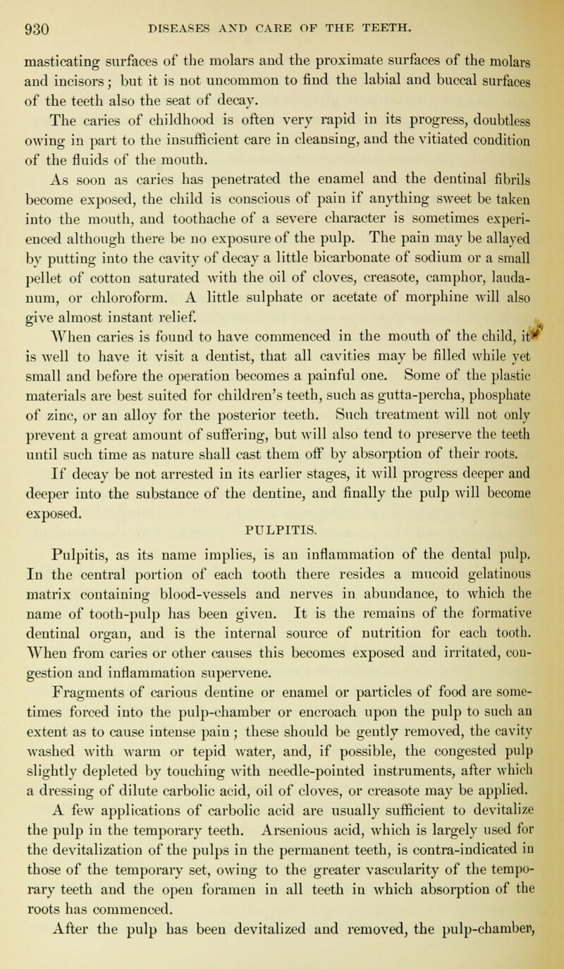 masticating surfaces of the molars and the proximate surfaces of the molars and incisors; but it is not uncommon to find the labial and buccal surfaces of the teeth also the seat of decay. The caries of childhood is often very rapid in its progress, doubtless owing in part to the insufficient care in cleansing, and the vitiated condition of the fluids of the mouth. As soon as caries has penetrated the enamel and the dentinal fibrils become exposed, the child is conscious of pain if anything sweet be taken into the mouth, and toothache of a severe character is sometimes experi- enced although there be no exposure of the pulp. The pain may be allayed by putting into the cavity of decay a little bicarbonate of sodium or a small pellet of cotton saturated with the oil of cloves, creasote, camphor, lauda- num, or chloroform. A little sulphate or acetate of morphine will also give almost instant relief. AVhen caries is found to have commenced in the mouth of the child, it^ is well to have it visit a dentist, that all cavities may be filled while yet small and before the operation becomes a painful one. Some of the plastic materials are best suited for children's teeth, such as gutta-percha, phosphate of zinc, or an alloy for the posterior teeth. Such treatment will not only prevent a great amount of suffering, but will also tend to preserve the teeth until such time as nature shall cast them off by absorption of their roots. If decay be not arrested in its earlier stages, it will progress deeper and deeper into the substance of the dentine, and finally the pulp will become exposed. PULPITIS. Pulpitis, as its name implies, is an inflammation of the dental pulp. In the central portion of each tooth there resides a mucoid gelatinous matrix containing blood-vessels and nerves in abundance, to which the name of tooth-pulp has been given. It is the remains of the formative dentinal organ, and is the internal source of nutrition for each tooth. When from caries or other causes this becomes exposed and irritated, con- gestion and inflammation supervene. Fragments of carious dentine or enamel or particles of food are some- times forced into the pulp-chamber or encroach upon the pulp to sucii an extent as to cause intense pain; these should be gently removed, the cavity washed with warm or tepid water, and, if possible, the congested pulp slightly depleted by touching with needle-pointed instruments, after which a dressing of dilute carbolic acid, oil of cloves, or creasote may be applied. A few applications of carbolic acid are usually sufficient to devitalize the pulp in the temporary teeth. Arsenious acid, which is largely used for the devitalization of the pulps in the permanent teeth, is contra-indicated in those of the temporary set, owing to the greater vascularity of the tempo- rary teeth and the open foramen in all teeth in which absorption of the roots has commenced. After the pulp has been devitalized and removed, the pulp-chambei>,