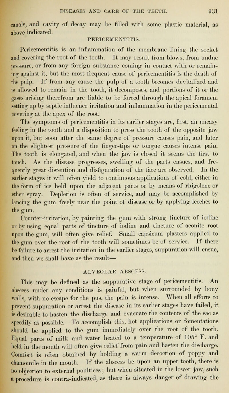 canals, and cavity of decay may be filled with some plastic material, as above indicated. PERICEMENTITIS. Pericementitis is an inflammation of the membrane lining tlie socket and covering the root of the tootli. It may result from blows, from undue ]iressure, or from any foreign sub.stance coming in contact with or remain- ing against it, but the most frequent cause of pericementitis is tiie death of tiie pulp. If from any cause the pulp of a tooth becomes devitalized and is allowed to remain in the tooth, it decomposes, and portions of it or the gases arising therefrom are liable to be forced through the apical foramen, setting up by septic influence irritation and inflammation in the pericemental covering at the apex of the root. The symptoms of pericementitis in its earlier stages are, first, an nneasy feeling in the tooth and a disposition to press the tooth of the ojiposite jaw upon it, bu,t soon afler the same degree of pressure causes pain, and later on the slightest pressure of the finger-tips or tongue causes intense pain. The tooth is elongated, and when the jaw is closed it seems the first to touch. As the disease progresses, swelling of the parts ensues, and fre- quently great distention and disfiguration of the face are observed. In the earlier stages it will often yield to continuous applications of cold, either in the form of ice held upon the adjacent parts or by means of rhigolene or etlier spray. Depletion is often of service, and may be accomplished by lancing the gum freely near the point of disease or by applying leeches to the gum. Counter-irritation, by painting the gum with strong tincture of iodine or by using equal parts of tincture of iodine and tincture of aconite root upon the gum, will often give relief. Small capsicum plasters applied to tiie gum over the root of tlie tooth will .sometimes be of service. If there be failure to arrest the irritation in the earlier stages, suppuration will ensue, and then we shall have as the result— ALVEOLAR ABSCESS. Tliis may be defined as the suppurative stage of pericementitis. An abscess under any conditions is painful, but when surrounded by bony walls, with no escape for the pus, tlie pain is intense. When all efforts to prevent suj^puration or arrest the disease in its earlier stages have failed, it is desirable to hasten the discharge and evacnate the contents of the sac as speedily as possible. To accomplish this, hot applications or fomentations should be applied to the gum immediately over tlie root of the tooth. Equal parts of milk and water heated to a temperature of 105° F. and held in the mouth will often give relief from pain and hasten tlie discharge. Comfort is often obtained by holding a warm decoction of jioppy and chamomile in the mouth. If the abscess be upon an upper tooth, there is uo objection to external jjoultices; but when situated in the lower jaw, such a procedure is coutra-indicated, as there is always danger of drawing the