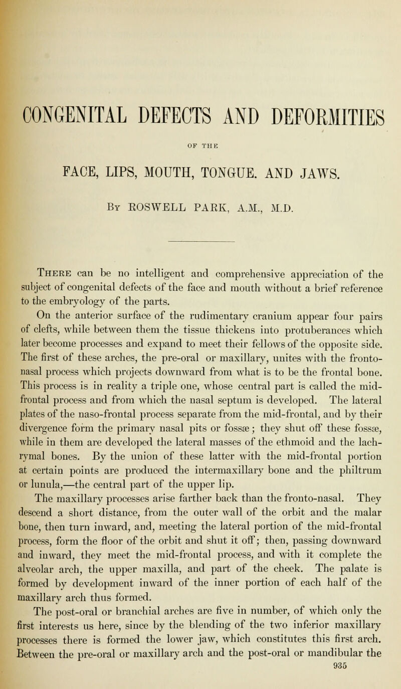 CONGENITAL DEFECTS AND DEFORMITIES OF THE FACE, LIPS, MOUTH, TONGUE. AND JAWS. By EOSWELL PARK, A.M., M.D. There can be no iutelligent aud comprehensive appreciation of the subject of congenital defects of the face and mouth without a brief reference to the embryology of the parts. On the anterior surface of the rudimentary cranium appear four pairs of clefts, while between them the tissue thickens into protuberances which later become processes and expand to meet their fellows of the opposite side. The first of these arches, the pre-oral or maxillary, unites with the fronto- nasal process which projects downward from what is to be the frontal bone. This process is in reality a trij^le one, whose central part is called the mid- froutal process and from which the nasal septum is developed. The lateral plates of the naso-frontal process separate from the mid-frontal, and by their divergence form the primary nasal pits or fossse; they shut off these fossse, while in them are developed the lateral masses of the ethmoid aud the lach- rymal bones. By the union of these latter with the mid-frontal portion at certain points are produced the intermaxillary bone and the philtrum or lunula,—the central part of the upper lip. The maxillary processes arise faither back than the fronto-nasal. They descend a short distance, from the outer M'all of the orbit and the malar bone, then turn inward, and, meeting the lateral portion of the mid-frontal process, form the floor of the orbit aud shut it off; then, passing downward aud inward, they meet the mid-frontal process, and with it complete the alveolar arch, the upper maxilla, and part of the cheek. The palate is formed by development inward of the inner poi-tion of each half of the maxillary arch thus formed. The post-oral or branchial arches are five in number, of which only the first interests us here, since by the blending of the two inferior maxillary processes there is formed the lower jaw, which constitutes this first arch. Between the pre-oral or maxillary arch and the post-oral or mandibular the