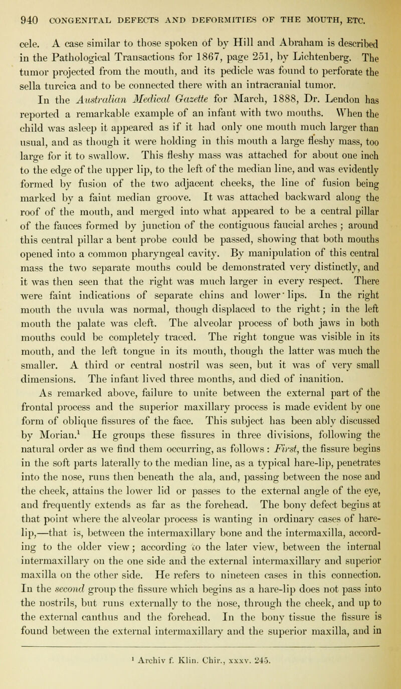 cele. A ease similar to those spokeu of by Hill and Abraham is described in the Pathological Transactions for 1867, page 251, by Lichteuberg. The tnmor projected from the mouth, and its pedicle was found to perforate the sella turcica and to be connected there with an intracranial tumor. In the Aimtralian Medical Gazette for March, 1888, Dr. Lendon has reported a remarkable example of an infant with two mouths. When the child was asleep it appeared as if it had only one mouth much larger than usual, and as though it were holding in tiiis mouth a large fleshy mass, too large for it to swallow. This fleshy mass was attached for about one inch to the edge of the upper lip, to the left of the median line, and was evidently formed by fusion of the two adjacent cheeks, the line of fusion being marked by a faint median groove. It was attached backward along the roof of the mouth, and merged into what appeared to be a central pillar of the fauces formed l)y junction of the contiguous faucial arches ; around this central pillar a bent probe could be passed, showing that both mouths opened into a common pharyngeal cavity. By manipulation of this central mass the two separate mouths could be demonstrated very distinctly, and it was then seen that the right was much larger in every respect. There were faint indications of separate chins and lower'lips. In the right mouth the uvula was normal, though displaced to the right; in the left mouth the palate was cleft. The alveolar process of both jaws in both mouths could be completely traced. The right tongue was visible in its mouth, and the left tongue in its mouth, though the latter was much the smaller. A third or central nostril was seen, but it was of very small dimensions. The infant lived thi'ee months, and died of inanition. As remarked above, failure to unite between the external part of the frontal process and the superior maxillary process is made evident by one form of oblique fissures of the face. This subject has been ably discussed by Morian.' He groups these fissures in three divisions, following the natural order as we find them occurring, as follows : First, the fissure begins in the soft parts laterally to the median line, as a typical hare-lip, penetrates into the uose, runs then beneath the ala, and, passing between the nose and the cheek, attains the lower lid or passes to the external angle of the eye, and frequently extends as far as the forehead. The bony defect begins at that point where the alveolar process is wanting in oi'dinary cases of hare- lip,—that is, between the intermaxillary bone and the intermaxilla, accord- ing to the older view; according co the later view, between the internal intermaxillary on the one side and the external intermaxillary and superior maxilla on the other side. He refers to nineteen cases in this connection. In the second group the fissure which begins as a hare-lip does not pass into the nostrils, but runs externally to the nose, through the cheek, and up to the external canthus and the forehead. In the bony tissue the fissure is found between the external intermaxillary and the superior maxilla, and in