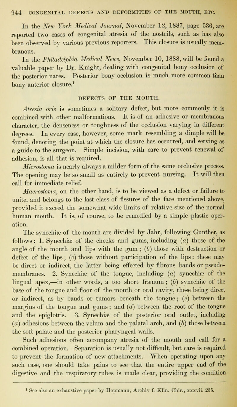 In the New York Medical Journal, November 12, 1887, page 536, are reported two cases of congenital atresia of tiie nostrils, such as has also been observed by various previous reporters. This closure is usually mem- branous. In the Philadelphia Medical Neivs, November 10, 1888, will be found a valuable paper by Dr. Knight, dealing with congenital bony occlusion of the posterior nares. Posterior bony occlusion is much more common than bony anterior closure.* DEFECTS OF THE MOUTH. Atresia oris is sometimes a solitary defect, but more commonly it is combined with other malformations. It is of an adhesive or membranous character, the denseness or toughness of the occlusion varying in different degrees. In every case, however, some mark resembling a dimple will be found, denoting the point at which the closure has occurred, and serving as a guide to the surgeon. Simple incision, with care to prevent renewal of adhesion, is all that is required. Microstoma is nearly always a milder form of the same occlusive process. The opening may be so small as entirely to prevent nursing. It will then call for immediate relief. Macrostoma, on the other hand, is to be viewed as a defect or failure to unite, and belongs to the last class of fissures of the face mentioned above, provided it exceed the somewhat wide limits of relative size of the normal human mouth. It is, of course, to be remedied by a simple plastic oper- ation. The synechias of the mouth are divided by Jahr, following Gunther, as follows: 1. Synechise of the cheeks and gums, including (a) those of the angle of the mouth and lips with the gum; (6) those with destruction or defect of the lips; (c) those without participation of the lips: these may be direct or indirect, the latter being effected by fibrous bands or pseudo- membranes. 2. Synechia of the tongue, including (a) synechias of the lingual apex,—in other words, a too short frsenum; (6) synechias of the base of the tongue and floor of the mouth or oral cavity, these being direct or indirect, as by bands or tumors beneath the tongue; (c) between the margins of the tongue and gums; and (d) between the root of the tongue and the epiglottis. 3. Synechias of the posterior oral outlet, including («) adhesions between the velum and the palatal arch, and (6) those between the soft palate and the posterior pharyngeal walls. Such adhesions often accompany atresia of the mouth and call for a combined operation. Separation is usually not difficult, but care is required to prevent the formation of new attachments. When operating upon any such case, one should take pains to see that the entire upper end of the digestive and the respiratory tubes is made clear, providing the condition ' See also aa exhaustive paper \iy Hopmann, Archiv f. Klin. Chir., xxxvii. 235.