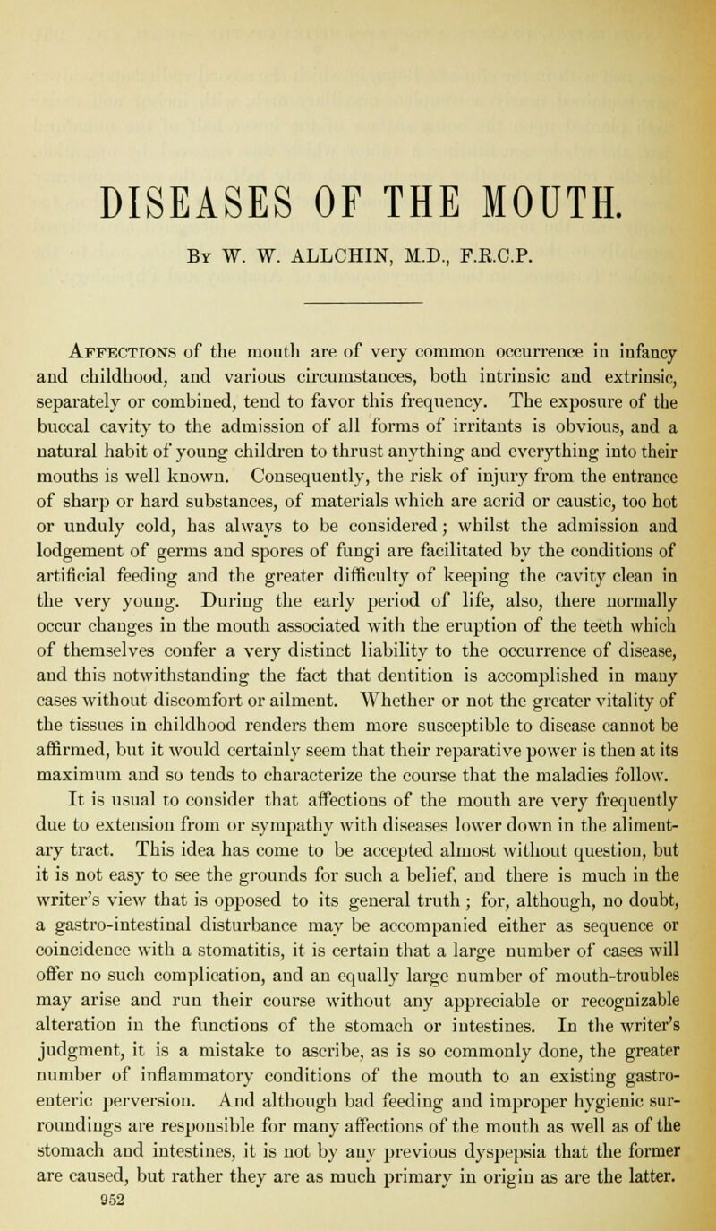 DISEASES OF THE MOUTH. By W. W. ALLCHIN, M.D., F.E.C.P. Affections of the mouth are of very common occurrence in infancy and childhood, and various circumstances, both intrinsic and extrinsic, separately or combined, tend to favor this frequency. The exposure of the buccal cavity to the admission of all forms of irritants is obvious, and a natural habit of young children to thrust anything and everything into their mouths is well known. Consequently, the risk of injury from the entrance of sharp or hard substances, of materials which are acrid or caustic, too hot or unduly cold, has always to be considered; whilst the admission and lodgement of germs and spores of fungi are facilitated by the conditions of artificial feeding and the greater difficulty of keeping the cavity clean in the very young. During the early period of life, also, there normally occur changes in the mouth associated with the eruption of the teeth which of themselves confer a very distinct liability to the occurrence of disease, and this notwithstanding the fact that dentition is accomplished in many cases without discomfort or ailment. Whether or not the greater vitality of the tissues in childhood renders them more susceptible to disease cannot be affirmed, but it would certainly seem that their reparative power is then at its maximum and so tends to characterize the course that the maladies follow. It is usual to consider that aifections of the mouth are very frequently due to extension from or sympathy with diseases lower down in the aliment- ary tract. This idea has come to be accepted almost without question, but it is not easy to see the grounds for such a belief, and there is much in the writer's view that is opposed to its general truth ; for, although, no doubt, a gastro-intestinal disturbance may be accompanied either as sequence or coincidence with a stomatitis, it is certain that a large number of cases will offer no such complication, and an equally large number of mouth-troubles may arise and run their course without any appreciable or recognizable alteration in the functions of the stomach or intestines. In the writer's judgment, it is a mistake to ascribe, as is so commonly done, the greater number of inflammatory conditions of the mouth to an existing gastro- enteric perversion. And although bad feeding and improper hygienic sur- roundings are responsible for many affections of the mouth as well as of the stomach and intestines, it is not by any previous dyspepsia that the former are caused, but rather they are as much primary in origin as are the latter,