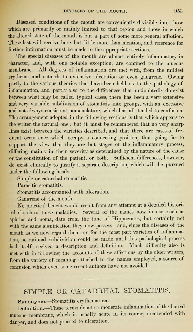 Diseased conditions of the mouth are conveniently divisible into those which are primarily or mainly limited to that region and those in which the altered state of the mouth is but a part of some more general affection. These last will receive here but little more than mention, and reference for further information must be made to the appropriate sections. The special diseases of the mouth are almost entirely inflammatory in character, and, with one notalile exception, are confined to the nmcous membrane. All degrees of inflammation are met with, from the mildest erythema and catarrh to extensive ulceration or even gangrene. Owing partly to the various theories that have been held as to the j^athology of inflammation, and partly also to the differences that undoubtedly do exist between what may be called typical cases, there has been a very extensive and very variable subdivision of stomatitis into groups, with an excessive and not always consistent nomenclature, which has all tended to confusion. The aiTangement adopted in the following sections is that which appears to the writer the natural one; but it must be remembered that no very sharp lines exist between the varieties described, and that there are cases of fre- quent occurrence which occupy a connecting position, thus going far to support the view that they are but stages of the inflammatory process, differing mainly in their severity as determined by the nature of the cause or the constitution of the patient, or both. Sufficient differences, however, do exist clinically to justify a separate description, which will be pursued under the following heads : Simple or catarrhal stomatitis. Parasitic stomatitis. Stomatitis accompanied with ulceration. Gangrene of the mouth. No practical benefit would result from any attempt at a detailed histori- cal sketch of these maladies. Several of the names now in use, such as aphthffi and noma, date from the time of Hippocrates, but certainly not with the same signification they now possess; and, since the diseases of the mouth as we now regard them are for the most part varieties of inflamma- tion, no rational subdivision could be made until this pathological process had itself received a description and definition. Much difficulty also is met with in following the accounts of these affections by the older writers, from the variety of meaning attached to the names employed, a source of confusion which even some recent authors have not avoided. SIMPLE OR CATAERHAL STOMATITIS. Synonyme.—Stomatitis erythematosa. Definition.—These terms denote a moderate inflammation of the buccal mucous membrane, which is usually acute in its course, unattended with danger, and does not proceed to ulceration.