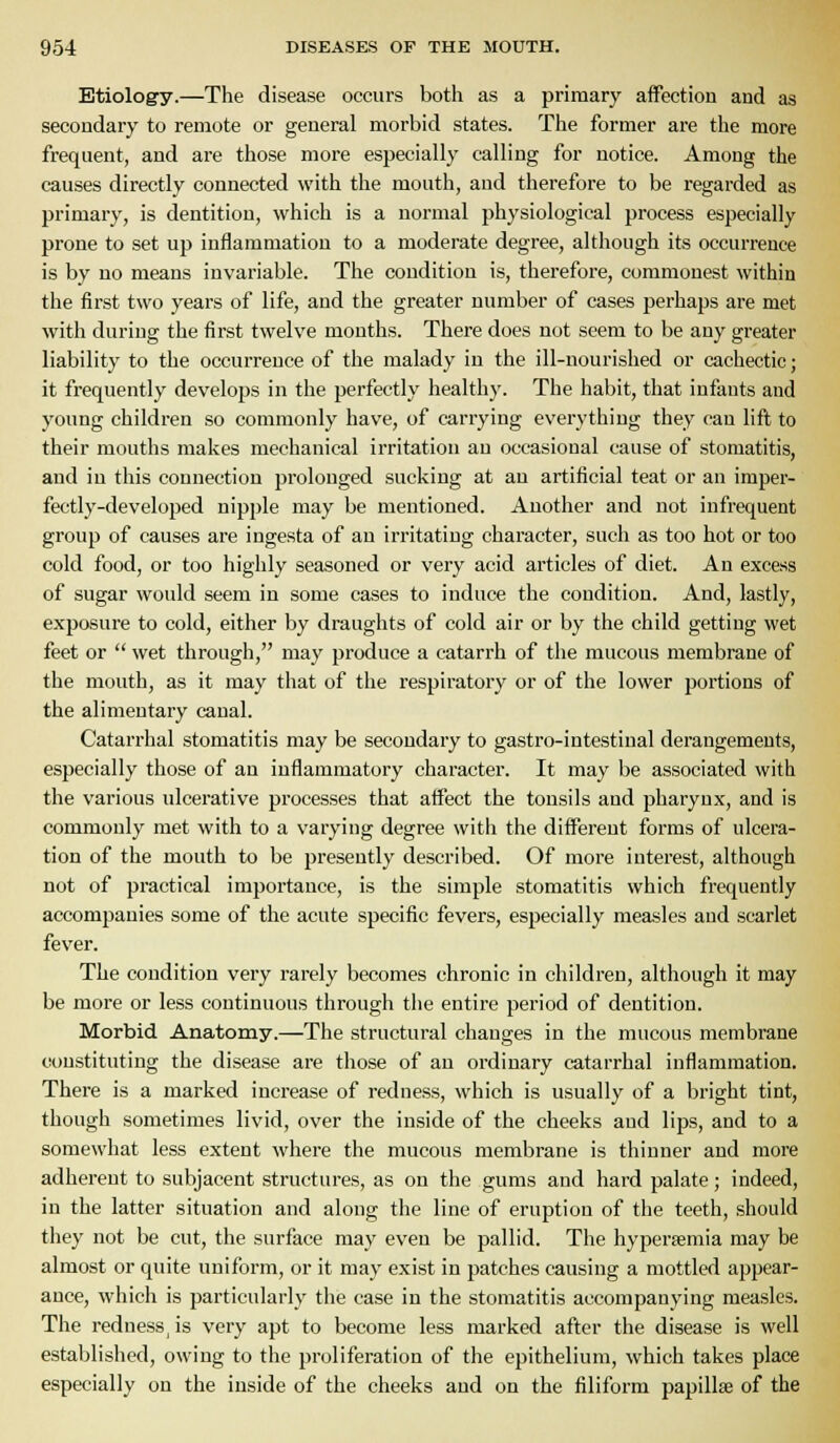 Btiolog'y.—The disease occurs both as a primary affection and as secondary to remote or general morbid states. The former are the more frequent, and are those more especially calling for notice. Among the causes directly connected with the mouth, and therefore to be regarded as primary, is dentition, which is a normal physiological process especially prone to set up inflammation to a moderate degree, although its occurrence is by no means invariable. The condition is, therefore, commonest within the first two years of life, and the greater number of cases perhaps are met with during the first twelve months. There does not seem to be any greater liability to the occurrence of the malady in the ill-nourished or cachectic; it frequently develops in the perfectly healthy. The habit, that infants and young children so commonly have, of carrying everything they can lift to their mouths makes mechanical irritation an occasional cause of stomatitis, and in this connection prolonged sucking at an artificial teat or an imper- fectly-developed nipple may be mentioned. Another and not infrequent group of causes are ingesta of an irritating character, such as too hot or too cold food, or too highly seasoned or very acid articles of diet. An excess of sugar would seem in some cases to induce the condition. And, lastly, exposure to cold, either by draughts of cold air or by the child getting wet feet or  wet through, may produce a catarrh of the mucous membrane of the mouth, as it may that of the respiratory or of the lower portions of the alimentary canal. Catarrhal stomatitis may be secondary to gastro-intestinal derangements, especially those of an inflammatory character. It may be associated with the various ulcerative processes that atfect the tonsils and pharynx, and is commonly met with to a varying degree with the different forms of ulcera- tion of the mouth to be presently described. Of more interest, although not of practical importance, is the simple stomatitis which frequently accompanies some of the acute specific fevers, especially measles and scarlet fever. The condition very rarely becomes chronic in children, although it may be more or less continuous through the entire period of dentition. Morbid Anatomy.—The structural changes in the mucous membrane constituting the disease are those of an ordinary catarrhal inflammation. There is a marked increase of redness, which is usually of a bright tint, though sometimes livid, over the inside of the cheeks and lips, and to a somewhat less extent where the mucous membrane is thinner and more adherent to subjacent structures, as on the gums and hard palate; indeed, in the latter situation and along the line of eruption of the teeth, should they not be cut, the surface may even be pallid. The hypersemia may be almost or quite uniform, or it may exist in patches causing a mottled appear- ance, which is particularly the case in the stomatitis accompanying measles. The redness, is very apt to become less marked after the disease is well established, owing to the proliferation of the epithelium, which takes place especially on the inside of the cheeks and on the filiform papillae of the