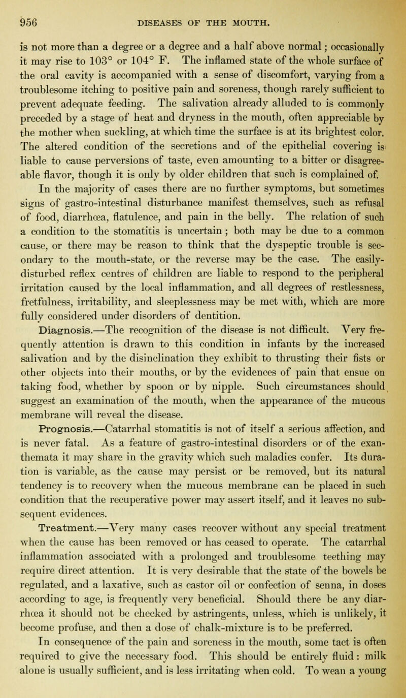 is not more than a degree or a degree and a half above normal; occasionally it may rise to 103° or 104° F. The inflamed state of the whole surface of the oral cavity is accompanied with a sense of discomfort, varying from a troublesome itching to positive pain and soreness, though rarely sufficient to prevent adequate feeding. The salivation already alluded to is commonly preceded by a stage of heat and dryness in the mouth, often appreciable by the mother when suckling, at which time the surface is at its brightest color. The altered condition of the secretions and of the epithelial covering is^ liable to cause perversions of taste, even amounting to a bitter or disagree- able flavor, though it is only by older children that such is complained of. In the majority of cases there are no further symptoms, but sometimes signs of gastro-intestinal disturbance manifest themselves, such as refusal of food, diarrhoea, flatulence, and pain in the belly. The relation of such a condition to the stomatitis is uncertain; both may be due to a common cause, or there may be reason to think that the dyspeptic trouble is sec- ondary to the mouth-state, or the reverse may be the case. The easily- disturbed reflex centres of children are liable to respond to the peripheral irritation caused by the local inflammation, and all degrees of restlessness, fretfulness, irritability, and sleeplessness may be met with, which are more fully considered under disorders of dentition. Diagnosis.—The recognition of the disease is not difficult. Very fre- quently attention is drawn to this condition in infants by the increased salivation and by the disinclination they exhibit to thrusting their fists or other objects into their mouths, or by the evidences of pain that ensue on taking food, whether by spoon or by nipple. Such circumstances should suggest an examination of the mouth, when the appearance of the mucous membrane will reveal the disease. Prognosis.—Catarrhal stomatitis is not of itself a serious affection, and is never fatal. As a feature of gastro-intestinal disorders or of the exan- themata it may siiare in the gravity which such maladies confer. Its dura- tion is variable, as the cause may persist or be removed, but its natural tendency is to recovery when the mucous membrane can be placed in such condition that the recuperative power may assert itself, and it leaves no sub- sequent evidences. Treatment.—Very many cases recover without any special treatment when the cause has been removed or has ceased to operate. The catarrhal inflammation associated with a f)rolonged and troublesome teething may require direct attention. It is very desirable that the state of the bowels be regulated, and a laxative, such as castor oil or confection of senna, in doses according to age, is frequently very beneficial. Should there be any diar- rhoea it should not be checked by astringents, unless, which is unlikely, it become profuse, and then a dose of chalk-mixture is to be preferred. In consequence of the pain and soreness in the mouth, some tact is often required to give the necessary food. Tliis should be entirely fluid: milk alone is usually sufficient, and is less irritating when cold. To wean a young