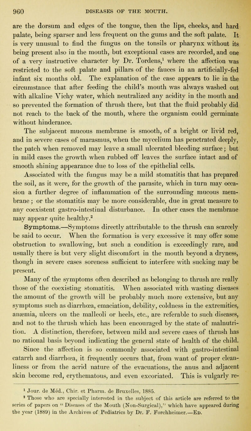 are the dorsum and edges of the tongue, then the lips, cheeks, and hard palate, being sparser and less frequent on the gums and the soft palate. It is very unusual to find the fungus on the tonsils or pharynx without its being present also in the mouth, but exceptional cases are recorded, and one of a very instructive character by Dr. Tordens,' where the affection was restricted to the soft palate and pillare of the fauces in an artificially-fed infant six months old. The explanation of the case appears to lie in the circumstance that after feeding the child's mouth was always washed out with alkaline Vichy water, which neutralized any acidity in the mouth and so prevented the formation of thrush there, but that the fluid probably did not reach to the back of the mouth, where the organism could germinate without hinderance. The subjacent mucous membrane is smooth, of a bright or livid red, and in severe cases of marasmus, when the mycelium has penetrated deeply, the patch when removed may leave a small ulcerated bleeding surface; but in mild cases the growth when rubbed off leaves the surface intact and of smooth shining appearance due to loss of the epithelial cells. Associated with the fungus may be a mild stomatitis that has prepared the soil, as it were, for the growth of the parasite, which in turn may occa- sion a further degree of inflammation of the surrounding mucous mem- brane ; or the stomatitis may be more considerable, due in great measure to any coexistent gastro-intestinal disturbance. In other cases the membrane may appear quite healthy.^ Symptoms.—Symptoms directly attributable to the thrush can scarcely be said to occur. When the formation is very excessive it may offer some obstruction to swallowing, but such a condition is exceedingly rare, and usually there is but very slight discomfort in the mouth beyond a dryness, though in severe cases soreness sufficient to interfere with sucking may be present. Many of the symptoms often described as belonging to thrush are really those of the coexisting stomatitis. When associated with wasting diseases the amount of the growth will be probably much more extensive, but any symptoms such as diarrhoea, emaciation, debility, coldness in the extremities, anaemia, ulcers on the malleoli or heels, etc., are referable to such diseases, and not to the thrush which has been encouraged by the state of malnutri- tion. A distinction, therefore, between mild and severe cases of thrush has no rational basis beyond indicating the general state of health of the child. Since the affection is so commonly associated with gastro-intestinal catarrh and diarrhoea, it frequently occurs that, from want of proper clean- liness or from the acrid nature of the evacuations, the anus and adjacent skin become red, erythematous, and even excoriated. This is vulgarly re- ' Jour, de Med., Chir. et Pharm. de Bruxelles, 1885. ' Those who are specially interested in the subject of this article are referred to the series of papers on  Diseases of the Mouth (Non-Surgical), which have appeared during the year (1889) in the Archives of Pediatrics by Dr. P. Porchheimer.—Ed.