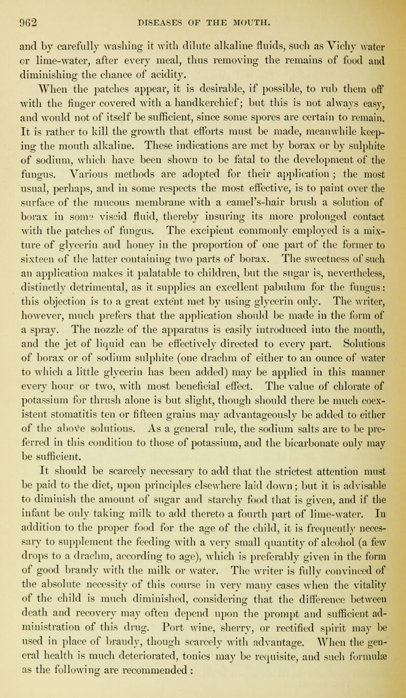 and by carefully washing it with dilute alkaline fluids, such as Vichy water or lime-water, after every meal, thus removing the remaius of food and diminishing the chance of acidity. When the patches appear, it is desirable, if possible, to rub them off with the finger covered with a handkerchief; but this is not always easy, and would not of itself be sufficient, siuce some spores are certain to remain. It is rather to kill the growth tliat eflPoi'ts must be made, meanwhile keep- ing the mouth alkaline. These indications are met by borax or by sulpliite of sodium, which have been shown to be fatal to tlie development of the fungus. Various methods are adopted for tlieir application ; the most usual, perliaps, and in some respects the most effective, is to paint over the surface of the mucous membraue with a camel's-liair brush a solution of borax in somo viscid fluid, thereby insuring its more prolonged contact M'ith the patclies of fungus. The excipient commonly employed is a mix- ture of glycerin and honey in the proportion of one part of the former to sixteen of the latter containing two parts of borax. The sweetness of such an application makes it palatable to children, but tlie sugar is, nevertheless, distinctly detrimental, as it supplies an excellent pabulum for tlie fungus: this objection is to a great extent iiiet by using glycerin only. The writer, however, much prefers that the application should be made in the form of a spray. The nozzle of the apparatus is easily introduced into the mouth, and the jet of liquid can be effectively directed to every part. Solutions of borax or of sodium sulphite (one drachm of either to an ounce of water to which a little glycerin has been added) may l^e applied in this manner every hour or two, with most beneficial effect. The value of chlorate of potassium for thrush alone is but sliglit, though should there be much coex- istent stomatitis ten or fifteen grains may advantageously be added to either of the above solutions. As a general rule, the sodium salts are to be pre- ferred in this condition to those of potassium, and the bicarbonate only may be sufficient. It should be scarcely necessary to add that the strictest attention must be i^aid to the diet, upon principles elsewhere laid down; but it is advisable to diminish the amount of sugar and starchy food that is given, and if the infant be only taking milk to add thereto a fourth part of lime-water. In addition to tlie proper food for the age of the child, it is frequently neces- sary to supplement the feeding with a very small quantity of alcohol (a few drops to a drachm, according to age), \vhich is preferably given in the form of good brandy witli tlie milk or water. The writer is fully convinced of the absolute necessity of this course in very many cases when the vitality of the child is much diminished, considering tliat the difference between death and recovery may often depend upon tlie prompt and sufficient ad- ministration of this drug. Port wine, sherry, or rectified spirit may be used in place of brandy, though scarcely witli advantage. When the gen- eral healtii is much deteriorated, tonics may be requisite, and such formulEe as the following are recommended :