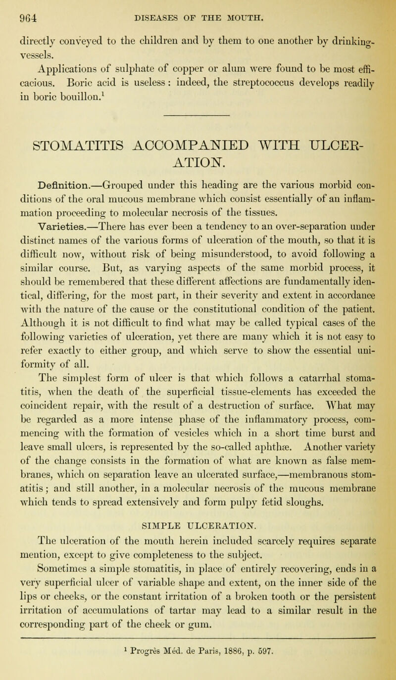 directly conveyed to the children and by them to one another by drinkiuo-- vessels. Applications of snlphate of copper or alum were found to be most effi- cacious. Boric acid is useless: indeed, the streptococcus develops readily in boric bouillon.' STOMATITIS ACCOMPANIED WITH ULCER- ATION. Definition.—Grouped under this heading are the various morbid con- ditions of the oral mucous membrane which consist essentially of an inflam- mation proceeding to molecular necrosis of the tissues. Varieties.—There has ever been a tendency to an over-separation under distinct names of the various forms of ulceration of the mouth, so that it is difficult now, Mathout risk of being misunderstood, to avoid following a similar course. But, as varying aspects of the same morbid process, it should be remembered that these different aifections are fundamentally iden- tical, differing, for the most part, in their severity and extent in accordance with the nature of the cause or the constitutional condition of the patient. Although it is not difficult to find what may be called typical cases of the following varieties of ulceration, yet there are many which it is not easy to refer exactly to either group, and which serve to show the essential uni- formity of all. The simplest form of ulcer is that which follows a catarrhal stoma- titis, when the death of the superficial tissue-elements has exceeded the coincident repair, with the result of a destruction of surface. What may be regarded as a more intense phase of the inflammatory process, com- mencing with the formation of vesicles which in a short time burst and leave small ulcers, is represented by the so-called aphthte. Another variety of the change consists in the formation of what are known as false mem- branes, which on separation leave an ulcerated surface,—membranous stom- atitis ; and still another, in a molecular necrosis of the mucous membrane which tends to spread extensively and form pulpy fetid sloughs. SIMPLE ULCERATION. The ulceration of the mouth herein included scarcely requires separate mention, except to give completeness to the subject. Sometimes a simple stomatitis, in place of entirely recovering, ends in a very superficial ulcer of variable shape and extent, on the inner side of the lips or cheeks, or the constant irritation of a broken tooth or the persistent irritation of accumulations of tartar may lead to a similar result in the corresponding part of the cheek or gum. 1 Progres Med. de Paris, 1886, p. 597.