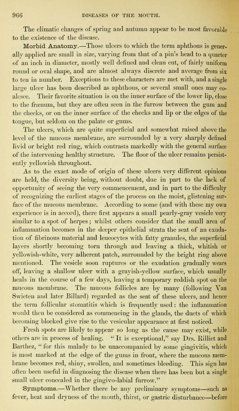 The climatic changes of spring and autumn appear to be most favorahle to the existence of the disease. Morbid Anatomy.—Those ulcers to which the term aphthous is gener- ally aj^plied are small in size, varying from that of a pin's head to a quarter of an inch in diameter, mostly well defined and clean cut, of fairly uniform round or oval shape, and are almost always discrete and average from six to ten in number. Exceptions to these characters are met with, and a single large ulcer has been described as aphthous, or several small ones may co- alesce. Their favorite situation is on the inner surface of the lower lip, close to the frsenum, but they are often seen in the furrow between the gum and the cheeks, or on the inner surface of the cheeks and lip or the edges of the tongue, but seldom on the palate or gums. The ulcers, which are quite superficial and somewhat raised above the level of the mucous membi-aue, are surrounded by a very sharply defined livid or bright red ring, which contrasts markedly with the general surface of the intervening healthy structure. The floor of the ulcer remains persist- ently yellowish throughout. As to the exact mode of origin of these ulcers very different opinions are held, the diversity being, without doubt, due in part to the lack of opportunity of seeing the very commencement, and in part to the difficulty of recognizing the earliest stages of the process on the moist, glistening sur- face of the mucous membrane. According to some (and with these my own experience is in accord), there first appears a small pearly-gray vesicle very similar to a spot of herpes; whilst others consider that the small area of inflammation becomes in the deeper epithelial strata the seat of an exuda- tion of fibrinous material and leucocytes with fatty granules, the superficial layers shortly becoming torn through and leaving a thick, whitish or yellowish-white, very adherent patch, surrounded by the bright ring above mentioned. The vesicle soon ruj^tures or the exudation gradually wears off, leaving a shallow ulcer with a grayish-yellow surface, which usually heals in the course of a few days, leaving a temporary reddish spot on the mucous membrane. The mucous follicles are by many (following Van Swieteu and later Billard) regarded as the seat of these ulcers, and hence the term follicular stomatitis which is frequently used : the inflammation would then be considered as commencing in the glands, the ducts of which becoming blocked give rise to the vesicular appearance at first noticed. Fresh spots are likely to appear so long as the cause may exist, while others are in process of healing.  It is exceptional, say Drs. Rilliet and Barthez,  for this malady to be unaccompanied by some gingivitis, which is most marked at the edge of the gums in front, where the mucous mem- brane becomes red, shiny, swollen, and sometimes bleeding. This sign has often been useful in diagnosing the disease when there has been but a single small ulcer concealed in the gingivo-labial furrow. Symptoms.—Whether there be any preliminary symptoms—such as fever, heat and dryness of the mouth, thirst, or gastric disturbance—before