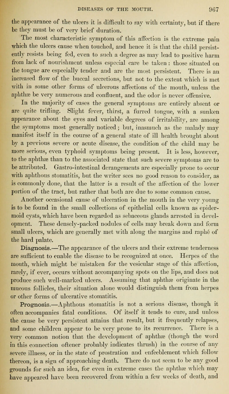 the appearance of the ulcers it is difficult to say with certainty, but if there be they must be of very brief duration. The most characteristic symptom of this affection is the extreme pain which the ulcers cause when touched, and hence it is that the child persist- ently resists being fed, even to such a degree as may lead to positive harm from lack of nourishment unless especial care be taken: those situated on the tongue are especially tender and are the most persistent. There is an increased flow of the buccal secretions, but not to the extent which is met with in some other forms of ulcerous affections of the mouth, unless the aphthae be very numerous and confluent, and the odor is never offensive. In the majority of cases the general symptoms are entirely absent or are quite trifling. Slight fever, thirst, a furred tongue, with a sunken appearance about the eyes and variable degrees of irritability, are among the symptoms most generally noticed; but, inasmuch as the malady may manifest itself in the course of a general state of ill health brought about by a previous severe or acute disease, the condition of the child may be more serious, even typhoid symptoms being present. It is less, however, to the aphthse than to the associated state that such severe symptoms are to be attributed. Gastro-intestinal derangements are especially prone to occur with aphthous stomatitis, but the writer sees no good reason to consider, as is commonly done, that the latter is a result of the affection of the lower portion of the tract, but rather that both are due to some common cause. Another occasional cause of ulceration in the mouth in the very young is to be found in the small collections of epithelial cells known as epider- moid cysts, which have been regarded as sebaceous glands arrested in devel- opment. These densely-packed nodules of cells may break down and form small ulcers, which are generally met with along the margins and rai^he of the hard palate. Diagnosis.—The appearance of the ulcers and their extreme tenderness are sufficient to enable the disease to be recognized at once. Herpes of the mouth, which might be mistaken for the vesicular stage of this affection, rarely, if ever, occurs Avithout accompanying sf)ots on the lips, and does not produce such well-marked ulcers. Assuming that aphthre originate in the mucous follicles, their situation alone would distinguish them from herpes or other forms of ulcerative stomatitis. Prognosis.—Aphthous stomatitis is not a serious disease, though it often accompanies fatal conditions. Of itself it tends to cure, and unless the cause be very persistent attains that result, but it frequently relapses, and some children appear to be very prone to its recurrence. There is a very common notion that the development of aphthte (though the word in this counection oftener probably indicates thrush) in the course of any severe illness, or in the state of prostration and enfeeblement which follow thereon, is a sign of approaching death. There do not seem to be any good grounds for such an idea, for even in extreme cases tlie aphthie which may have a^jpeared have been recovered from within a few weeks of death, and