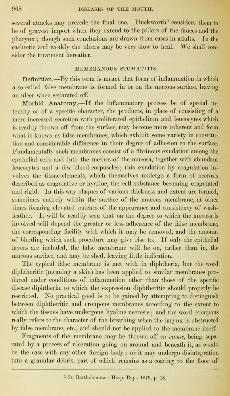 several attacks may precede the final one. Duckwoi-th* considers them to be of gravest import when they extend to the pillars of the fauces and the pharynx; though such conclusions are drawn from cases in adults. In the cachectic and weakly the ulcers may be very slow to heal. We shall con- sider the treatment hereafter. MEMBRANOUS STOMATITIS. Definition.—By this term is meant that form of inflammation in which a so-called false membrane is formed in or on the mucous surface, leaving an ulcer when separated off. Morbid Anatomy.—If the inflammatory process be of special in- tensity or of a specific character, the products, in place of consisting of a mere increased secretion with proliferated ejjithelium and leucocytes which is readily thrown off from the surface, may become more coherent and form what is known as false membranes, which exhibit some variety in constitu- tion and considerable difference in their degree of adhesion to the surface. Fundamentally such membranes consist of a fibrinous exudation among the epithelial cells and into the meshes of the mucosa, together with abundant leucocytes and a few blood-corpuscles; this exudation by coagulation in- volves the tissue-elements, which themselves undergo a form of necrosis described as coagulative or hyaline, the cell-sul)stauce becoming coagulated and rigid. In this way plaques of various thickness and extent are formed, sometimes entirely within the surface of the mucous membrane, at other times forming elevated patches of the appearance and consistency of ;vash- leather. It will be readily seen that on the degree to which the mucosa is involved will depend the greater or less adherence of the false membrane, the corresponding facility with which it may be removed, and the amount of bleeding which such procedure may give rise to. If only the epithelial layers are included, the false membrane Nvill be on, rather than in, the mucous surface, and may be shed, leaving little indication. The typical false membrane is met with in diphtheria, but the word diphtheritic (meaning a skin) has been applied to similar membranes pro- duced under conditions of inflammation other than those of the specific disease diphtheria, to which the expression diphtheritic should properly be restricted. No practical good is to be gained by attempting to distinguish between diphtheritic and croupous membranes according to the extent to Avhich the tissues have undergone hyaline necrosis; and the word croupous really refers to the character of the breathing when the larynx is obstructed by false membrane, etc., and should not be applied to the membrane itself Fragments of the membrane may be thrown off en mas.se, being sepa- rated by a process of ulceration going on around and beneath it, as would be the case with any other foreign body; or it may undergo disintegration into a granular debris, part of which remains as a coating to the floor of