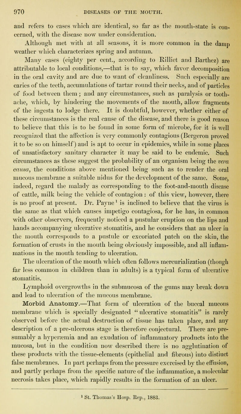 aud refers to cases wliidi are identical, so far as tlie nioiitli-state is con- cerned, with the disease now under consideration. Although met with at all seasons, it is more common in the daiiii) weather which characterizes spring and autumn. Many cases (eighty per cent., according to Rillict and Barthez) are attributable to local conditions,—that is to say, Mdiich favor decomposition in the oral cavity and are due to want of cleanliness. Such especially are caries of the teeth, accumulations of tartar round their necks, and of particles of food between them ; and ai]y circumstances, such as paralysis or tooth- ache, whicli, by hiudering the movements of the mouth, allow fragments of the ingesta to lodge there. It is doubtful, however, whether eitlier of these circumstances is the real cause of the disease, and there is good reason to believe that this is to be found in some form of microbe, for it is well recognized that the affection is very commonly contagious (Bergeron proved it to be so on himself) and is apt to occur in epidemics, while in some places of unsatisfactory sanitary character it may be said to be endemic. Such circumstances as tliese suggest the probability of an organism being the vera causa, the conditions al>ove mentioned being such as to render the oral mucous membrane a suitable nidus for the development of the same. Some, indeed, regard the malady as corresponding to the foot-and-mouth disease of cattle, milk being the vehicle of contagion : of this view, however, there is no proof at present. Dr. Payne' is inclined to believe that the virus is the same as that which causes impetigo contagiosa, for he has, in common with other observers, frequently noticed a pustular eruption on the lips and hands accompanying ulcerative stomatitis, and he considers that an ulcer iu the mouth corresponds to a pustule or excoriated patch ou the skin, the formation of crusts in the mouth being obviously impossible, and all inflam- mations in the mouth tending to ulceration. The ulceration of the mouth which often follows mercurializatiou (though far less common in children than in adults) is a typical form of ulcerative stomatitis. Lymphoid overgrowths in the submucosa of the gums may break down and lead to ulceration of the mucous membrane. Morbid Anatomy.—That form of ulceration of the buccal mucous membrane which is specially designated ulcerative stomatitis is rarely observed before the actual destruction of tissue has taken place, and any description of a pre-ulcerous stage is therefore conjectural. There are pre- sumably a hyperemia and an exudation of inflammatory products into the mucosa, but in the condition now described there is no acfflutiuation of these products with the tissue-elements (epithelial and fibrous) into distiuct false membranes. In part perhaps from the pressure exercised by the effusion, and partly perhaps from the specific nature of the inflammation, a molecular necrosis takes place, which rapidly results in the formation of an ulcer.