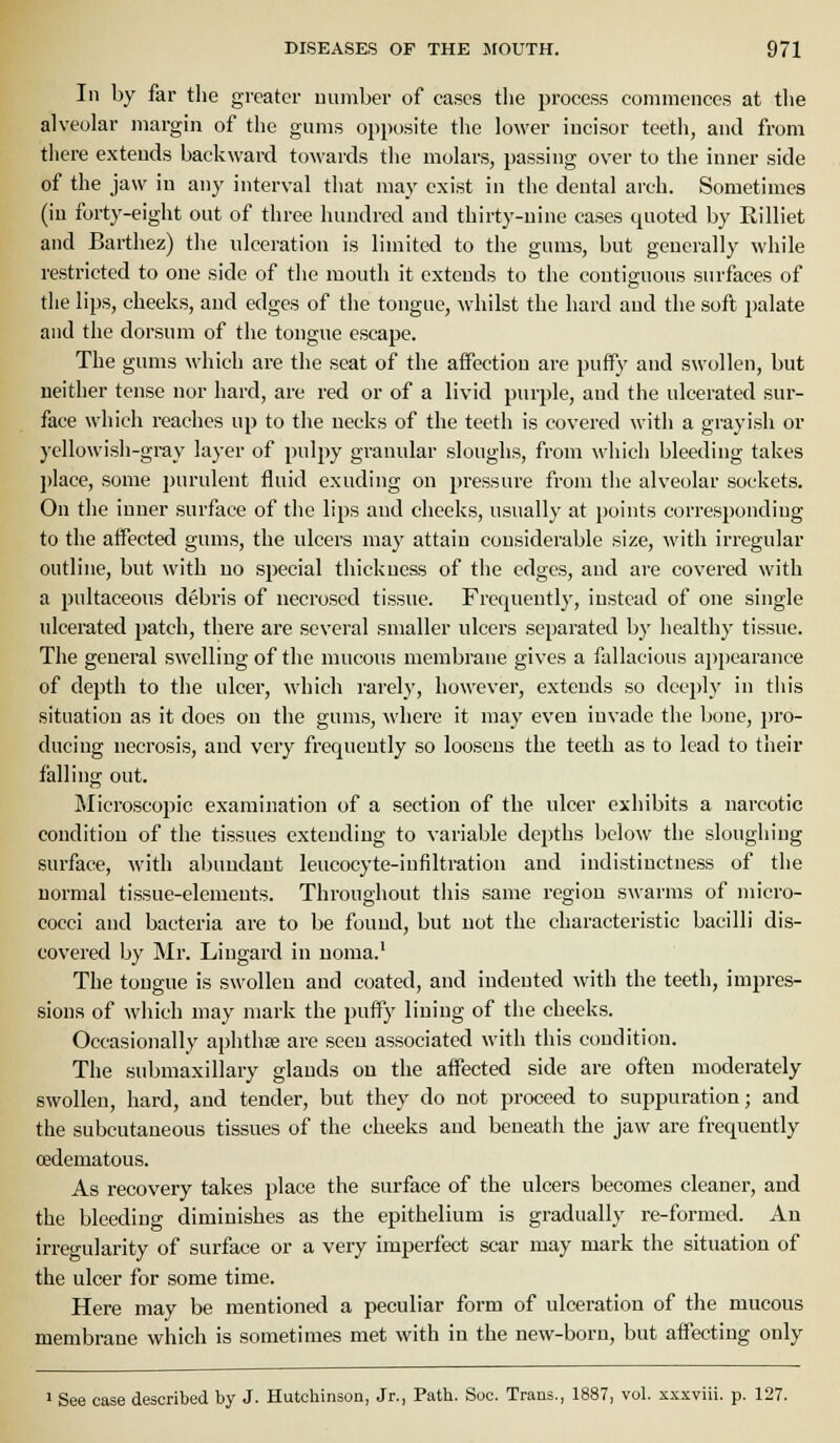 III by far tlie greater uumber of cases the process commences at tlie alveolar margin of the gums opposite the lower incisor teeth, and from there extends backward towards the molars, passing over to the inner side of the jaw in any interval that may exist in the dental arch. Sometimes (iu forty-eight out of three hundred and thirty-nine cases quoted by Rilliet and Barthez) the ulceration is limited to the gums, but generally while restricted to one side of the mouth it extends to the contiguous surfaces of the lips, cheeks, and edges of the tongue, whilst the hard and the soft i)alate and the dorsum of the tongue escape. The gums which are the seat of the affection are puffy and swollen, but neither tense nor hard, are red or of a livid purple, and the ulcerated sur- face which reaches up to the necks of the teeth is covered with a grayish or yellowish-gray layer of pulpy granular sloughs, from which bleeding takes l)lace, some purulent fluid exuding on pressure from the alveolar sockets. On the inner surface of the lips and cheeks, usually at points corresponding to the affected gums, the ulcers may attain considerable size, with irregular outline, but with no .special thickness of the edges, and ai-e covered with a pultaceons debris of necrosed tissue. Frequently, instead of one single ulcerated patch, there are several smaller ulcers separated by healthy tissue. The general swelling of the mucous membrane gives a fallacious appearance of depth to the ulcer, which rarely, however, extends so deeply in this situation as it does on the gums, where it may even invade the bone, pro- ducing necrosis, and very frequently so loosens the teeth as to lead to their falling out. Microscopic examination of a section of the ulcer exhibits a narcotic condition of the tissues extending to variable depths below the sloughing surface, with abundant leucocyte-infiltration and indistinctness of the iiornial tissue-elements. Throughout this same region swarms of micro- cocci and bacteria are to be found, but not the characteristic bacilli dis- covered by Mr. Lingard in noma.' The tongue is swollen and coated, and indented with the teeth, impres- sions of which may mark the puffy lining of the cheeks. Occasionally aphthae ai-e seen associated with this condition. The submaxillary glands on the affected side are often moderately swollen, hard, and tender, but they do not proceed to suppuration; and the subcutaneous tissues of the cheeks and beueatli the jaw are frequently cedematous. As recovery takes place the surface of the ulcers becomes cleaner, and the bleeding diminishes as the epithelium is gradually re-formed. An irregularity of surface or a very imperfect scar may mark the situation of the ulcer for some time. Here may be mentioned a peculiar form of ulceration of the mucous membrane which is sometimes met with in the new-born, but affecting only 1 See case described by J. Hutchinson, Jr., Path. Soc. Trans., 1887, vol. xxxviii. p. 127.