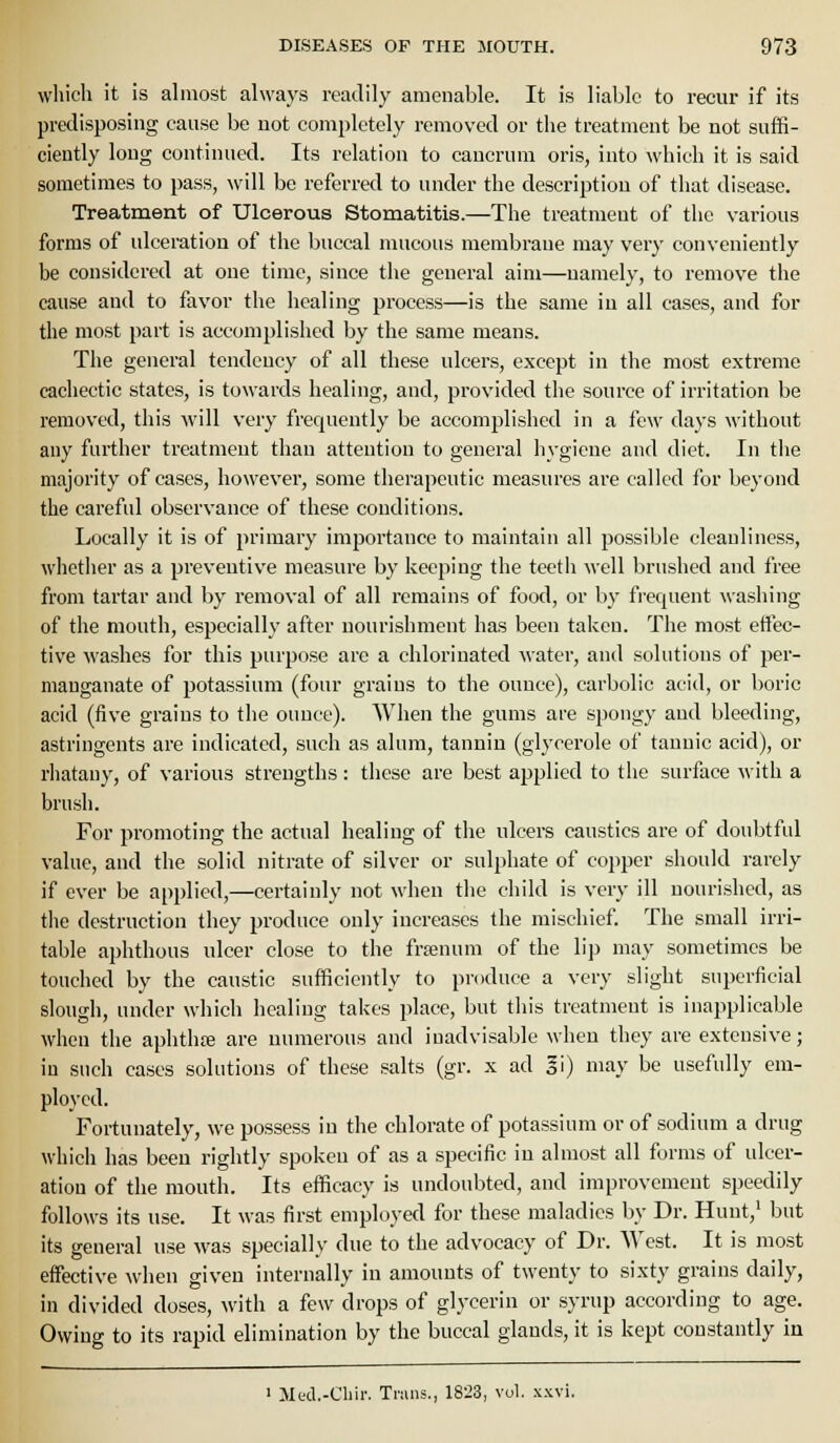 wliich it is almost always readily amenable. It is liable to recur if its predisposing cause be not completely removed or the treatment be not suffi- ciently long continued. Its relation to cancrum oris, into which it is said sometimes to pass, will be referred to under the description of that disease. Treatment of Ulcerous Stomatitis.—The treatment of the various forms of ulceration of the buccal mucous membrane may very conveniently be considered at one time, since the general aim—namely, to remove the cause and to favor the healing process—is the same in all cases, and for the most part is accomplished by the same means. The general tendency of all these ulcers, except in the most extreme cachectic states, is towards healing, and, provided the source of irritation be removed, this will very frequently be accomplished in a few days without any further treatment than attention to general hygiene and diet. In the majority of cases, however, some therapeutic measures are called for beyond the careful observance of these conditions. Locally it is of primary importance to maintain all possible cleanliness, whether as a preventive measure by keeping the teeth well brushed and free from tartar and by removal of all remains of food, or by frequent washing of the mouth, especially after nourishment has been taken. The most effec- tive washes for this purpose are a chlorinated water, and solutions of per- manganate of potassium (four grains to the ounce), carbolic acid, or boric acid (five grains to the ounce). When the gums are spongy and bleeding, astringents are indicated, such as alum, tannin (glycerole of tannic acid), or rhatany, of various strengths: these are best applied to the surface with a brush. For promoting the actual healing of the ulcers caustics are of doubtful value, and the solid nitrate of silver or sulphate of copper should rarely if ever be applied,—certainly not when the child is very ill nourished, as tlie destruction they produce only increases the mischief The small irri- table aphthous ulcer close to the frtenum of the lip may sometimes be touched by the caustic sufficiently to produce a very slight superficial slough, under which healing takes place, but this treatment is inapplicable when the aphthre are numerous and inadvisable when they are extensive; iu snch cases solutions of these salts (gr. x ad li) may be usefully em- ployed. Fortunately, we possess iu the chlorate of potassium or of sodium a drug which has been rightly spoken of as a specific in almost all forms of ulcer- ation of the mouth. Its efficacy is undoubted, and improvement speedily follows its use. It was first employed for these maladies by Dr. Hunt,' but its general use was specially due to the advocacy of Dr. West. It is most effective when given internally in amounts of twenty to sixty grains daily, in divided doses, with a few drops of glycerin or syrup according to age. Owing to its rapid elimination by the buccal glands, it is kept constantly in ' Mecl.-Chir. Trans., 1823, vol. xxvi.