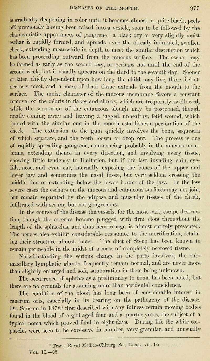 is gradually deepening in color until it becomes almost or quite black, peels off, previously having been raised into a vesicle, soon to be followed by the characteristic appearances of gangrene; a black dry or very slightly moist eschar is rapidly formed, and spreads over the already indurated, swollen cheek, extending meanwhile in depth to meet the similar destruction which has been proceeding outward from the mucous surface. The eschar may be formed as early as the second day, or perhaps not until the end of the second week, but it usually appears on the third to the seventh day. Sooner or later, chiefly dependent upon how long the child may live, these foci of necrosis meet, and a mass of dead tissue extends from the mouth to the surface. The moist character of the mucous membrane favors a constant removal of the debris in flakes and shreds, which are frequently swallowed, while the separation of the cutaneous slough may be postponed, though finally coming away and leaving a jagged, unhealthy, fetid wouud, which joined with the similar one in the mouth establishes a perforation of the cheek. The extension to the gum quickly involves the bone, sequestra of which separate, and the teeth loosen or drop out. The process is one of rapidly-spreading gangrene, commencing probably in the mucous mem- brane, extending thence in every direction, and involving every tissue, showing little tendency to limitation, but, if life last, invading chin, eye- lids, nose, aud even ear, internally exposing the bones of the ujiper aud lower jaw and sometimes the nasal fossse, but veiy seldom crossing the middle line or extending below the lower border of the jaw. In the less severe cases the eschars on the mucous and cutaneous surfaces may not join, but remain separated by the adipose and muscular tissues of the cheek, infiltrated with serum, but not gangrenous. In the course of the disease the vessels, for the most part, escape destruc- tion, though the artei-ies become plugged with firm clots throughout the length of the sphacelus, and thus hemorrhage is almost entirely prevented. The nerves also exhibit considerable resistance to the mortification, retain- insr their structure almost intact. The duct of Steuo has been kuown to o remain permeable in the midst of a mass of completely necrosed tissue. Notwithstanding the serious change in the parts involved, the sub- maxillary lymphatic glands frequently remaiu normal, and are never more than slightly enlarged and soft, suppuration in them being unknown. The occurrence of aphtlife as a preliminary to noma has been noted, but there are no grounds for assuming more than accidental coincidence. The condition of the blood has long been of considerable interest in cancrum oris, especially in its bearing on the pathogeny of the disease. Dr. Sansom in 1878* first described with any fulness certain moving bodies found in the blood of a girl aged four and a quarter years, the subject of a typical noma which proved fatal in eight days. During life the white cor- puscles were seen to be excessive in number, very granular, and unusually 1 Trans. Eoyal Medico-Chirurg. Soc. Lond., vol. Ixi. Vol. II.—62