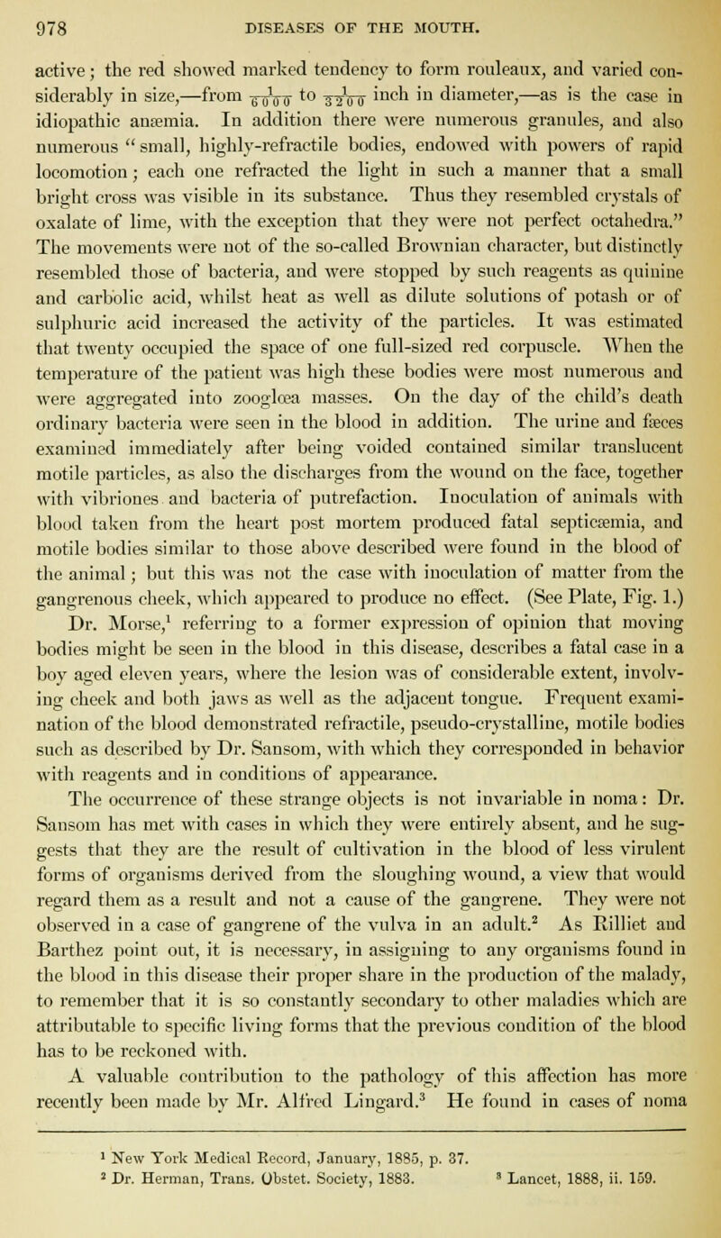 active; the red showed marked tendency to form rouleaux, and varied con- siderably in size,—from ^^7^5- to ^-^Vtr '^^ch in diameter,—as is the case in idiopathic ansemia. In addition there were numerous granules, and also numerous  small, highly-refractile bodies, endowed with powers of rapid locomotion; each one refracted the light in such a manner that a small bright cross was visible in its substance. Thus they resembled crystals of oxalate of lime, with the exception that they were not perfect octahedra. The movements were not of the so-called Brownian character, but distinctly resembled those of bacteria, and were stopped by such reagents as quinine and carbolic acid, whilst heat as well as dilute solutions of potash or of sulphuric acid increased the activity of the particles. It was estimated that twenty occupied the space of one full-sized red corpuscle. When the temperature of the patient was high these bodies were most numerous and were aggregated into zoogloea masses. On the day of the child's death ordinary bacteria were seen in the blood in addition. The urine and foeces examined immediately after being voided contained similar translucent motile particles, as also the discharges from the wound on tlie face, together with vibriones and bacteria of putrefaction. Inoculation of animals with blood taken from the heart post mortem produced fatal septicaemia, and motile bodies similar to those above described were found in the blood of the animal; but this was not the case with inoculation of matter from the gangrenous cheek, which appeared to produce no effect. (See Plate, Fig. 1.) Dr. Morse,' referring to a former exi)ressiou of opinion that moving bodies might be seen in the blood in this disease, describes a fatal case in a boy aged eleven years, where the lesion was of considerable extent, involv- ing cheek and both jaws as well as the adjacent tongue. Frequent exami- nation of the blood demonstrated refractile, pseudo-crystalline, motile bodies such as described by Dr. Sansom, with which they corresponded in behavior with reagents and in conditions of appearance. The occurrence of these strange objects is not invariable in noma: Dr. Sansom has met with cases in which they were entirely absent, and he sug- gests that they are the result of cultivation in the blood of less virulent forms of organisms derived from the sloughing wound, a view that would regard them as a result and not a cause of the gangrene. They were not observed in a case of gangrene of the vulva in an adult.^ As Rilliet and Barthez point out, it is necessary, in assigning to any organisms found in the blood in this disease their proper share in the production of the malady, to remember that it is so constantly secondary to other maladies which are attributable to specific living forms that the previous condition of the blood has to be reckoned with. A valuable contribution to the pathology of this affection has more recently been made by Mr. Alfi-ed Lingard.^ He found in cases of noma ' New York Medical Eecord, Januarj', 1885, p. 37. 2 Dr. Herman, Trans. Obstet. Society, 1883.  Lancet, 1888, ii. 159.