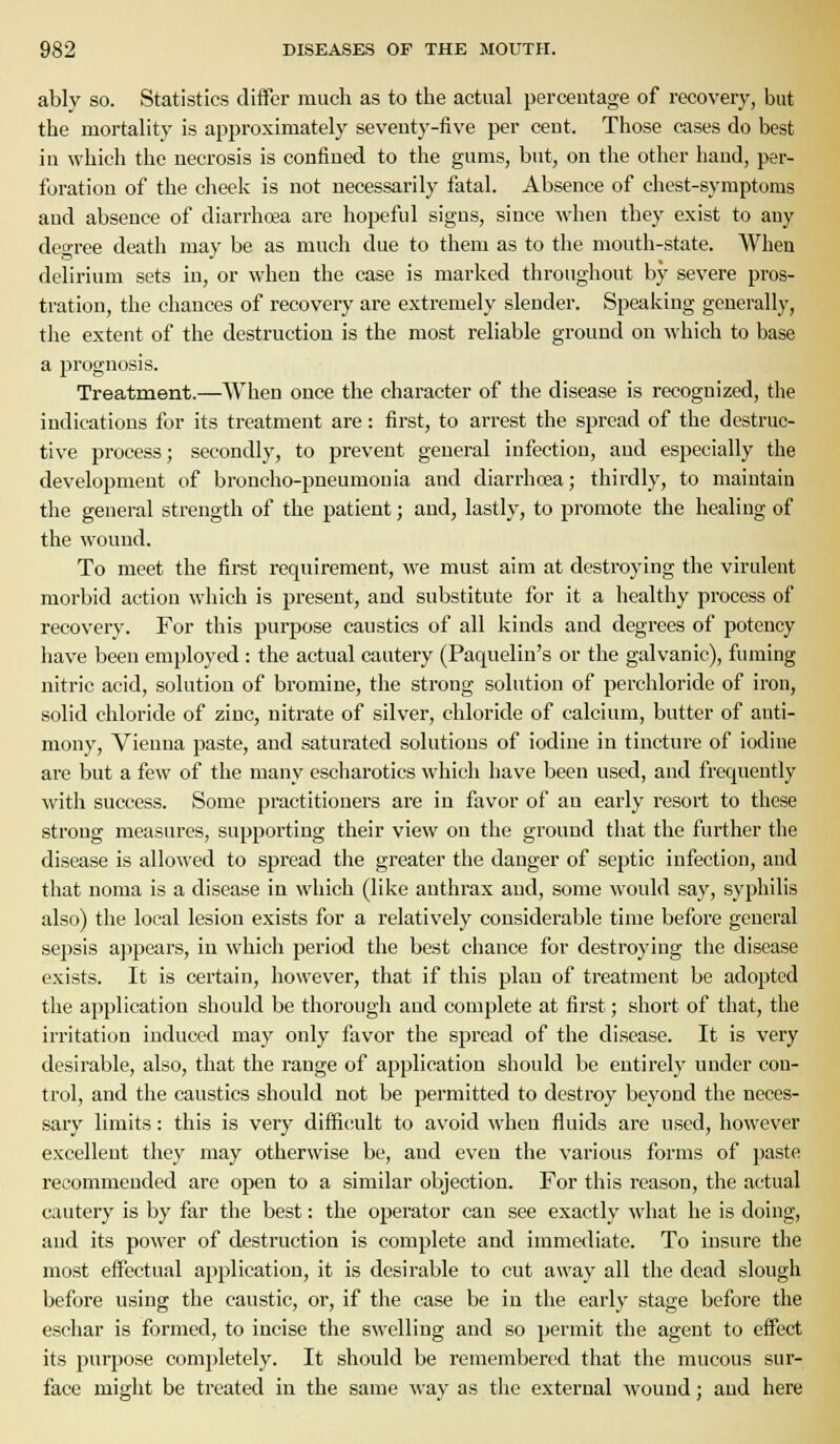 ably so. Statistics differ much as to the actual percentage of recovery, but the mortality is apjiroximately seventy-five per cent. Those cases do best in which the necrosis is confined to the gums, but, on the other hand, per- foration of the cheek is not necessarily fatal. Absence of chest-symptoms and absence of diarrhoea are hopeful signs, since when they exist to any deo-ree death may be as much due to them as to the mouth-state. When delirium sets in, or when the case is marked throughout by severe pros- tration, the chances of recovery are exti-emely slender. Speaking generally, the extent of the destruction is the most reliable ground on which to base a prognosis. Treatment.—When once the character of the disease is recognized, the indications for its treatment are: first, to arrest the spread of the destruc- tive process; secondly, to prevent general infection, and especially the development of broncho-pneumonia and diarrhoea; thirdly, to maintain the general strength of the patient; and, lastly, to promote the healing of the wound. To meet the first requirement, we must aim at destroying the virulent morbid action which is present, and substitute for it a healthy process of recovery. For this purjjose caustics of all kinds and degrees of potency iiave been employed : the actual cautery (Paquelin's or the galvanic), fuming nitric acid, solution of bromine, the strong solution of perchloride of iron, solid chloride of zinc, nitrate of silver, chloride of calcium, butter of anti- mony, Vienna paste, and saturated solutions of iodine in tincture of iodine are but a few of the many escharotics which have been used, and frequently with success. Some practitioners are in favor of an early resort to these strong measures, supporting their view on the ground that the further the disease is allowed to spread the greater the danger of sejjtic infection, and that noma is a disease in which (like anthrax and, some would say, syphilis also) the local lesion exists for a relatively considerable time before general sepsis ajijjcars, in which period the best chance for destroying the disease exists. It is certain, however, that if this plan of treatment be adopted the application should be thorough and complete at first; short of that, the irritation induced may only favor the sjjread of the disease. It is very desirable, also, that the range of application should be entirely under con- trol, and the caustics should not be permitted to destroy beyond the neces- sary limits: this is very difficiult to avoid when fluids are used, however excellent they may otherwise be, and even the various forms of paste recommended are open to a similar objection. For this reason, the actual cautery is by far the best: the operator can see exactly what he is doing, and its power of destruction is complete and immediate. To insure the most effectual application, it is desirable to cut away all the dead slough before using the caustic, or, if the case be in the early stage before the eschar is formed, to incise the swelling and so permit the agent to effect its purpose completely. It should be remembered that the mucous sur- face might be treated in the same way as the external wound; and here