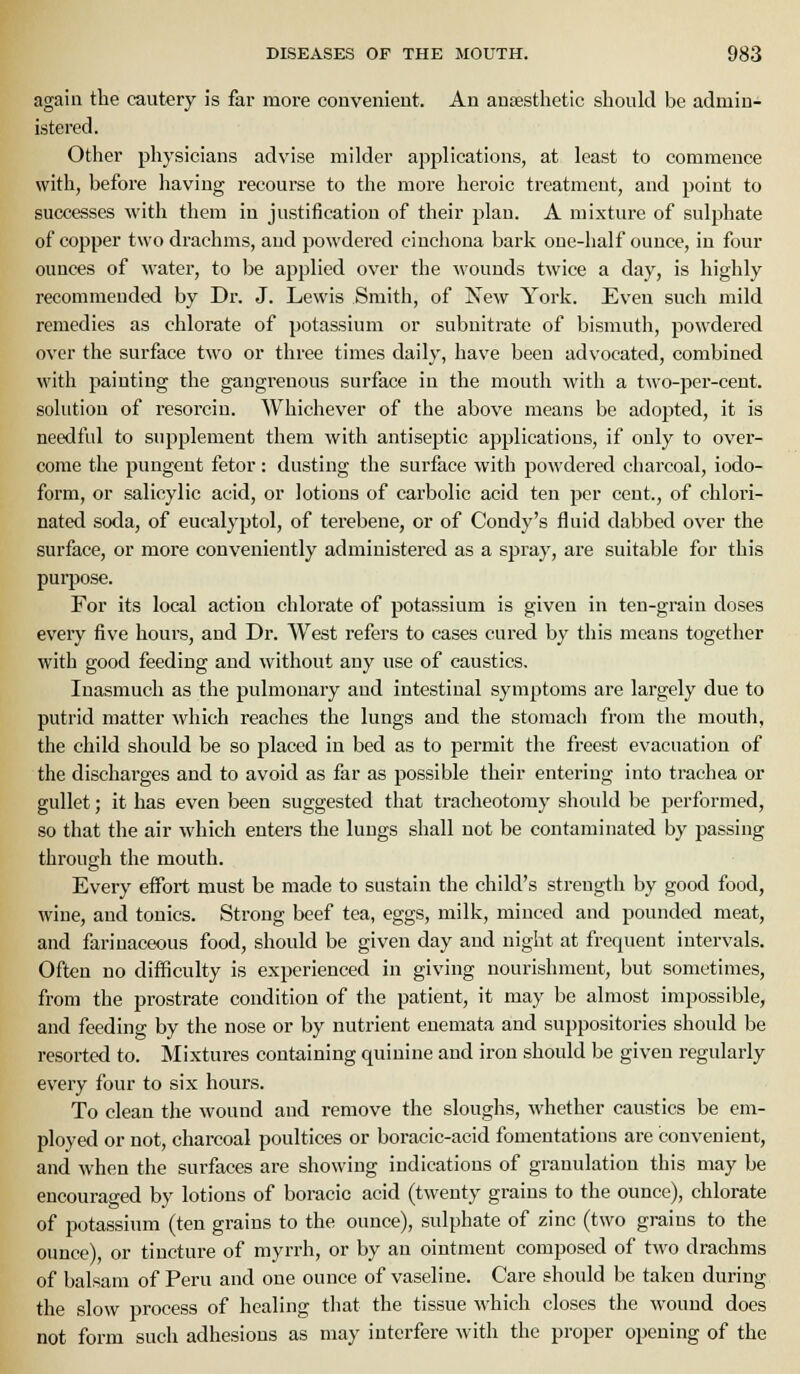 again the cautery is far more convenient. An anaesthetic should be admin- istered. Other physicians advise milder applications, at least to commence with, before having recoui-se to the more heroic treatment, and point to successes with them in justification of their plan. A mixture of sulphate of copper two drachms, and powdered cinchona bark one-half ounce, in four ounces of water, to be applied over the wounds twice a day, is highly recommended by Dr. J. Lewis Smith, of New York. Even such mild remedies as chlorate of potassium or subnitrate of bismuth, powdered over the surface two or three times daily, have been advocated, combined with painting the gangrenous surface in the mouth with a two-per-cent. solution of resorciu. ^yhichever of the above means be adopted, it is needful to supplement them with antiseptic applications, if only to over- come the pungent fetor: dusting the surface with powdered charcoal, iodo- form, or salicylic acid, or lotions of carbolic acid ten per cent., of chlori- nated soda, of eucalyptol, of terebeue, or of Condy's fluid dabbed over the surface, or more conveniently administered as a spray, are suitable for this purpose. For its local action chlorate of potassium is given in ten-grain doses every five hours, and Dr. West refers to cases cured by this means together with good feeding and without any use of caustics. Inasmuch as the pulmonary and intestinal symptoms are largely due to putrid matter which reaches the lungs and the stomach from the mouth, the child should be so placed in bed as to permit the freest evacuation of the discharges and to avoid as far as possible their entering into trachea or gullet; it has even been suggested tliat tracheotomy should be j)erformed, so that the air which enters the lungs shall not be contaminated by passing through the mouth. Every effort must be made to sustain the child's strength by good food, wine, and tonics. Strong beef tea, eggs, milk, minced and pounded meat, and farinaceous food, should be given day and night at frequent intervals. Often no difficulty is experienced in giving nourishment, but sometimes, from the prostrate condition of the patient, it may be almost impossible, and feeding by the nose or by nutrient euemata and suppositories should be resorted to. Mixtures containing quinine and iron should be given regularly every four to six hours. To clean the wound and remove the sloughs, whether caustics be em- ployed or not, charcoal poultices or boracic-acid fomentations are convenient, and when the surfaces are showing indications of granulation this may be encouraged by lotions of boracio acid (twenty grains to the ounce), chlorate of potassium (ten grains to the ounce), sulphate of zinc (two grains to the ounce), or tincture of myrrh, or by an ointment composed of two drachms of balsam of Peru and one ounce of vaseline. Care should be taken during the slow process of healing that the tissue which closes the wound does not form such adhesions as may interfere with the proper opening of the
