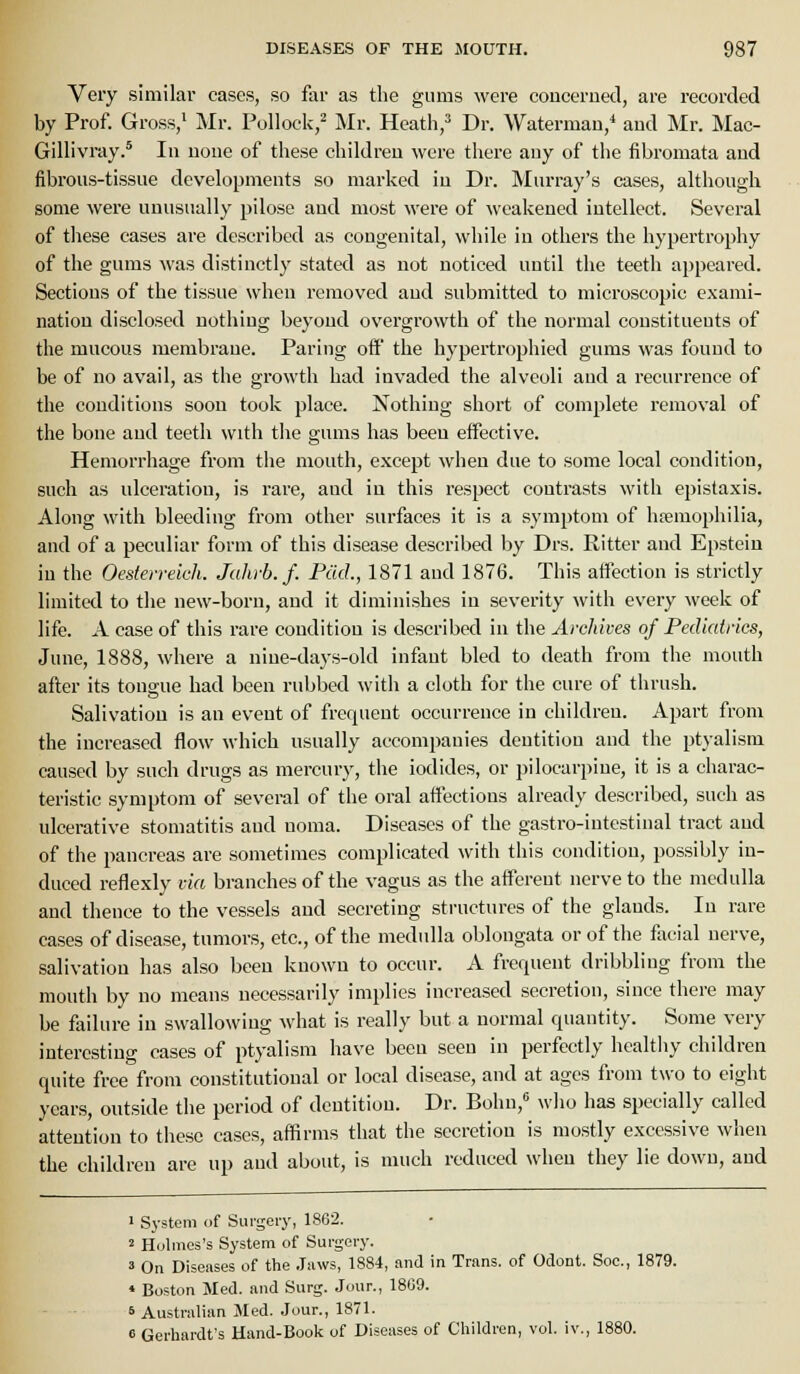 Very similar cases, so far as the gums were conceruecl, are recorded by Prof. Gross,' Mr. Pollock,- Mr. Heath,^ Dr. Watermau,* aud Mr. Mac- Gillivray.* lu uoue of these children were there any of the fibromata aud fibrous-tissue developments so marked iu Dr. Murray's cases, although some were unusually pilose and most were of ^\■eakeued intellect. Several of these cases are described as congenital, while in others the hypertrophy of the gums was distinctly stated as not noticed until the teeth appeared. Sections of the tissue when removed aud submitted to microscopic exami- nation disclosed nothing beyond overgrowth of the normal constituents of the mucous membraue. Paring off the hypertrophied gums was found to be of no avail, as the growth had invaded the alveoli aud a recurrence of the conditions soon took place. Nothing short of complete removal of the bone and teeth with the gums has been effective. Hemorrhage from the mouth, except when due to some local condition, such as ulceration, is rare, and iu this respect contrasts with epistaxis. Along with bleeding from other surfaces it is a symptom of haemophilia, and of a peculiar form of this disease described by Drs. Ritter aud Epstein in the Oesterreich. Jahyb. f. Pad., 1871 aud 1876. This affection is strictly limited to the new-born, and it diminishes in severity with every week of life. A case of this rai'e couditiou is described in the Archives of Pediatrics, June, 1888, where a niue-days-old infant bled to death from the mouth after its tona-ue had been rubbed with a cloth for the cure of thrush. Salivation is an event of frequent occurrence in children. Apart from the increased flow which usually accompanies dentition and the ptyalism caused by such drugs as mercury, the iodides, or pilocarpine, it is a charac- teristic symptom of several of the oral affections already described, such as ulcerative stomatitis and noma. Diseases of the gastro-intestinal tract and of the pancreas are sometimes complicated with this condition, possibly in- duced reflexly via branches of the vagus as the afferent nerve to the medulla and thence to the vessels and secreting structures of the glands. In rare cases of disease, tumors, etc., of the medulla oblongata or of the flxcial nerve, salivation has also been known to occur. A frequent dribbling from the mouth by no means necessarily implies increased secretion, since there may be failure in swallowing what is really but a normal quantity. Some very interesting cases of ptyalism have been seen in perfectly healthy children quite free from constitutional or local disease, and at ages from two to eight years, outside the period of dentition. Dr. Bohn, wlio has specially called attention to these cases, affirms that the secretion is mostly excessive when the children are up and about, is much reduced when they lie down, and 1 System of Surgery, 1862. 2 Holmes's System of Surgery. 3 On Diseases of the .laws, 1884, and in Trans, of Odont. Soc, 1879. * Boston Med. and Surg. Jour., 1809. 6 Australian Med. Jour., 1871. e Gerhardt's Hand-Book of Diseases of Children, vol. iv., 1880.