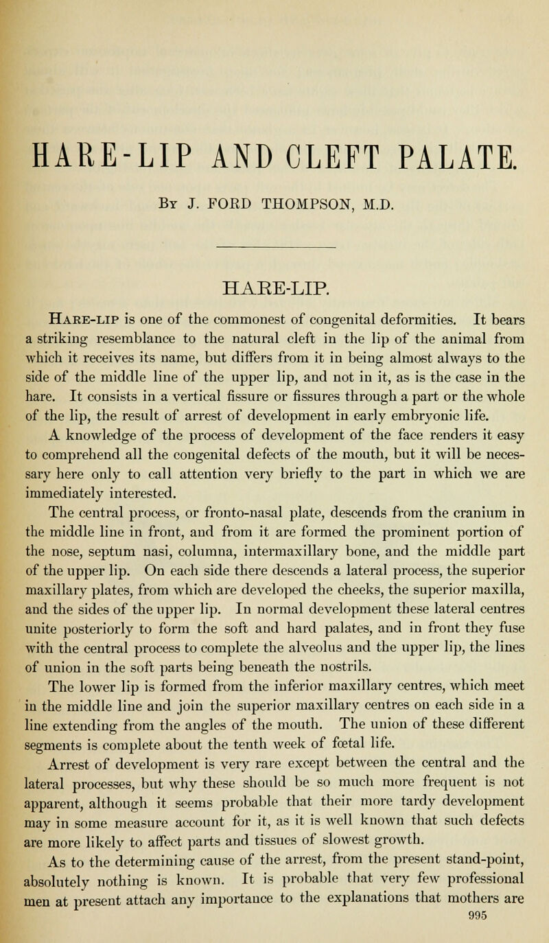 HARE-LIP AND CLEFT PALATE. Bt J. FORD THOMPSON, M.D. HAEE-LIP. Haee-lip is one of the commonest of congenital deformities. It bears a striking resemblance to the natural cleft in the lip of the animal from which it receives its name, but differs from it in being almost always to the side of the middle line of the upper lip, and not in it, as is the case in the hare. It consists in a vertical fissure or fissures through a part or the whole of the lip, the result of arrest of development in early embryonic life. A knowledge of the process of development of the face renders it easy to comprehend all the congenital defects of the mouth, but it will be neces- sary here only to call attention very briefly to the part in which we are immediately interested. The central process, or fronto-nasal plate, descends from the cranium in the middle line in front, and from it are formed the prominent portion of the nose, septum nasi, columna, intermaxillary bone, and the middle part of the upper lip. On each side there descends a lateral process, the superior maxillary plates, from which are developed the cheeks, the superior maxilla, and the sides of the upper lip. In normal development these lateral centres unite posteriorly to form the soft and hard palates, and in front they fuse with the central process to complete the alveolus and the upper lip, the lines of union in the soft parts being beneath the nostrils. The lower lip is formed from the inferior maxillary centres, which meet in the middle line and join the superior maxillary centres on each side in a line extending from the angles of the mouth. The union of these different segments is complete about the tenth week of foetal life. Arrest of development is very rare except between the central and the lateral processes, but why these should be so much more frequent is not apparent, although it seems probable that their more tardy development may in some measure account for it, as it is well known that such defects are more likely to affect parts and tissues of slowest growth. As to the determining cause of the arrest, from the present stand-point, absolutely nothing is known. It is probable that very few professional men at present attach any importance to the explanations that mothers are