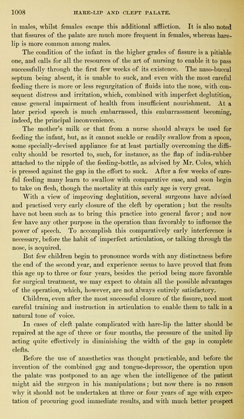 in males, whilst females escape this additional affliction. It is also noted that fissures of the palate are much more frequent in females, whereas hare- lip is more common among males. The condition of the infaut in the higher grades of fissure is a pitiable one, and calls for all the i-esources of the art of nursing to enable it to pass successfiilly through the first few weeks of its existence. The naso-buccal septum being absent, it is unable to suck, and even with the most careful feeding there is more or less regurgitation of fluids into the nose, with con- sequent distress and irritation, which, combined with imperfect deglutition, cause general impairment of health from insufficient nourishment. At a later period speech is much embarrassed, this embarrassment becoming, indeed, the principal inconvenience. The mother's milk or that from a nurse should always be used for feeding the infant, but, as it cannot suckle or readily swallow from a spoon, some specially-devised appliance for at least partially overcoming the diffi- culty should be resorted to, such, for instance, as the flap of india-rubber attached to the nipple of the feeding-bottle, as advised by Mr. Coles, which ■is pressed against the gap in the effort to suck. After a few weeks of care- ful feeding many learn to swallow with comparative ease, and soon begin to take on flesh, though the mortality at this early age is very great. With a view of improving deglutition, several surgeons have advised and practised very early closure of the cleft by operation; but the results have not been such as to bring this practice into general favor; and now few have any other purpose in the operation than favorably to influence the power of speech. To accomplish this comparatively early interference is necessary, before the habit of imperfect articulation, or talking through the nose, is acquired. But few children begin to pronounce words with any distinctness before the end of the second year, and experience seems to have proved that from this age up to three or four years, besides the period being more favorable for surgical treatment, we may exjDcct to obtain all the possible advantages of the operation, which, however, are not always entirely satisfactory. Children, even after the most successful closure of the fissure, need most careful training and instruction in articulation to enable them to talk in a natural tone of voice. In cases of cleft palate complicated with hare-lip the latter should be repaired at the age of three or four months, the pressure of the united lip acting quite effectively in diminishing the width of the gap in complete clefts. Before the use of ansesthetics was thought practicable, and before the invention of the combined gag and tongue-depressor, the operation upon the palate was postponed to an age when the intelligence of the patient might aid the surgeon in his manipulations; but now there is no reason why it should not be undertaken at three or four years of age with expec- tation of procuring good immediate results, and with much better prospect