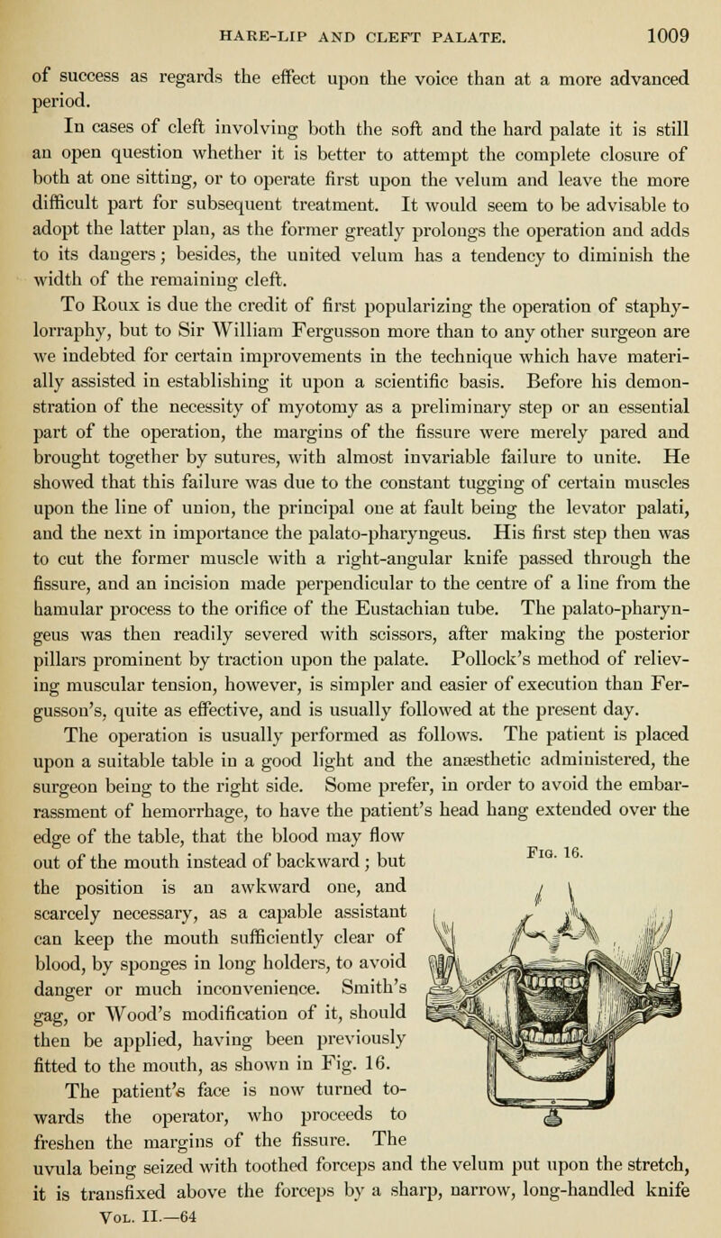 of success as regards the effect upon the voice than at a more advanced period. In cases of cleft involving both the soft and the hard palate it is still an open question whether it is better to attempt the complete closure of both at one sitting, or to operate first upon the velum and leave the more difficult part for subsequent treatment. It would seem to be advisable to adopt the latter plan, as the former greatly prolongs the operation and adds to its dangers; besides, the united velum has a tendency to diminish the width of the remaining cleft. To Roux is due the credit of first popularizing the operation of staphy- lorraphy, but to Sir William Fergusson more than to any other surgeon are we indebted for certain improvements in the technique which have materi- ally assisted in establishing it upon a scientific basis. Before his demon- stration of the necessity of myotomy as a preliminary step or an essential part of the operation, the margins of the fissure were merely pared and brought together by sutures, with almost invariable failure to unite. He showed that this failure was due to the constant tugging of certain muscles upon the line of union, the principal one at fault being the levator palati, and the next in importance the palato-pharyngeus. His first step then was to cut the former muscle with a right-angular knife passed through the fissure, and an incision made perpendicular to the centre of a line from the bamular process to the orifice of the Eustachian tube. The palato-pharyn- geus was then readily severed with scissors, after making the posterior pillars prominent by traction upon the palate. Pollock's method of reliev- ing muscular tension, however, is simpler and easier of execution than Fer- gusson's, quite as effective, and is usually followed at the present day. The operation is usually performed as follows. The patient is placed upon a suitable table in a good light and the anaesthetic administered, the surgeon being to the right side. Some prefer, in order to avoid the embar- rassment of hemorrhage, to have the patient's head hang extended over the edge of the table, that the blood may flow out of the mouth instead of backward ; but '°' ' the position is an awkward one, and scarcely necessary, as a capable assistant can keep the mouth sufficiently clear of blood, by sponges in long holders, to avoid danger or much inconvenience. Smith's gag, or Wood's modification of it, should then be applied, having been previously fitted to the mouth, as shown in Fig. 16. The patient's face is now turned to- wards the operator, who proceeds to freshen the margins of the fissure. The uvula being seized with toothed forceps and the velum put upon the stretch, it is transfixed above the forceps by a sharp, narrow, long-handled knife Vol. II.—64