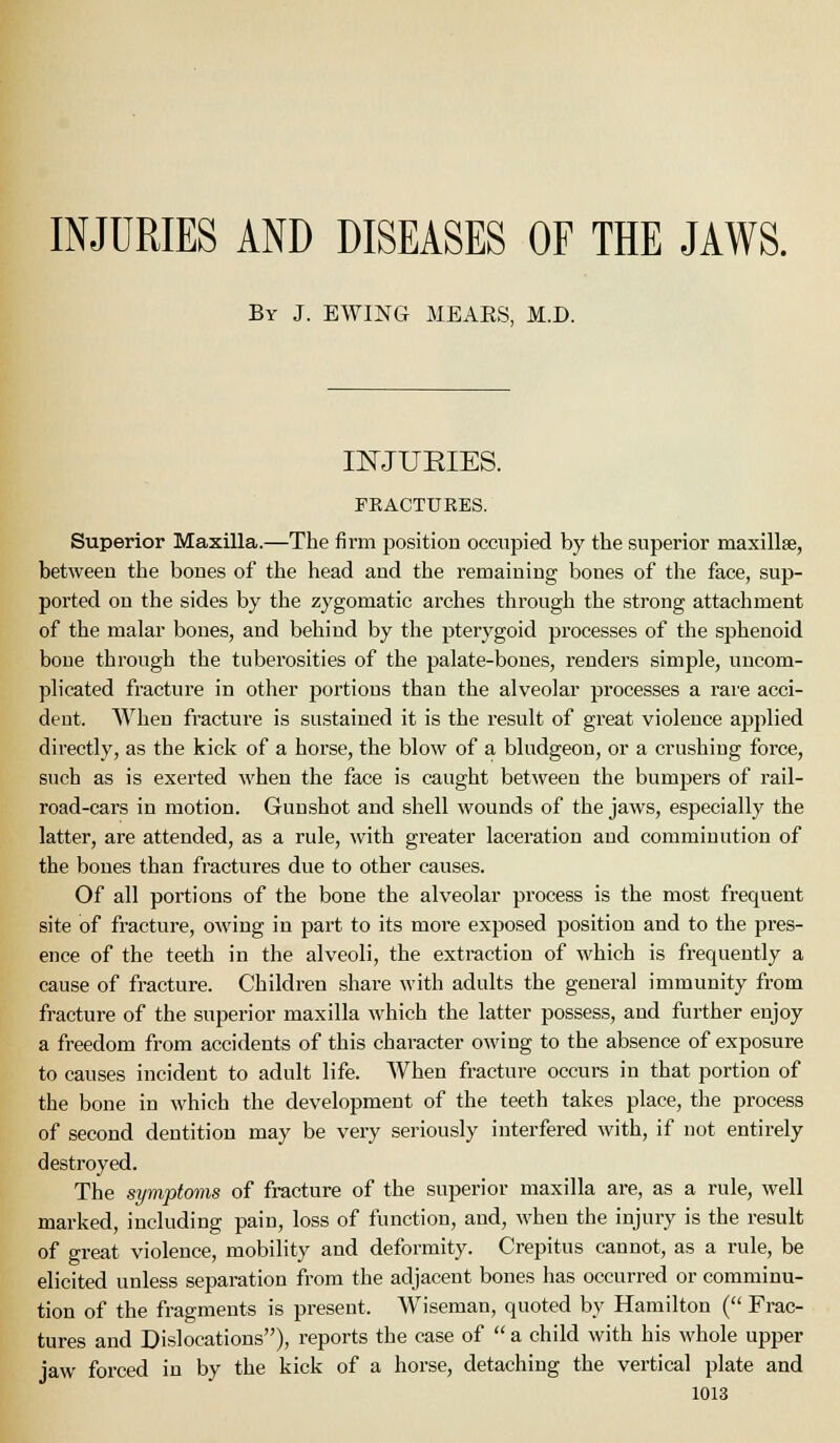 INJURIES AND DISEASES OF THE JAWS. By J. EWING MEAES, M.D. n^JURIES. FEACTUEES. Superior Maxilla.—The firm position occupied by the superior maxillse, between the boues of the head and the remaining bones of the face, sup- ported on the sides by the zygomatic arches through the strong attachment of the malar bones, and behind by the pterygoid processes of the sphenoid bone through the tuberosities of the palate-bones, renders simple, uncom- plicated fracture in other portions than the alveolar processes a rare acci- dent. When fracture is sustained it is the result of great violence applied directly, as the kick of a horse, the blow of a bludgeon, or a crushing force, such as is exerted when the face is caught between the bumpers of rail- road-cars in motion. Gunshot and shell wounds of the jaws, especially the latter, are attended, as a rule, with greater laceration and comminution of the bones than fractures due to other causes. Of all portions of the bone the alveolar process is the most frequent site of fracture, owing in part to its moi'e exposed position and to the pres- ence of the teeth in the alveoli, the extraction of which is frequently a cause of fracture. Children share with adults the general immunity from fracture of the superior maxilla which the latter possess, and further enjoy a freedom from accidents of this character owing to the absence of exposure to causes incident to adult life. When fracture occurs in that portion of the bone in which the development of the teeth takes place, the process of second dentition may be very seriously interfered with, if not entirely destroyed. The symptoms of fracture of the superior maxilla are, as a rule, well marked, including pain, loss of function, and, when the injury is the result of great violence, mobility and deformity. Crepitus cannot, as a rule, be elicited unless separation from the adjacent bones has occurred or comminu- tion of the fragments is present. Wiseman, quoted by Hamilton ( Frac- tures and Dislocations), reports the case of  a child with his whole upper jaw forced in by the kick of a horse, detaching the vertical plate and