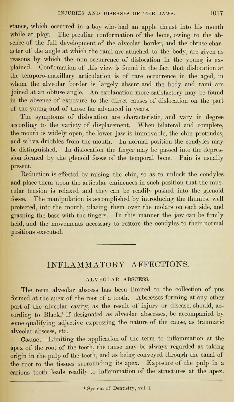 stance, which occurred in a boy who had an apple thrust into his mouth while at play. The peculiar conformation of the bone, owing to the ab- sence of the full development of the alveolar border, and the obtuse char- acter of the angle at which the rami are attached to the body, are given as reasons by which the non-occurrence of dislocation in the young is ex- plained. Confirmation of this view is found in the fact that dislocation at the temporo-maxillary articulation is of rare occurrence in the aged, in whom the alveolar border is largely absent and the body and rami are joined at an obtuse angle. An explanation more satisfactory may be found in the absence of exposure to the direct causes of dislocation on the part of the young and of those far advanced in years. The symptoms of dislocation are characteristic, and vary in degree according to the variety of displacement. When bilateral and complete, the mouth is widely open, the lower jaw is immovable, the chin protrudes, and saliva dribbles from the mouth. In normal position the condyles may be distinguished. In dislocation the finger may be passed into the depres- sion formed by the glenoid fossse of the temporal bone. Pain is usually present. Reduction is effected by raising the chin, so as to unlock the condyles and place them upon the articular eminences in such position that the mus- cular tension is relaxed and they can be readily pushed into the glenoid fossae. The manipulation is accomplished by introducing the thumbs, well protected, into the mouth, placing them over the molars on each side, and grasping the base with the fingers. In this manner the jaw can be firmly held, and the movements necessaiy to restore the condyles to their normal positions executed. INFLAMMATORY AFFEOTIOI^S. ALVEOLAR ABSCESS. The term alveolar abscess has been limited to the collection of pus formed at the apex of the root of a tooth. Abscesses forming at any other part of the alveolar cavity, as the result of injury or disease, should, ac- cording to Black,' if designated as alveolar abscesses, be accompanied by some qualifying adjective expressing the nature of the cause, as traumatic alveolar abscess, etc. Cause.—Limiting the application of the term to inflammation at the apex of the root of the tooth, the cause may be always regarded as taking origin in the pulp of the tooth, and as being conveyed through the canal of the root to the tissues surrounding its apex. Exposure of the pulp in a carious tooth leads readily to inflammation of the structures at the apex. ' System of Dentistry, vol. i.