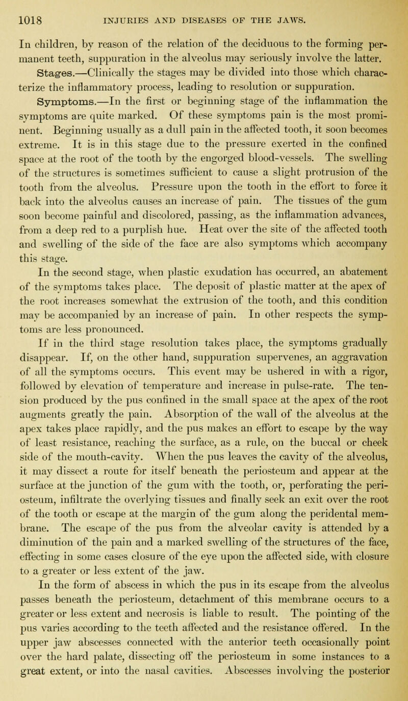 In children, by reason of the relation of the decidnous to the forming per- manent teeth, suppuration in the alveolus may seriously involve the latter. Stages.—Clinically the stages may be divided into those which charac- terize the inflammatory process, leading to resolution or suppuration. Symptoms.—In the first or beginning stage of the inflammation the symptoms are quite marked. Of these symptoms pain is the most promi- nent. Beginning usually as a dull pain in the affected tooth, it soon becomes extreme. It is in this stage due to the pressure exerted in the confined space at the root of the tooth by the engorged blood-vessels. The swelling of the structures is sometimes sufficient to cause a slight protrusion of the tooth from the alveolus. Pressure upon the tooth in the effort to force it back into the alveolus causes an increase of pain. The tissues of the gum soon become painful and discoloi'ed, passing, as the inflammation advances, from a deep red to a purplish hue. Heat over the site of the affected tooth and swelling of the side of the face are also symptoms which accompany this stage. In the second stage, when plastic exudation has occurred, an abatement of the symptoms takes j^laee. The deposit of plastic matter at the apex of the root increases somewhat the extrusion of the tooth, and this condition may be accompanied by an increase of pain. In other respects the symp- toms are less pronounced. If in the third stage resolution takes place, the symptoms gradually disappear. If, on the other hand, suppuration supervenes, an aggravation of all the symptoms occurs. This event may be ushered in with a rigor, followed by elevation of temperature and increase in pulse-rate. The ten- sion produced by the pus confined in the small space at the apex of the root augments greatly the pain. Absorption of the wall of the alveolus at the apex takes place rapidly, and the pus makes an effort to escape by the way of least resistance, reaching the surface, as a rule, on the buccal or cheek side of the mouth-cavity. When the pus leaves the cavity of the alveolus, it may dissect a route for itself beneath the periosteum and appear at the surface at the junction of the gum with the tooth, or, perforating the peri- osteum, infiltrate the overlying tissues and finally seek an exit over the root of the tooth or escape at the margin of the gum along the peridental mem- Ijrane. The escape of the pus from the alveolar cavity is attended by a diminution of the pain and a marked swelling of the structures of the face, effecting in some cases closure of the eye upon the affected side, with closure to a greater or less extent of the jaw. In the form of abscess in which the pus in its escape from the alveolus passes beneath the periosteum, detachment of this membrane occurs to a greater or less extent and necrosis is liable to result. The pointing of the pus varies according to the teeth affected and the resistance offered. In the upper jaw abscesses connected with the anterior teeth occasionally point over the hard palate, dissecting off the periosteum in some instances to a great extent, or into the nasal cavities. Abscesses involving the posterior