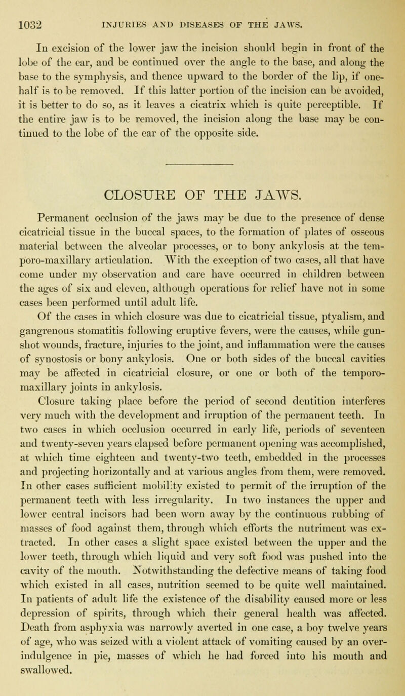 In excision of the lower jaw the incision should begin in front of the lobe of the car, and be continued over the angle to the base, and along the base to the symphysis, and thence U2:)ward to the border of the lip, if one- half is to be removed. If this latter portion of the incision can be avoided, it is better to do so, as it leaves a cicatrix which is quite perceptible. If the entire jaw is to be removed, the incision along the base may be con- tinued to the lobe of the car of the opposite side. OLOSUEE OF THE JAWS. Permanent occlusion of the jaws may be due to the presence of dense cicatricial tissue in the buccal spaces, to the formation of ])lates of osseous material between the alveolar processes, or to bony ankylosis at the tcm- poro-maxillary articulation. Witli the exception of two cases, all tliat have come under my observation and care have occurred in children between the ages of six and eleven, although operations for relief have not in some cases been performed until adult life. Of the cases in which closure was due to cicatricial tissue, ptyalism, and gangrenous stomatitis following eruptive fevers, were the causes, while gun- shot wounds, fracture, injuries to the joint, and inflammation were the causes of synostosis or bony ankylosis. One or both sides of the buccal cavities may be affected in cicatricial closure, or one or both of the temporo- maxillary joints in ankylosis. Closure taking place before the period of second dentition interferes very much with the development and irruption of the permanent teeth. In two cases in Avhich occlusion occurred in early life, periods of seventeen and twenty-seven years elapsed before permanent opening was accomplished, at which time eighteen and twenty-two teeth, embedded in the processes and projecting horizontally and at various angles from them, were removed. In other cases sufficient mobility existed to permit of the irruption of the permanent teeth with less irregularity. In two instances the upper and lower central incisors had been worn away by the continuous rubbing of masses of food against them, through which efforts the nutriment was ex- tracted. In other cases a slight space existed between the upper and the lower teeth, through which liquid and very soft food was pushed into the cavity of the moutli. Notwithstanding the defective means of taking food which existed in all cases, nutrition seemed to be quite well maintained. In patients of adult life the existence of the disability caused more or less depression of spirits, through Avhich their general health was affected. Death from asphyxia was narrowly averted in one case, a boy twelve years of age, who was seized with a violent attack of vomiting caused by an over- indulgence in pie, masses of M'hich he had forced into his mouth and swallowed.