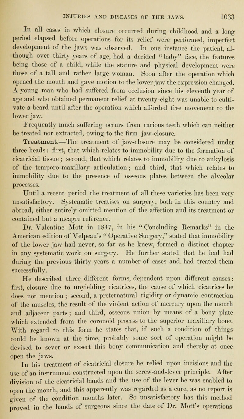 In all cases in Avhich closure occurred during childhood and a long period elapsed before operations for its relief were performed, imperfect development of the jaws was observed. In one instance the patient, al- though over thirty years of age, had a decided  baby face, the features being those of a child, \vhile the stature and piiysical develoi)meut were those of a tall aud rather large woman. Soon after the operation which opened the mouth and gave motion to the lower jaw the expression ciianged. A young man who had suffered from occlusion since his eleventh year of age and who obtained permanent relief at twenty-eight was unable to culti- vate a beard until after the operation which afforded free movement to the lower jaw. Frequently much suffering occurs from carious teeth which can neither be treated nor extracted, owing to the firm jaw-closure. Treatment.—The treatment of jaw-closure may be considered under three Iieads : first, that which relates to immobility due to the formation of cicatricial tissue; second, tliat which relates to immobility due to ankylosis of the temporo-maxillary articulation; and third, tliat which relates to immobility due to the presence of osseous plates between the alveolar processes. Until a recent period the treatment of all these varieties has been very unsatisfactory. Systematic treatises on surgery, both in this country and abroad, either entirely omitted mention of the affection aud its treatment or contained but a meagre reference. Dr. Valentine Mott in 1847, in his Concluding Remarks in the American edition of Velpeau's  Operative Surgery, stated tliat immobility of the lower jaw had never, so far as he knew, farmed a distinct chai)ter in any systematic work on surgery. He furtiier stated that he had had during the previous thirty years a niunlier of cases and had treated them successfully. He described three different forms, dependent upon different causes: first, closure due to unyielding cicatrices, the cause of whicii cicatrices he does not mention; second, a preternatural rigidity or dj-namic contraction of the muscles, the result of tlie violent action of mercury ujjon the mouth and adjacent parts; and third, osseous union by means of a bony ])late which extended from the coronoid process to the superior maxillary bone. Witli regard to this form he states that, if such a condition of things could be known at the time, jirobably some sort of oiJeration miglit be devised to sever or exsect this bony communication and tiiereby at once open the jaws. In his treatment of cicatricial closure he relied upon incisions and the use of an instrument constructed upon the screw-and-lever i)riuciple. After division of the cicatricial bauds aud the use of the lever he was enabled to open the mouth, aud this apparently was regarded as a cure, as no report is given of the condition months later. So unsatisfactory has this method proved in the liands of surgeons since the date of Dr. Mott's operations