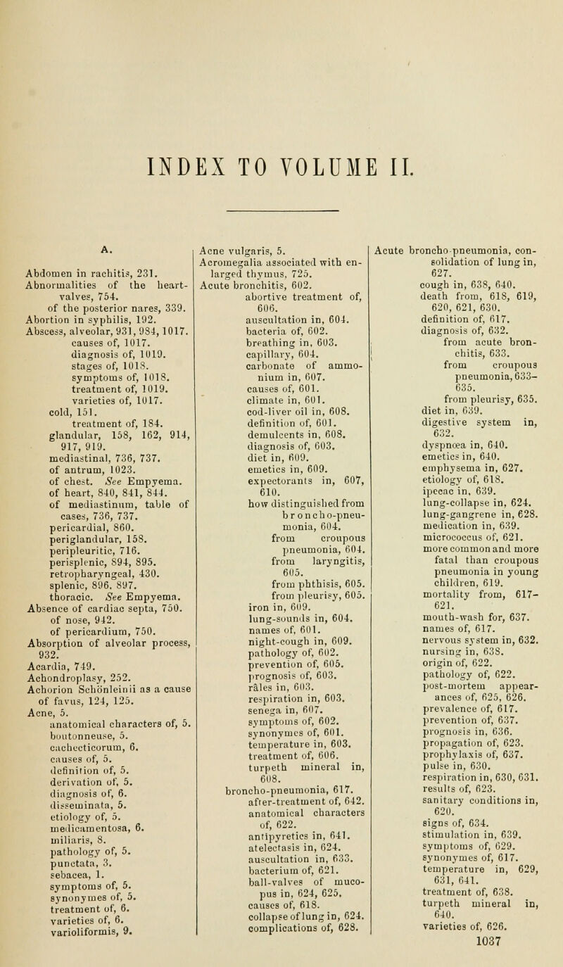 INDEX TO VOLUME II. Abdomen in rachitis, 231. Abnormalities of the heart- valves, 754. of the posterior nares, 339. Abortion in syphilis, 192. Abscess, alveolar, 931, 9S4,1017. causes of, 1017. diagnosis of, 1019. stages of, 1018. symptoms of, 1018, treatment of, 1019. varieties of, 1017. cold, 151. treatment of, 184. glanduhir, 158, 162, 914, 917, 919. mediastinal, 736, 737. of antrum, 1023. of chest. See Empyema, of heart, 840, 841, 844. of mediastinum, table of cases, 736, 737. pericardial, 860. periglandular, 158. peripleuritic, 716. perisplenic, 894, 895. retropharyngeal, 430. splenic, 896. 897. thoracic. See Empyema. Absence of cardiac septa, 750. of nose, 942. of pericardium, 750. Absorption of alveolar process, 932. Acardia, 749. Achondroplasy, 252. Achorion Schonleinii as a cause of favus, 124, 125. Acne, 5. anatomical characters of, 5. boiitonneuse, 5. cacliecticorum, 6. causes of, 5. definition of, 5. derivation of, 5. diagnosis of, 6. dii-seminata, 5. etiology of, 5. medicamentosa, 6. miliaris, 8. pathology of, 5. punctata, 3, sebacea, 1. symptoms of, 5. synonymes of, 5. treatment of, 6. varieties of, 6. varioliformis, 9. Acne vulgaris, 5. Acromegalia associated with en- larged thymus, 725. Acute bronchitis, 602, abortive treatment of, 606. auscultation in, 604. bacteria of, 602. breathing in, 603. capillary, 604, carbonate of ammo- nium in, 607. causes of, 601. climate in, 601. cod-liver oil in, 608. definition uf, 601. demulcents in. 608. diagnosis of, 603, diet in, 609, emetics in, 609. expectorants in, 607, 610. how distinguished from broncho-pneu- monia, 604. from croupous pneumonia, 604, from laryngitis, 6U5. from phthisis, 605. from pleurisy, 605. iron in, 6()9. lung-sounds in, 604. names of, 601. night-cough in, 609. pathology of, 602, prevention of, 605, prognosis of, 603. rales in, 6(13. respiration in, 603, senega in, 607. symptoms of, 602, synonymes of, 61)1. temperature in, 603. treatment of, 606. turpeth mineral in, 608. broncho-pneumonia, 617. after-treatment of, 642. anatomical characters of, 622. antipyretics in, 641. atelectasis in, 624. auscultation in, 633, bacterium of, 621. ball-valves of muco- pus in, 624, 625. causes of, 618. collapse of lung in, 624. complications of, 628. I Acute broncho-pneumonia, con- solidation of lung in, 627. cough in, 638, 640. death from, 618, 619, 620, 621, 6.30. definition of, 617, diagnosis of, 632. from acute bron- chitis, 633. from croupous pneumonia, 633- 635. from pleurisy, 635. diet in, 639. digestive system in, 632. dyspnoea in, 640. emetics in, 640. emphysema in, 627. etiology of, 618, ipecac in. 639. lung-collapse in, 624. lung-gangrene in, 628. medication in, 639, micrococcus of, 621. more common and more fatal than croupous pneumonia in young children, 619. mortality from, 617- 621. mouth-wash for, 637. names of, 617. nervous system in, 632. nursing in, 638, origin of, 622, pathology of, 622. post-mortem appear- ances of, 625, 626, prevalence of, 617. prevention of, 637. prognosis in, 636. propagation of, 623, prophylaxis of, 637. pulse in, 630. respiration in, 630, 631. results of, 623. sanitary conditions in, 620. signs of, 634. stimulation in, 639. symptoms of, 629, synonymes of, 617, temperature in, 629, 631, 641. treatment of, 638. turpeth mineral in, 640. varieties of, 626.