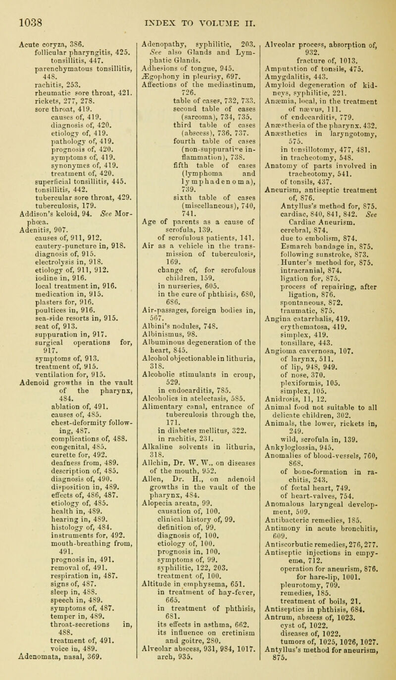 Acute coryzfi, 386. follicular pharyngitis, 425, tonsillitis, 447, parenchymatous tonsillitis, 448. rachitis, 253. rheumatic sore throat, 421. rickets, 277, 278. sore throat, 419. causes of, 419. diagnosis of, 420. etiology of, 419. pathology of, 419. prognosis of, 420. symptoms of. 419. synonymcs of, 419. treatment of, 420. superficial tonsillitis, 445. tunsilliti?, 442. tubercular sore throat, 429. tuberculosis, 179. Addison's keloid, 94. See Mor- phoea. Adenitis, 907. causes of, 911, 912. cautery-puncture in, 918. diagnosis of, 915. electrolysis in, 918. etiology of, 911, 912. iodine in, 916. local treatment in, 916. medication in, 915. plasters for, 916. poultices in, 916. sea-fide resorts in, 915. seat of, 913. suppuration in, 917. surgical operations for, 917. symptoms of, 913. treatment of, 915. ventilation for, 915. Adenoid growths in the vault of the phar^'nx, 484. ablation of, 491. causes of, 485. chest-deformity follow- ing, 487. complicfitions of, 483. congenital, 4So. curette for, 492. deafness from, 4S9, description of, 435. diagnosis of, 490. disposition in, 489. effects of, 486, 487. etiology of, 485. health in, 439. hearing in, 4S9. histology of, 484. instruments for, 492. mouth-breathing from, 491. prognosis in, 491. removal of, 491, respiration in, 487. signs of, 487. sleep in, 488. speech in, 489. symptoms of, 487. temper in, 489. throat-secretions in, 488. treatment of, 491. voice in, 489. Adenomata, nasal, 369. Adenopathy, syphilitic, 203. See also Glands and Lym- phatic Glands. Adhesions of tongue, 945. .^gofihony in pleurisy, 697. Affections of the mediastinum, 726. table of cases, 732, 733. second table of cases (sarcoma), 734, 735. third table of cases (abscess), 736. 737. fourth table of cases (non-suppurati'-e in- flammation), 73S. fifth table of cases (l3'mphoma and ly mphaden om a), 739. sixth table of cases (miscellaneous), 740, 741. Age of parents as a cause of scrofula, 139. of scrofulous patients, 141. Air as a vehicle in the trnns- mission of tuberculosis, 169. change of, for scrofulous children. 159. in nurseries, 605. in the cure of phthisis, 6S0, 686. Air*passages, foreign bodies in, 567. Albini's nodules, 748. Albinismus, 98. Albuminous degeneration of the heart, 845. Alcohol objectionable in lithuria, 318. Alcoholic stimulants in croup, 529. in endocarditis, 785. Alcoholics in atelectasis, 535. Alimentary Ciinal, entrance of tuberculosis through the, 171. in diabetes mellitus, 322. in rachitis, 231. Alkaline solvents in lithuria, 318. Allchin, Dr. W. AV., on diseases of the mouth, 952. Allen, Dr. H., on adenoid growths in the vault of the pharynx, 4S4. Alopecia areata, 99. causation of, 100. clinical history of, 99, definition of, 99. diagnosis of, 100. etiology of, lOU. prognosis in, 100. symptoms of, 99. syphilitic, 122, 203, treatment of, 100. Altitude in emphysema, 651, in treatment of hay-fever, 665. in treatment of phthisis, 631. its effects in asthma, 662. its influence on cretinism and goitre, 2S0. Alveolar abscess, 931, 984, 1017. arch, 935. Alveolar process, absorption of, 932. fracture of, 1013. Amputation of tonsile, 475. Amygdalitis, 443. Amyloid degeneration of kid- neys, syphilitic, 221. Antemia, local, in the treatment of na?vus. 111. of endocarditis, 779. Anpesthesia of the pharynx. 432. Anaesthetics in laryngotomy, 575. in tonsillotomy, 477, 481. in tracheotomy, 548. Anatomy of parts involved in tracheotomy, 541. of tonsils, 437. Aneurism, antiseptic treatment of, 876. Antyllus's method for, 875. cardiac, 840, 841, 842, See Cardiac Aneurism, cerebral, 874, due to embolism, 874. Esmarch bandage in, 875. following sunstroke, 873. Hunter's method for, 875, intracranial, 874. ligation for, 875. process of repairing, after ligation, 876. spontaneous. 872, traumatic, 875. Angina catarrhalis, 419. erythematosa, 419. simplex, 419. tonsillare, 443. Angioma cavernosa, 107. of larynx, 511, of lip, 94S, 949. of nose, 370. plexiformis, 105. simplex, 105. Anidrosis, 11, 12. Animal food not suitable to all delicate children, 302. Animals, the lower, rickets in, 249. wild, scrofula in, 139. Ankyloglossia, 945. Anomalies of blood-vessels, 7C0, 868. of bone-formation in ra- chitis, 243. of fcetal heart, 749. of heart-valves, 754. Anomalous laryngeal develop- ment, 509. Antibacteric remedies, 185. Antimony in acute bronchitis, 6ny. Antiscorbutic remedies, 276,277. Antiseptic injections in empy- ema, 712. operation for aneurism, 876. for hare-lip, 1001. pleurotomy, 709. remedies, 185. treatment of boils, 21. Antiseptics in phthisis, 684. Antrum, abscess of, 1023. cyst of, 1022. diseases of, 1022. tumors of, 1025,1026,1027. Antvllus's method for aneurism, 875.