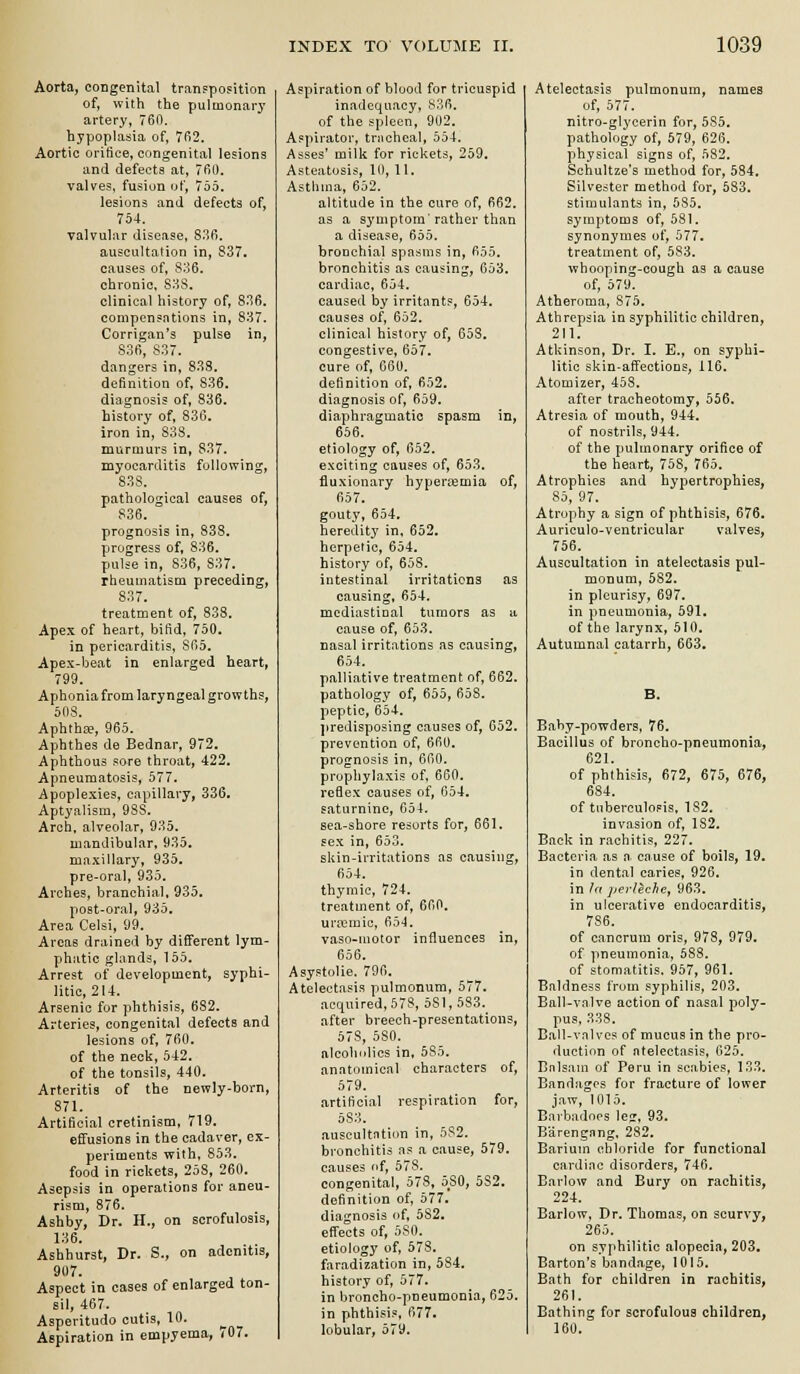 Aorta, congenital tranpposition of, with the pulmonarj* artery, 760. hypoplasia, of, 7fi2. Aortic orifice, congenital lesions and defects at, 7fi0. valves, fusion of, 755. lesions and defects of, 754. valvular disease, 83fi. auscultation in, 837. causes of, 836, chronic, 83S. clinical history of, 836. compensations in, 837. Corrigan's pulse in, 836, 837. dangers in, 833. definition of, 836. diagnosis of, 836. history of, 836. iron in, 838. murmurs in, 837. myocarditis following, 838. pathological causes of, 836. prognosis in, 838. progress of, 836. pulse in, 836, 837. rheumatism preceding, 837. treatment of, 838, Apex of heart, bifid, 750. in pericarditis, 865. Apex-beat in enlarged heart, 799. Aphonia from laryngeal growths, 508. Aphthfe, 965. Aphthes de Bednar, 972. Aphthous sore throat, 422. Apneumatosis, 577. Apoplexies, capillary, 336. Aptyalisra, 988, Arch, alveolar, 935. mandibular, 935. maxillary, 935, pre-oral, 935. Arches, branchial, 935. post-oral, 935. Area Celsi, 99. Areas drained by different lym- phatic glands, 155. Arrest of development, syphi- litic, 214. Arsenic fur phthisis, 682. Arteries, congenital defects and lesions of, 760, of the neck, 542. of the tonsils, 440. Arteritis of the newly-born, 871. Artificial cretinism, 719. efifuaions in the cadaver, ex- periments with, 853. food in rickets, 258, 260. Asepsis in operations for aneu- rism, 876. Ashby, Dr. H., on scrofulosis, 136. Ashhurst, Dr. S., on adenitis, 907. Aspect in cases of enlarged ton- sil, 467, Asperitudo cutis, 10. Aspiration in empyema, 707. Aspiration of blood for tricuspid inadequacy, 836. of the spleen, 902. Aspirator, tracheal, 554. Asses' milk for rickets, 259. Asteatosis, 10, 11. Asthma, 652. altitude in the cure of, 662. as a symptom'rather than a disease, 655. bronchial spasms in, 655. bronchitis as causing, 653. cardiac, 654. caused by irritants, 654. causes of, 652. clinical history of, 653. congestive, 657. cure of, 660, definition of, 652. diagnosis of, 659, diaphragmatic spasm in, 656. etiology of, 652. exciting causes of, 653. fluxionary hyperemia of, 657. gouty, 654. heredity in. 652. herpetic, 654. history of, 658. intestinal irritations as causing, 654. mcdiastiual tumors as «. cause of, 653, nasal irritations as causing, 654. palliative treatment of, 662. pathology of, 655, 658. peptic, 654, jiredisposing causes of, 652, prevention of, 660. prognosis in, 660, prophylaxis of, 660. reflex causes of, 654. saturnine, 654. sea-shore resorts for, 661. sex in, 653. skin-irritations as causing, 654. thymic, 724. treatment of, 660, uriemic, Cio4. vaso-uiotor influences in, 656. AsystoUe. 796, Atelectasis pulmonum, 577. acquired, 57S, 581, 583, after breech-presentations, 578, 580. nlcohiiiics in, 585. anatomical characters of, 579. artificial respiration for, 583. auseultrttiiin in, 5S2. bronchitis ns a cause, 579. causes nf, 578. congenital, 578, 580, 582. definition of, 577. diagnosis of, 582, effects of, 580. etiology of, 578. faradization in, 584. history of, 577. in broncho-pneumonia, 625. in phthisis. 677. lobular, 579. Atelectasis pulmonum, names of, 577. nitro-glycerin for, 585. pathology of, 579, 626. physical signs of, 582. Schultze's method for, 584. Silvester method for, 583. stimulants in, 585. symptoms of, 581. synonymes of, 577. treatment of, 683. whooping-cough as a cause of, 579. Atheroma, 875. Athrepsia in syphilitic children, 211. Atkinson, Dr, I. E., on syphi- litic skin-aff'ections, 116. Atomizer, 458. after tracheotomy, 556. Atresia of mouth, 944. of nostrils, 944, of the pulmonary orifice of the heart, 758, 765. Atrophies and hypertrophies, 85, 97. Atrophy a sign of phthisis, 676. Auriculo-ventricular valves, 756. Auscultation in atelectasis pul- monum, 582. in pleurisy, 697. in pneumonia, 591. of the larynx, 510. Autumnal catarrh, 663. B. Baby-powders, 76. Bacillus of broncho-pneumonia, 621. of phthisis, 672, 675, 676, 684. of tuberculopis, 182. invasion of, 182. Bock in rachitis, 227. Bacteria as a cause of boils, 19. in dental caries, 926. in /a perleche, 963. in ulcerative endocarditis, 786. of cancrum oris, 978, 979. of pneumonia, 588. of stomatitis. 957, 961. Baldness from syphilis, 203. Ball-valve action of nasal poly- pus, 338. Eall-vnlves of mucus in the pro- duction of atelectasis, 625. Bnlsain of Peru in scabies, 133. Bandages for fracture of lower jaw, 1015. Barbadoes leg, 93. Barengnng, 282. Barium chloride for functional cardiiie disorders, 746. Barlow and Bury on rachitis, 224. Barlow, Dr. Thomas, on scurvy, 265. on syphilitic alopecia, 203. Barton's bandage, 1015. Bath for children in rachitis, 261. Bathing for scrofulous children, 160.