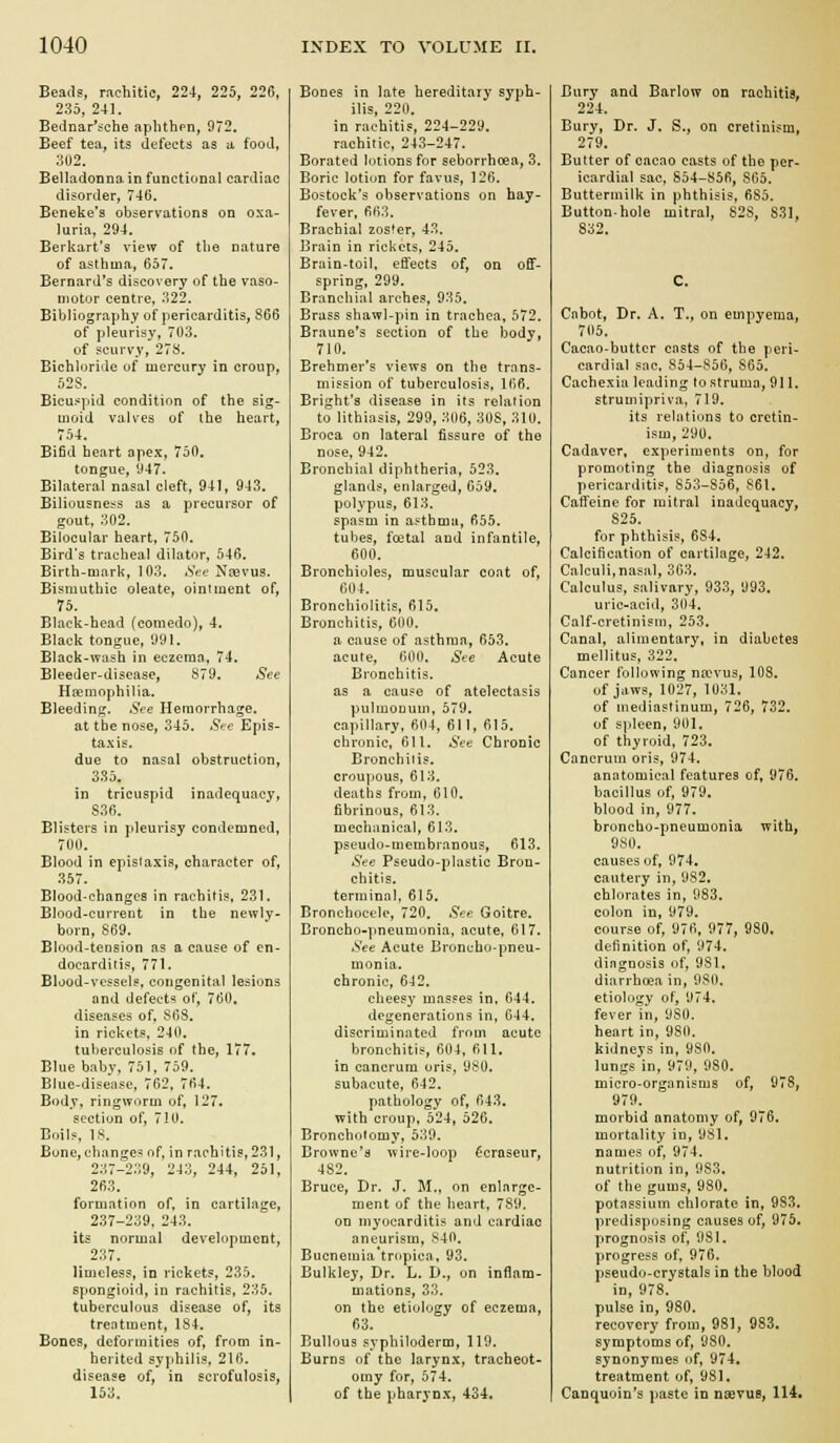 Beads, rachitic, 224, 225, 226, 235, 241. Bednar'sche aplithen, 972. Beef tea, its defects as a food, ;iU2, Belladonna in functional cardiac disorder, 746, Beneke's observations on oxa- luria. 294. Berkart's view of the nature of asthma, 657. Bernard's discovery of the vaso- motor centre, 322. Bibliography of pericarditis, S66 of pleurisy, 703. of scurvy, 278. Bichloride of mercury in croup, 52S. Bicuspid condition of the sig- moid vaU'es of the heart, 754. Bifid heart apex, 750. tongue, 947. Bilateral nasal cleft, 941, 943. Biliousness as a precursor of gout. 302. Bilocular heart, 750. Bird's tracheal dilator, 546. Birth-mark, 103. Sec Ncevus. Bismuthic oleate, ointment of, 75. Black-head (comedo), 4. Black tongue, 991. Black-wash in eczeran, 74. Bleeder-disease, y79. See Hemophilia. Bleeding. See Hemorrhage, at the nose, 345. Sec Epis- taxis. due to nasal obstruction, 335. in tricuspid inadequacy, 836. Blisters in pleurisy condemned, 700. Blood in epislaxia, character of, 357. Blood-changcs in rachitis, 231. Blood-current in the newly- born, 869. Blood-tension as a cause of en- docarditis, 771. Blood-vessels, congenital lesions and defect'? of, 760, diseases of, 863. in rickets. 240. tuberculosis of the, 177. Blue babv. 751. 759, Blue-disease, 762, 764. Body, ringworm of, 127. section of, 710. Boils, 18. Bone, changes of, in rachitis, 231, 237-239, 243, 244, 261, 263. formatinn of, in cartilage, 237-239, 243. Us normal development, 237. limeless, in rickets, 235. spongioid, in rachitis, 235. tuberculous disease of, its treatment, 184. Bones, deformities of, from in- herited sjjihilis, 216. disease of, in scrofulosis, 153. Bones in late hereditary syph- ilis, 220. in rachitis, 224-229. rachitic, 243-247. Borated lotions for seborrhoea, 3. Boric lotion for favus, 126. Bostock's observations on hay- fever, 663. Brachial zoster, 43. Brain in rickets, 245. Brain-toil, effects of, on off- spring, 299. Branchial arches, 935. Brass shawl-pin in trachea, 572. Braune's section of the body, 710. Brehmer's views on the trans- mission of tuberculosis, 166. Bright's disease in its relation to lithiasis, 299, 306, 308, 310. Broca on lateral fissure of the nose, 942. Bronchial diphtheria, 523, glands, enlarged, 659. polypus, 613. spasm in asthma, 655. tubes, foetal and infantile, 600. Bronchioles, muscular coat of, 604. Bronchiolitis, 615, Bronchitis, 600. a cause of asthma, 653. acute, 600. See Acute Bronchitis, as a cause of atelectasis pulmoDum, 579. capillary, 604, 611, 615. chronic, 611. See Chronic Bronchitis, croupous, 613. deaths from, 610, fibrinous, 613. mechanical, 613. pseudo-membranous, 613. .S'^e Pseudo-plastic Bron- chitis, terminal, 615, Bronchocelc, 720. See Goitre. Broncho-pneumonia, acute, 617. .See Acute Broncho-pneu- monia, chronic, 642. cheesy masses in. 644. degenerations in, 644, discriminated from acute bronchitis, 604, 611. in cancrura oris, 980. subacute, 642. pathology of, 643, with croup, 524, 526. Bronchotomy, 539. Browne's wire-loop f'craseur, 482. Bruce, Dr. J. M., on enlarge- ment of the heart, 789. on myocarditis and cardiac aneurism, 840. Buenemia'tropica, 93. Bulkley, Dr. L. D., on inflam- mations, 33. on the etiology of eczema, 63. Bullous syphiloderm, 119. Burns of the larynx, tracheot- omy for, 574. of the pharynx, 434. Bury and Barlow on rachitis, 224, Bury, Dr. J. S., on cretinism, 279. Butter of cacao casts of the per- icardial sac, So4-S56, 865. Buttermilk in phthisis, 6S5. Button-hole mitral, S2S, 831, 832. C, Cabot, Dr. A. T., on empyema, 705. Cacao-butter casts of the peri- cardial sac. 854-856, S65. Cachexia leading to struma, 911. struuiipriva, 719. its relations to cretin- ism, 290. Cadaver, experiments on, for promoting the diagnosis of pericarditis, 853-856, 861. Caffeine for mitral inadequacy, 825. for phthisis, 634. Calcification of cartilage, 242. Calculi,nasal, 363. Calculus, salivary, 933, 993. uric-acid, 304. Calf-cretinism, 253. Canal, alimentary, in diabetes mellitus, 322. Cancer following na>vus, 108, of jaws, 1027, 1031. of mediastinum, 726, 732. of spleen, 901. of thyroid, 723. Cancrum oris, 974. anatomical features of, 976. bacillus of, 979. blood in, 977. broncho-pneumonia with, 980. causes of, 974, cautery in, 982. chlorates in, 983. colon in, 979. course of, 976, 977, 980. definition of, 974. dingnosis of, 9S1. diarrhoea in, 980. etiology of, 974. fever in, 980. heart in, 980. kidneys in, 980. lungs'in, 979, 980, micro-organisms of, 978, 979. morbid anatomy of, 976. mortality in, 981. names of, 974. nutrition in, 983, of the gums, 980, potassium chlorate in, 983. predisposing causes of, 975. prognosis of, 981. progress of. 976. pseudo-crystals in the blood in, 978. pulse in, 980. recovery from, 981, 983. symptoms of, 980. synonyraes of, 974, treatment of, 981. Canquoin's paste in nserue, 114,