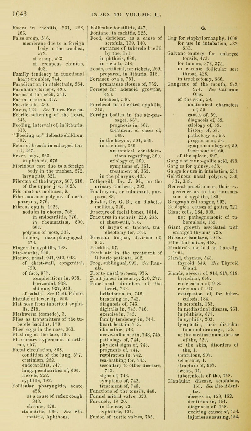 Foeces in rachitis, 231, 25S, 263. False croup, 5Ifi. membrane due to a foreign body in the trachea, 672. of croup, 523. of croupous rhinitis, 403. Family tendency in functional heart-troubles, 744. Faradization in atelectasis, 5S4. Farnham's forceps, 493. Fa^jcia of the neck, 541. Fat in lithuria, 317. Fat-rickets, 230. Favus, 124. .SVe Tinea Favosa. Febrile softening of the heart, 845. Feeding, intervals of, in lithuria, 318. *' Feeding-up delicate children, 302. Fetor of breath in enlarged ton- sil, 467. Fever, hay-, 663. in phthisis, 676. Fibrinous cast due to a foreign body in the trachea, 572. laryngitis, 521. Fibroma of tho larynx, 507, 510. of the upper jaw, 1025. Fibromatous molluscn, 9. Fibro-mucous polypus of naso- pharynx, 376. Fibrous epulis, 1026. nodules in chorea, 7GS. in endocarditis, 770. in rheumatism, 800, 801. polypus of nose, 33S. tumors, naso-pharyngeal, 374. Fingers in syphilis, 193. Fire-marks, 105. Fissure, nasal, 941,942, 943. of chest-wall, congenital, 750. of face, 937. complications in, 938. horizontal, 938. oblique, 937,940. of palate. See Cleft Palate. Fistulce of lower lip, 950. Flat nose from inherited syphi- lis, 215. Fleshworm (comedo), 3. Flies as transmitters of the tu- bercle-bacillus, 170. Flies' eggs in the nose, 303. Flushing of the face. 106. Fluxionary hyperemia in asth- ma, G57. Foetal circulation, 868. condition of the lung, 577. cretinism, 252. endocarditis, 747. lung, peculiarities of, GOO. rickets, 252. syphilis, 192. Follicular pharyngitis, acute, 425. as a cause of reflex cough, 343. chronic, 426. stomatitis, 906. Sec Sto- matitis, Aphthous. Follicular tonsillitis, 447, Fontanel in rachitis, 225, Food, deficient, as a cause of scrofula, 139, 140. entrance of tubercle-bacilli by the, 171. in phthisis, fiSO. in rickets, 248. Foods, artificial, for rickets, 260. prepared, in lithuria, 31S. Foramen ovale, 751. premature closure of, 752. Forceps for adenoid growths, 493. tracheal, 54G. Forehead in inherited syphilis, 215. Foreign bodies in the air-pas- sages, 567. prognosis in, 567. treatment of cases of, 569. in the larynx, 501, 569. in the nose, 360. anatomical considera- tions regarding, 360. etiology of, 360. symptoms of, 361. treatment of, 362. in the jdiarynx, 435. Fothergill, Dr. J. M., on the urinary diatheses, 293, Foudroyant, or fulminant, pur- pura, S3. Fowler, Dr. G. B., on diabetes mellitus, 320. Fracture of facial bones, 1014. Fractures in rachitis, 229, 235. of chest-wall, 710. of larynx or trachea, tra- cheotomy for, 573. Frsenum linguEe, division of, 945. Freckles. 97. Fresh air in the treatment of lithurie patients, 302. Frog, sublingual, 992. See Ran- ula. Fronto-nasal process, 935. Fruit-juices in scurvy, 276, 277. Functional disorders of the heart, 742. belladonna in, 746. breathing in, 742. diagnosis of, 743. digitalis in, 745, 746. exercise in, 745. family tendency in, 744. heart-beat in, 743. idiopathic, 743. nerve-influence in, 743, 745. pathology of, 744, physical signs of, 743. prognosis of, 744. respiration in, 742. sea-bathing for, 745. secondary to other diseases, 743. signs of, 743. symptoms of, 742. treatment of, 745. Functions of the tonsils, 440. Funnel mitral valve, 828. Furuncle, lS-20. in the ear, 22. syphilitic, 121. Fusion of aortic valves, 755, Gag for staphylorrhaphy, 1009. for use in intubation, 532, 533. Galvano-cautery for enlarged tonsils, 473. for tumors, 373, 375. in chronic follicular sore throat, 428. in tracheotomy, 566. Gangrene of the mouth, 972, 974. See Cancrum Oris, of the skin, 58. anatomical charncters of, 59. causes of, 59. diagnosis of, 59. etiology of, 59. history of, 58. pathology of, 59. prognosis of, 54. symptomatology of, 59. treatment of, 60. of the spleen, 897. Gargle of tanno-gallic acid, 47S. Gargles for quinsVt '158. Gauge i'nr use in intubation, 5.34. Gelatinous nasal polypus, 330, 337, 338. General practitioners, their ex- perience as to the transmis- sicm of syphilis, 189. Geographical tongue, 992. Geological causes of goitre, 721. Giant cells, 164, 909. not pathognomonic of tu- berculosis, 165. Giant growth associated with enlarged thymus, 725. Gibson's bandage, 1015. Gilbert atomizer, 458. Giraldes's method in hare-lip, 1004. Gland, thymus, 543. thyroid. 543. See Thyroid (jiand. Glands, abscess of, 914, 917, 919. bronchial, 659. enucleation of, 918. excision of, 917. extirpation of, for tuber- culosis, 184. in scrofula, 153. in mediastinal disease, 731. in phthisis, 677. in syphilis, 203. lymphatic, their distribu- tion and drainage, 155. of the mediastinum, disease of the, 729. of the skin, disorders of the, 1. scrofulous, 907. sebaceous, 1. structure of, 907. sweat-, 11. tuberculosis of the, 168. Glandular disease, scrofulous, 153. See also Adeni- tis, abscess in, 158, 162, dentition in, 154. diagnosis of, 158. exciting causes of, 154. injuries as causingf 154.