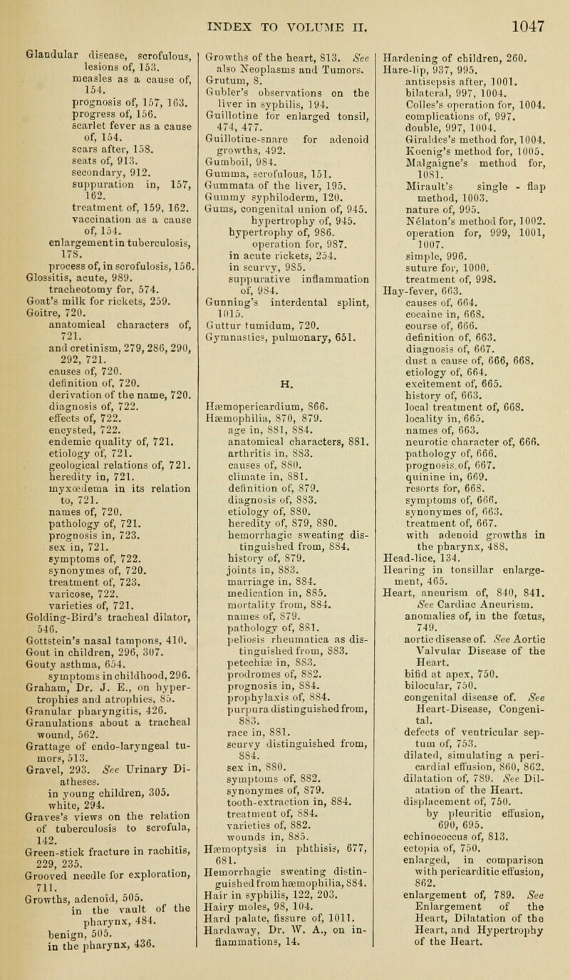 Glandular disease, scrofulous, lesions of, 158. measles as a cause of, 154. prognosis of, 157, 103. progress of, 156. scarlet fever as a cause of, 154. scars after, 158. seats of, 913. secondary, 912. suppuration in, 157, 162. treatment of, 159, 162. vaccination as a cause of, 154. enlargement in tuberculosis, ITS. process of, in scrofulosis, 156. Glossitis, acute, 989. tracheotomy for, 574. Goat's milk for rickets, 259. Goitre, 72U. anatomical characters of, 721. and cretinism, 279, 286, 290, 292, 721. causes of, 720. definition of, 720. derivation of the name, 720. diagnosis of, 722. effects of, 722. encysted, 722. endemic quality of, 721. etiology of, 721. geological relations of, 721. heredity in, 721. myxedema in its relation to, 721. names of, 720. pathology of, 721. prognosis in, 723. sex in, 721. symptoms of, 722. synonymes of, 720. treatment of, 723, varicose, 722. varieties of, 721. Golding-Bird's tracheal dilator, 540. Gottstein's nasal tampons, 410. Gout in children, 296, 307. Gouty asthma, 654. symptoms in childhood, 296. Graham, Dr. J. E., on hyper- trophies and atrophies, 85. Granular pharyngitis, 426. Granulations about a tracheal wound, 502. Grattage of endo-laryngeal tu- mors, 513. Gravel, 293. ^^e Urinary Di- atheses, in young children, 305. white, 294. Graves's views on the relation of tuberculosis to scrofula, 142. Green-stick fracture in rachitis, 229, 235. Grooved needle for exploration, 711. Growths, adenoid, 505. in tbe vault of the pharynx, 484. benign, 506. in tbe pharynx, 436. Growths of the heart, 813. See also Neoplasms and Tumors. Grutum, 8. Gubler's observations on the liver in syphilis, 194. Guillotine tor enlarged tonsil, 474, 477. Guillotine-snare for adenoid growths, 492. Gumboil, 9S4. Gumma, scrofulous, 151. Gummata of the liver, 195. Gummy syphiloderm, 120. Gums, congenital union of, 945. hypertrophy of, 945. hypertrophy of, 986. operation for, 987. in acute rickets, 254. in scurvy, 985. suppurative inflammation of, 984. Gunning's interdental splint, 1015. (juttur tumidum, 720. Gymnastics, pulmonary, 651. H. HiBmopericardium, 866. Hemophilia, 870, 879. age in, 881, 884. anatomical characters, 881. arthritis in. 883. causes of, 880. climate in, SSI. definition of, 879, diagnosis of, 833. etiology of, 880. heredity of, 879, 830. hemorrhagic sweating dis- tinguished from, 884. history of, 879. joints in, 883. marriage in. 884. medication in, 885, mortality from, 884. names of, 879. pathology of, 881. peliosis rheumatica as dis- tinguished from, SS3. petechias in, 883. prodromes of, 882. prognosis in, 884. prophylaxis of, 8S4. purpura distinguished from, 883. rnce in, 881. scurvy distinguished from, 884. sex in, 880. symptoms of, 882. synonymes of, 879. tooth-extraction in, 884. treatment of, S84. varieties of, 882, wounds in, 885. Hipuioptysis in phthisis, 677, 681. Hemorrhagic sweating distin- guished fromhsemophilia, 884. Hair in syphilis, 122, 203. Hairy moles, 98, 104. Hard fialate, fissure of, 1011. Hardaway, Dr. W. A., on in- flammations, 14. Hardening of children, 260. Hare-lip, 937, 995. antisepsis after, 1001. bilateral, 997, 1004. Colles's operation for, 1004. complications of, 997. double, 997, 1004. Giraldcs's method for, 1004. Koenig's method for, 1005. Malgaigne's method for, lOSl. Mirault's single - flop method, 1003. nature of, 995. Nelaton's method for, 1002. operation for, 999, 1001, 1007. simple, 996. suture for, 1000. treatment of, 993. Hay-fever, 663. causes of, 664. cocaine in, 663. course of, 666. definition of, 663. diagnosis of, 667. dust a cause of, 666, 668. etiology of, 664. excitement of, 665. history of, 663. local treatment of, 663. locality in, 665. names of, 603. neurotic character of, 666. pathology of, 666. prognosis of, 667. quinine in, 669. resorts for, 668. symptoms of, 666. synonymes of, 663. treatment of, 667. with adenoid growths in the pharynx, 488. Head-lice, 13'!. Hearing in tonsillar enlarge- ment, 465. Heart, aneurism of, 840, 841, See Cardiac Aneurism. anomalies of, in the foetus, 749. aortic disease of. See Aortic Valvular Disease of the Heart. bifid at apex, 750. bilocular, 750. congenital disease of. See Heart-Disease, Congeni- tal. defects of ventricular sep- tum of, 753. dilated, simulating a peri- cardial effusion, 860, 862. dilatation of, 789. S>-e Dil- atation of the Heart. displacement of, 750. by pleuritic effusion, 690, 695, echinococcus of, 813. ectopia of, 750. enlarged, in comparison with pericarditic effusion, 862. enlargement of, 789. See Enlargement of the Heart, Dilatation of the Heart, and Hypertrophy of the Heart.