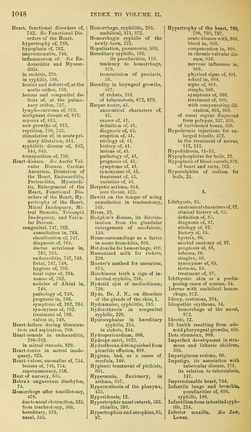 Heart, functional disorders of, 742. Set Functional Dis- orders of the Heart, hypertrophy of, 7S9, hypoplasia of, 762. impressionable, 744. inflammation of. See En- docarditis and Myocar- ditis, in raebiti?, 235. in syphilis. 196. lesions and defects of, at the aortic orifice, 760. lesions and congenital de- fects of, at the pulmo- nary orifice, 757. lym])ho-sarcoma of, 813. malignant disease of, 813. myoma of, 813. new growths of, 813. reptilian, 750, 753. stimulation of, in acute pri- mary dilatation, 811. syphilitic disease of, 842, 844, 845. transposition of, 750. Heart-disease. See Aortic Val- vular Disease, Cardiac Aneurism, Dilatation of the Heart, Endocarditis, Pericarditis, Myocardi- tis, Enlargement of the Heart, Functional Dis- orders of the Heart, Hy- pertrophy of the Heart, Mitral Inadequacy, Mi- tral Stenosis, Tricuspid Inadequacy, and Valvu- lar Disease, congenital, 747, 762. auscultation in, 764. classification of, 747. diagnosis of, 764. ductus arteriosus in, 762, 763. endocarditic, 747, 748. foetal, 747, 748. hygiene of, 766. local signs of, 764. names of, 762. nodules of Albini in, 748. pathology of, 748. prognosis in, 766. symptoms of, 762, 764. synonymes of, 762. treatment of, 706. valves in, 748. Ileart-failure during thoracen- tesis and aspiration, 709. Heart-sounds in endocarditis, 780-782. in mitral stenosis, 829. Heart-tonics in mitral inade- quacy, S25. Heart-valves, anomalies of, 754. lesions of, 748, 754. supernumerary, 756. Heat of nursery, 605. Hebra's unguentum diachylon, 74. Hemorrhage after tonsillotomy, 479. due to nasal obstruction, 335. from tracheotomy, 560. hereditary, 879. nasal, 345. Hemorrhage, syphilitic, 205. umbilical, S71, 872. Hemorrhagic syphilis of the newly-born, 121. Hepatization, pneumonic, 589. Hereditary syphilis, 186, its peculiarities, 116. tendency to hemorrhage, 879. transmission of psoriasis, 50. Heredity in laryngeal growths, 5U7. of rickets, 251. of tuberculosis, 672, 679. Herj^es zoster, 41. anatomical characters of, 41. causes of, 41, definition of, 41, diagnosis of, 43. eruption of, 41. etiology of, 41. history of, 41. lesions of, 41. pathology of, 41, prognosis of, 43, symptoms of, 41. synonymes of, 41. treatment of, 43. varieties of, 43, Herpetic asthma, 654. sore throat, ^122. Hewitt on the danger of using anaesthetics in tracheotomy, 549. Hives, 33. Hodgkin's disease, its discrim- ination from the ghindular enlargement of scrofulosis, 159. Home-surroundings as a factor in acute bronchitis, 601. Hot douche for hemorrhage, 480. Humanized milk for rickets, 259. Hunter's method for aneurism, S75. Hutchinson teeth a sign of in- herited syphilis, 216. Hydatid cyst of mediastinum, 730. Hyde, Dr. J. N., on disorders of the glands of the skin, 1. Hydramnios, syphilitic, 193, Hydrarthrosis in congenital syphilis, 220. Hydrocephalus in hereditary syphilis, 215. in rickets, 244. Hydropericardium, 866, Hydrops antri, 1022. Hydrothorax distinguished from pleuritic effusion, 698. Hygiene, bad, as a cause of scrofula, 140. Hvgienic treatment of phthisis, 681. Hypereemia, fluxionary, in asthma, 657. Hyperoesthesia of the pharynx, 433. Hyperidrosis, 12, Hypertrophic nasal catarrh, 393. rhinitis, 393. Hvpertrophies and atrophies, 85, 97, Hypertrophy of the heart, 789, 790, 793, 797. acute diseiise with, 809. blood in, 80S. compensation in, 800. in chronic valvular dis- ease, 816. nervous influences in, SOS. physical signs of, 801. school in, 808. signs of, sol. simple, SiiS. symptoms of, 800. treatment of, SOS. with compensating dil- atation, 801, SOS. of nasal organs diagnosed from polypus, 337, 338. of turbinated bones, 330. Hypodermic injections for en- larged tonsils, 472. in the treatment of ncevus, 112, 113. Hypohidrosis, 11-13, Hypophosphites for boils, 21. Hypoplasia of blood-vessels, 870. of heart and aorta, 762. Hyposulphite of sodium for boils, 21. Ichthyosis, 85. anntomical characters of, 87. clinical history of, SO. definition of, 85. diagnosis of, 87. etiology of, 87. history of, 85. hystrix, 86. morbid anatomy of, S7. prognosis of, 88. sebacea, 10. simplex, 86. synonymes of, 85. testacea, 10. treatment of, 87. Ich thy otic skin as a predis- posing cause of eczema, 64. Icterus with umbilical hemor- rhage, 872. Idiocy, cretinous, 284. Idiopathic erythema, 14, hemorrhage of the navel, 872. Idrosis, 12. Ill health resulting from ade- noid pharyngeal growths, 489. Hots strumeux, 909. Imperfect development in stru- mous and litburic children, 305. Impetiginous eczema, 66. Impetigo, its association with tubercular disease, 171. its relation to tuberculosis, 147. Impressionable heart, 744. Infantile lungs and bronchia, peculiarities of, 600. syphilis, 186. Infantilism from inheritedsyph- ilis, 214, Inferior maxilla. See Jaw, Lower.