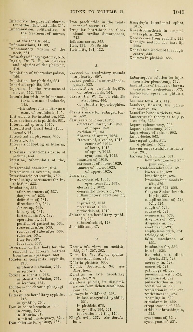 Inferiority the physical charac- ter of the lithic diathesis, 311, Inflammation, obliterative, in the treatment of nsevus, 111. of the tonsils, 441. Inflammations, 14, 33. Inflammatory cedema of the neck. 561. Infra-thyroidlaryngotomy, 515. Ingals, Dr. E. F., on diseases and injuries of the pharynx, 419. Inhalation of tubercular poison, 169. Inhalations for phthisis, CS4, Inherited syphilis, 186. Injections in the treatment of nrsvus, 112, 113. Inoculation with scrofulous mat- ter as a cause of tubercle, 145. with tubercular matter as a cause of scrofulosis, 145. Instruments for intubation, 532. Insular climates in phthisis, 631. Interdental splints, 1015. Intermittent heart-beat (func- tional), 743. Interstitial emphysema, 645. Intertrigo, 15. Intervals of feeding in lithuria, 318. Intestinal irritations a cause of asthma, 654. Intestine, tuberculosis of the, 176. Intracranial aneurism, 874, Intramuscular sarcoma, 1U30. Intrathoracic ectocardia, 750. Introducing-instrument for in- tubation, 533. Intubation, 531. after-treatment of, 537. dangers of, 538. definition of, 531. directions for, 534, for croup, 530. history of, 531. instruments for, 532. operation of, 534. position of patient in, 534. recoveries after, 53S. removal of tube after, 536. rules for, 534. time for, 537. tubes for, 532. Inversion of the body for the removal of foreign matters from the air-passages, 569. Iodides in congenital syphilis, 210. in pleuritic effusion, 701. in scrofula, 161. Iodine in adenitis, 916. in pleuritic effusion, 701. in scrofula, 161. Iodoform for chronic pharyngi- tis, 428. Iritis in late hereditary syphilis, 218. in syphilis, 204,^ Iron in acute bronchitis, 609. in croup, 528. in lithuria, 319. in mitral inadequacy, 824. Iron chloride for quinsy, 458. Iron perchloride in the treat- ment of na^vus, 112, Irregular heart-beat in func- tional cardiac disturbances, 743. Isthmus aortsc, 868. Itch, 131. .SVe Scabies. Itch-mite, 131, 132. J. Jaccoud on respiratory sounds in pleurisy, 697. Jacket-poultice in mitral inade- quacy, 823. Jacobi, Dr. A., on phthisis, 670. on tuberculosis, 164. Jarvis, Dr. W. C, on rhinitis atrophica, 406. on rhinitis hypertrophica, 393. Jarvis's snare for enlarged ton- sil, 4S2. Jaw, cysts of lower, 1025. defects of lower, 949, 950. of upper, 942. excision of, 1031. fibroma of upper, 1025. fracture of, alveolar, 1013. causes of, 1013. of lower, 1015. of upper, 1013. symptoms of, 1013. luxation of, 1016. sarcomata of lower, 1029. tumors of lower, 1028. of upj^er, 1025. Jaws, 920. ankylosis of, 1034. operations for, 1035. closure of, 1032. congenital defects of, 935. inflammatory affections of, 1U17. injuries of, 1013. necrosis of, 1020. periostitis of, 1019. Joints in late hereditary syphi- lis, 220. tuberculosis of, 173. Juckblattern, 47. K. Kassowitz's views on rachitis, 238, 245, 257, 262. Keen, Dr. W. W., on sponta- neous aneurism, 873. Kefir in phthisis, 685. Keloid, Addison's, 94, See Morphoea. Keratitis in late hereditary syphilis, 21S._ Keratosis pilaris, its discrimi- nation from lichen scrofuloso- rura, 56, Kidneys in childhood, 308. in late congenital syphilis, 221. in phthisis, 678. in syphilis, 196, 221. tuberculosis of the, 176. King's evil, 137. See Scrofu- losis. Kingyley's interdental splint, 1015. Knee-hydrarthosis in congeni- tal syphilis, 220. Knock-knee from rachitis, 229. Koenig's method for hare-lip, 1005. Kohts's localization of the cough- centre, 340. Koumya in phthisis, 685, L, Labarraque's solution for injec- tion after pleurotomy, 712. Lacerations of trachea or larynx treated by tracheotomy, 573. Lactic-acid spray in phthisis, 685, Lacunar tonsillitis, 447. Lambert, Edward, the porcu- pine-man, 85. Lamellar bone in rickets, 243. Lancereaux's theory as to gly- cosuria, 323. Laparo-splenectomy, 903, Laparo-splenotomy, 902. Laparotomy of spleen, 902. La perleche, 963. Laryngeal cysts, 511. diphtheria, 521. Laryngismus stridulus in rachi- ti*s, 231. Laryngitis, fibrinous, 521. how distinguished from pleurisy, 605. pseudo-membranous, 521. bacteria in, 522. breathing in, 525. broncho-pneumonia in, 524, 526. causes of, 521, 522. Cheyne-Stokes breath- ing in, 527. complications of, 523, 524, 526. cough of, 524. course of, 524. cyanosis in, 526. diagnosis of, 527. dyspncea in, 525. emetics in, 529. emphysema with, 524. etiology of, 522. false membrane of, 523. intubation for, 530. iron in, 523. its relation to diph- theria, 521, 523. mercury in, 528. names of, 521. pathology of, 523. pneumonia with, 524. prognosis of, 527. pulse-rhythm in, 527. recessions in, 526. respiration in, 525, 527. restlessness in, 525. steaming in, 529. stimulants in, 529. streptococcus of, 522. stridulous breathing in, 525. symptoms of, 524. synonymes of, 521.