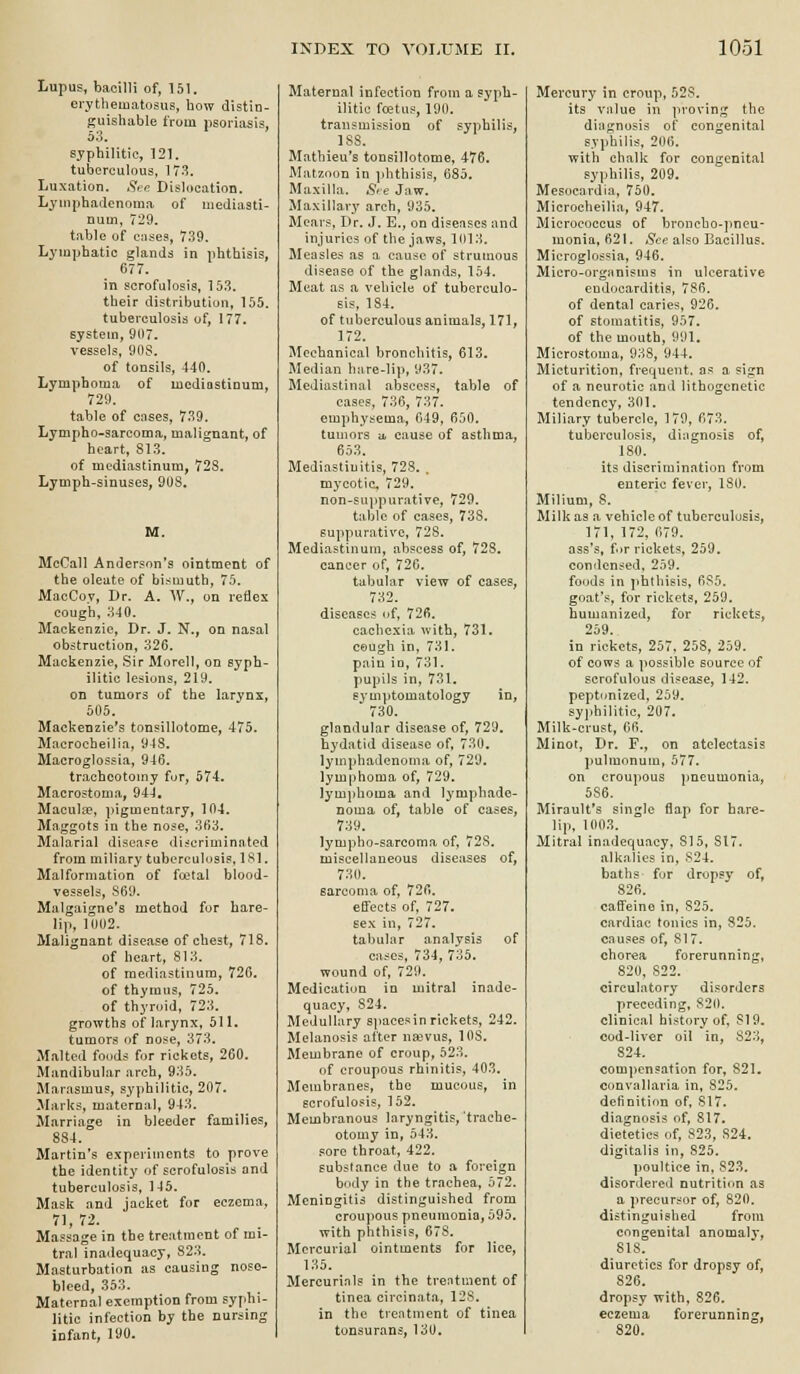 Lupus, bacilli of, 151. erythematosus, how distin- guishable from psoriasis, 53. syphilitic, 121. tuberculous, 173. Luxation. Sre Dislocation. Lyinphadcnoma of mediasti- num, 729. table of cnses, 739. Lymphatic glands in phthisis, 677. in scrofulosis, 153. their distribution, 155. tuberculosis of, 177. system, 91)7. vessels, 90S. of tonsils, 440. Lymphoma of mediastinum, 729. table of cases, 739. Lympho-sarcoma, malignant, of heart, 813, of mediastinum, 72S. Lymph-sinuses, 9US. M. MeCall Anderson's ointment of the oleute of bismuth, 75. MacCoy, Dr. A. W., on reflex cough, 340. Mackenzie, Dr. J. N., on nasal obstruction, 326. Mackenzie, Sir Morell, on syph- ilitic lesions, 219. on tumors of the larynx, 505. Mackenzie's tonsillotome, 475. Macrocheilia, 94S, Macroglossia, 946. tracheotomy fur, 574. Macrostoma, 944, Macula?, ])igmentary, 104. Maggots in the nose, 363. Malarial disease discriminated from miliary tuberculosis, ISl. Malformation of foetal blood- vessels, S69. Malgaigne's method for hare- lip, 1002. Malignant disease of chest, 718. of heart, 813. of mediastinum, 726. of thymus, 725. of thyroid, 723. growths of larynx, 511. tumors of nose, 373. Malted foods for rickets, 260. Mandibular arch, 935. Marasmus, syphilitic, 207. Jlarks, maternal, 943. Marriage in bleeder families, 8S4. Martin's experiments to prove the identity of scrofulosis and tuberculosis, 145. Mask and jacket for eczema, 71, 72. Massage in the treatment of mi- tral inadequacy, 823. Masturbation as causing nose- bleed, 353. Maternal exemption from syphi- litic infection by the nursing infant, 190. Maternal infection from a syph- ilitic foetus, 190. transmission of syphilis, ISS. Mathieu's tonsillotome, 476. Matznon in phthisis, 685. Maxilla. Sre Jaw. Maxillary arch, 935. Mears, Dr. J. E., on diseases and injuries of the jaws, 1013. Measles as a cause of strumous disease of the glands, 154. Meat as a vehicle of tuberculo- sis, 184. of tuberculous animals, 171, 172. Mechanical bronchitis, 613. Median hare-lip, 937. Mediastinal abscess, table of cases, 736, 737. emphysema, 049, 650. tumors a, cause of asthma, 653. Mediastiuitis, 723. . mycotic, 729. non-suppurative, 729. table of cases, 738. suppurative, 728. Mediastinum, abscess of, 728. cancer of, 726. tabular view of cases, 732. diseases of, 726. cachexia with, 731. cough in, 731. pain in, 731. pupils in, 731. symptomatology in, 730. glandular disease of, 729. hydatid disease of, 730. lymphadenoma of, 729. lymphoma of, 729. lymjihoma and lymphade- noma of, table of cases, 739. lympho-sarcoma of, 728. miscellaneous diseases of, 730. sarcoma of, 726. effects of, 727. sex in, 727. tabular analysis of cases, 734, 735. wound of, 729. Medication in mitral inade- quacy, 824. Medullary spacesin rickets, 242. Melanosis after na^vus, 108. Membrane of croup, 523. of croupous rhinitis, 403. Membranes, the mucous, in scrofulosis, 152. Membranous laryngitis, trache- otomy in, 543. sore throat, 422. substance due to a foreign body in the trachea, 572. Meningitis distinguished from crou]ious pneumonia, 595. with phthisis, 678, Mercurial ointments for lice, 135. Mercurinls in the trentment of tinea circinata, 128. in the treatment of tinea tonsurans, 130. Mercury in croup, 528, its vnlue in proving the diagnosis of congenital syi)bilis, 206. with chalk for congenital syphilis, 209. Mesocardia, 750. Microcheilia, 947. Micrococcus of broncbo-jmeu- monia, 621. See also Bacillus. Microglossia, 946. Micro-organisms in ulcerative eudocarditis, 786. of dental caries, 926. of stomatitis, 957. of the mouth, 991. Microstoma, 938, 944. Micturition, frequent, as a sign of a neurotic and lithogenetic tendency, 301. Miliary tubercle, 179, 673. tuberculosis, diagnosis of, 180. its discrimination from enteric fever, 180. Milium, 8. Milk as a vehicle of tuberculosis, 171, 172, 679, ass's, fir rickets, 259. condensed, 259, foods in ])hthisis, 685. goat's, for rickets, 259, humanized, for rickets, 259. in rickets, 257, 258, 259. of cows a possible source of scrofulous disease, 142. peptunized, 259. syi)hi]itic, 207. Milk-crust, 66, Minot, Dr, F., on atelectasis j>ulmonum, 577. on croupous pneumonia, 586. Miroult's single flap for hare- lip, 1003. Mitral inadequacy, 815, 8X7. alkalies in, S24. baths fur dropsy of, 826. caffeine in, 825. cardiac tonics in, 825. causes of, 817. chorea forerunning, 820, 822. circulatory disorders preceding, 820. clinical history of, 819. cod-liver oil in, 823, 824, compensation for, 821. convallaria in, 825. definition of, 817, diagnosis of, 817. dietetics of, 823, 824. digitalis in, 825, ]>oultice in, 823. disordered nutrition as a precursor of, 820. distinguished from congenital anomaly, 818. diuretics for dropsy of, 826. dropsy with, 826. eczema forerunning, 820.