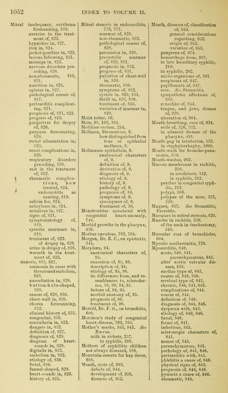 i Mitral inadequacy, erythema forerunning, 819. exercise in the treat- ment of, 823. hypnotics in, 827. iron in, 824. jacket-poultice in, S23. lesions following, 821. massage in, S23. nervous disorders pre- ceding, 820. non-*rheumatic, 819, 821. nutrition in, 823. opiates in, 827. pathological causes of, 817. pericarditis complicat- ing. 821. prognosis of, 821, 822. progress of, 819. purgatives for dropsy of, 826. purpura forerunning, 821). rectal alimentation in, S2;i. renal complications in, 826. respiratory disorders preceding, 820, rest in the treatment of, 822. i rheumatic complica- ■> t i 0 n s, how treated, 824. endocarditis as causing, 819. salicin for, 824. salicylates in, 824. sedatives in, 827. signs of, 821. symptomatology of, 810. systolic murmurs in, 818. treatment of, 822. of dropsy in, 826. urine in dropsy of, 826. warmth in the treat- ment of, S23. stenosis, 815, 827. ammonia in cases with threatened embolism, 833. auscultation in, 828. button-hol e-shaped, 828. causes of, 828, 830. chest-wall in, 830. chorea forerunning, 832. clinical history of, 831. congenital, 830. convallaria in, 833. dangers in, 832. definition of, 827. diagnosis of, 828. diagram of heart- sounds in, 829. digitalis in, S33. embolism in, 832. etiology of, SSO. fcetal, 830. funnel-shaped, 828. heart-sounds in, 829. history of, 831. Mitral stenosis in endocarditis, 776, 777. murmur of, S28. non-rhcumatie, 832. pathological causes of, 828. percussion in, 828. presystolic murmur of, 829, S31. prognosis in, 832. progress of, 831, pulsation of cheat-wall in, 830. rheumatic, 830. s^'uiptoms of, 832. systole in, 829, 831. thrill in, 828, 830, treatment of, 833. varieties of murmur in, 829. Moist tetter, 06. Mole, 98, 103, 104. Mollities ostium, 254. Mollusca, fibromatous, 9. how distinguished from true or epithelial inollusca, 9. Molluscum cpitheliale, 9. anatO!iiiual characters of, 9. definition of, 9. derivation of, 9. diagnosis of, 9. etiology of, 9. history of, 9. pathology of, 9. prognosis of, 10. symptoms of, 9. synonymcs of, 9. treatment of, 10. Monstrosities as^ociiited with congenital heart-anomaly, 749. Morbid growths in the pharynx, 436. Morbus Cifirulcus, 762, 764. Morgan, Dr. E. C, on epistaxis, 345. Morphoea, 94. anatomical characters of, 95. causation of, 95, 96. description of, 94. etiology of, 95, 96. its differences from, and re- semblances to, scleroder- ma, 89, 90, 94, 95. lesions of, 94, 95. morbid anatomy of, 95. prognosis of, 96. treatment of, 96. Morrill, Dr. F. U., on bronchitis, 600. Morrison's study of congenital heart-disease, 762, 763. Mother's marks, 103, 943, See Nrevus. milk in rickets, 257. in syphilid, 208. Mothers of syphilitic children not always diseased, 188. Mountain-resorts for hay-fever, 608. Mouth, cysts of, 993. defects of, 944. development of, 936, diseases of, 952. Mouth, diseases of, classification of, 953. general considerations regarding. 952. Origin of, 952, varieties of, 953. gangrene of, 974. hemorrhage from, 987. in late hereditary syphilis, 219. in syphilis. 202. micro-organisms of, 991. neoplasms of, 9-J7. ]ia]iillom!ifa of, 947. sore. Set Stoma litis, sympathetic atlections of, syncchiiu of, 9-1-1. tongue, and jaws, disease of, 920. ulceration of, 964. Mouth-breathing, cure of, 924. evils of, 326, 3:^2. in adenoid disease of the pharynx, 491. Mouth-gng in intubation, 532, in t-taphylorrbn])hy, 1009. Mouth-wash for broncho-pneu- monia, 6;!8. Mouth-washes, 962. Mucous membranes in rachitis, 230. in scrofulopis. 152. in syphilis, 202. patches in congenitui syph- ilis, 212. polypi, 306. polypus of the nose, 337, 338. Muguet, 957. See Stomatitis, Parasitic. Murmurs in mitral stenosis, 829. Muscles in rachitis, 230. of the neck in tracheotomy, 543. Muscular coat of bronchioles, 604. Mycotic mediastinitis, 729. Myocarditis, 840. acute, 840, 841. parenchymatous, 845. after aortic valvular dis- ease, 838. cardiac type of, 843. causes of, 840, 846. cerebral tyjic of, 843. chronic, 840, 841,843. complications of, 844. course of, 844. definition of, 840. diagnosis of, 844, 846. dyspncea with, 843. etiology of, 840, 846. foetal, 840. forms of, 841. infectious, 845. microscopic characters of, 841. names of, S45. parenchymatous, 845. pathology of, 841, 8-16. pericarditis with, 845. jihlebitis a cause of, 840. physical signs of, 843. prognosis of, 844, 846. pyaemia a cause of, 840. rheumatic, 840.