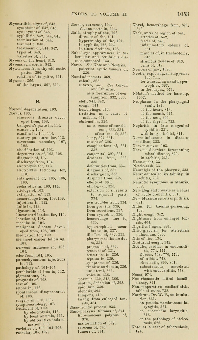 Myocarditis, signs of, 843, symptoms of, 842, S46. synonymes of, 845. syphilitic, 842, 844, 845. termination of, 844. traumatic, 840, treatment of, 844, 847. types of, -S4li. varieties of, S4I. Myoma of the heart, 813. Myomalacia cordis, 842, Myxedema from thyroid extir- pation, 290. relation of, to goitre, 721. Myxoma, 360. of the larynx, 507, 511. N. Njevoid degeneration, 103. Necvus, 103. cancerous diseases devel- oped from, 108. Canquoin's paste in, 114. causes of, 103. caustics in, 109, 114. cautery-punctures for, 113. cavernous vascular, 107, 108. classification of, 103. degeneration of, 103, 108. diagnosis of, 107. discharge from, 104. electrolysis for, 113, electrolytic tattooing for, 110. enlargement of, 105, 106, 108. escharotics in, 109, 114. etiology of, 103. extirpation of, 113, hemorrhage from, 108,109. injections in, 112. knife in, 113, ligature in, 114. linear scarification for, 110. location of, 103, macula: in, 104. malignant disease devel- oped from, 108, 109. medication for, 109. melanoid cancer following, 103. nervous influence in, 103, 104. odor from, 104, 105. parenchymatous injections in, 113. pathology of, 104-107. perchlorido of iron in, 112. pigmentosus, 98. prognosis of, 108, seat of, 108. setoos in, 112. spontaneous disappearance of, 108. surgery in, 110, 111. symptomatology, 107. treatment of, 109. by electrolysis, 113. by local anaemia, HI. by oblitcrative inflam- mation, 111. varieties of, 103, 104-107. vascular, 105, 107, Najvus, verrucose, 104, Vienna paste in, 114. Nails, atrophy of the, 102. diseases of the, 101. hypertrophy of the, 101. in syphilis, 122, 204. in tinea circinata, 128. Naked-e^'e appearances in tu- bercular and scrofulous dis- ease compared, 143. Nares. See Nose and Nostrils, posterior, cystic tumors of, 339. Nasal adenomata, 369. calculi, 363. catarrh, 341. See Coryza and Rhinitis, as a forerunner of con- sumption, 332, 333. cleft, 941, 942. cough, 341. hemorrhage, 345. irritation as a cause of asthma, 654. obstruction, 326. as a cause of ear-dis- ease, 333, 334. of sore mouth, 336. bony, 327-331. causes of, 326. complications of, 331, 332. congenital, 327, 331. deafness from, 333, 336. deformities from, 334.  diagnosis of, 337, discharge in, 336. dvspna'a from, 335. effects of, 331. etiology of, 326. extension of ill results to adjacent parts, 334. eye-troubles from, 334. from growths, 330. from secretions, 337. from synechia;, 330, beuiorrhage due to, 335. hypertrophied mem- branes in, 337. ill effects of, 332, 333. pharyngeal disease due to, 334. prognosis of, 339. removal of, 331, sensations in, 336. septum in, 329. symptoms of, 336. tinnitus aurium in, 336. uniliiternl, 336. voice in, 336. polypus, 330, 343, 366. septum, deflection of, 398, speculum, 350, sieno?is. 395. tampons, 410, twang from enlarged ton- sils, 464. Naso-fruntal process, 935. Naso-pharynx, fibroma of, 374. fibro-mucous polypus of, 376. malformation of, 327. sarcoma of, 376, tumors of, 374. Navel, hemorrhage from, 871, 872. Neck, anterior region of, 541. arteries of, 542. fascia of, 541. inflammatory cedema of, 561. muscles of, in tracheotomy, 543. strumous disease of, 913. veins of, 542. Necrosis of jaw, 1020. Needle, exploring, in empyema, 706, 711. for transfixing nasal hyper- trophies, 397. in the laryn.\, 571. Nelaton's method for hare-lip, 10U2. Neoplasms in tho pharyngeal vault, 484. of the heart, SI3. of the mouth, 947, of the nose, 366. of the thyroid, 723. Nephritis in late congenital syphilis, 221. with lung-mischief, 311. Nerve-influences in diabetes mellitus, 322. Nerven-n^evus, 103. Nervous disorders forerunning mitral disease, 820. in racbiiis, 231. Nesselsucht, 33. Nettle-rash, 33. Neuralgia of the pharynx, 433. Neuro-muscular irritability in rachitis, 232. Neurotic symptoms in lithuria, 309. New-England climate as a cause of acute bronchitis, 601. New-Mexican resorts in phthisis, 681. Nidus for bacillus-poisoning, 1G9. Night-cough, 342. Nightmare from enlarged ton- sils, 464. Nigrities lingua;, 991, Nitro-glyccrin for atelectasis pulmonum, 585. Nits of lice, 134. Nocturnal cough, 342. Nodules, cardiac, in endocardi- tis, 774, 777. fibrous, 768, 770, 774. of Albini, 748. rheumatic, 800, 801. subcutaneous, associated with endocarditis, 77S, Noma. 974. Non-rheumatic mitral insuffi- ciency, 821, Non-suppurative mediastinitis, table of cases, 738. Northrup, Dr. W. P., on intuba- tion, 531. on pseudo-membranous la- ryngitis, 521. on sjiasmodjc laryngitis, 516. on the pathology of atelec- tasis, 626. Nose as a seat of tuberculosis, 174.