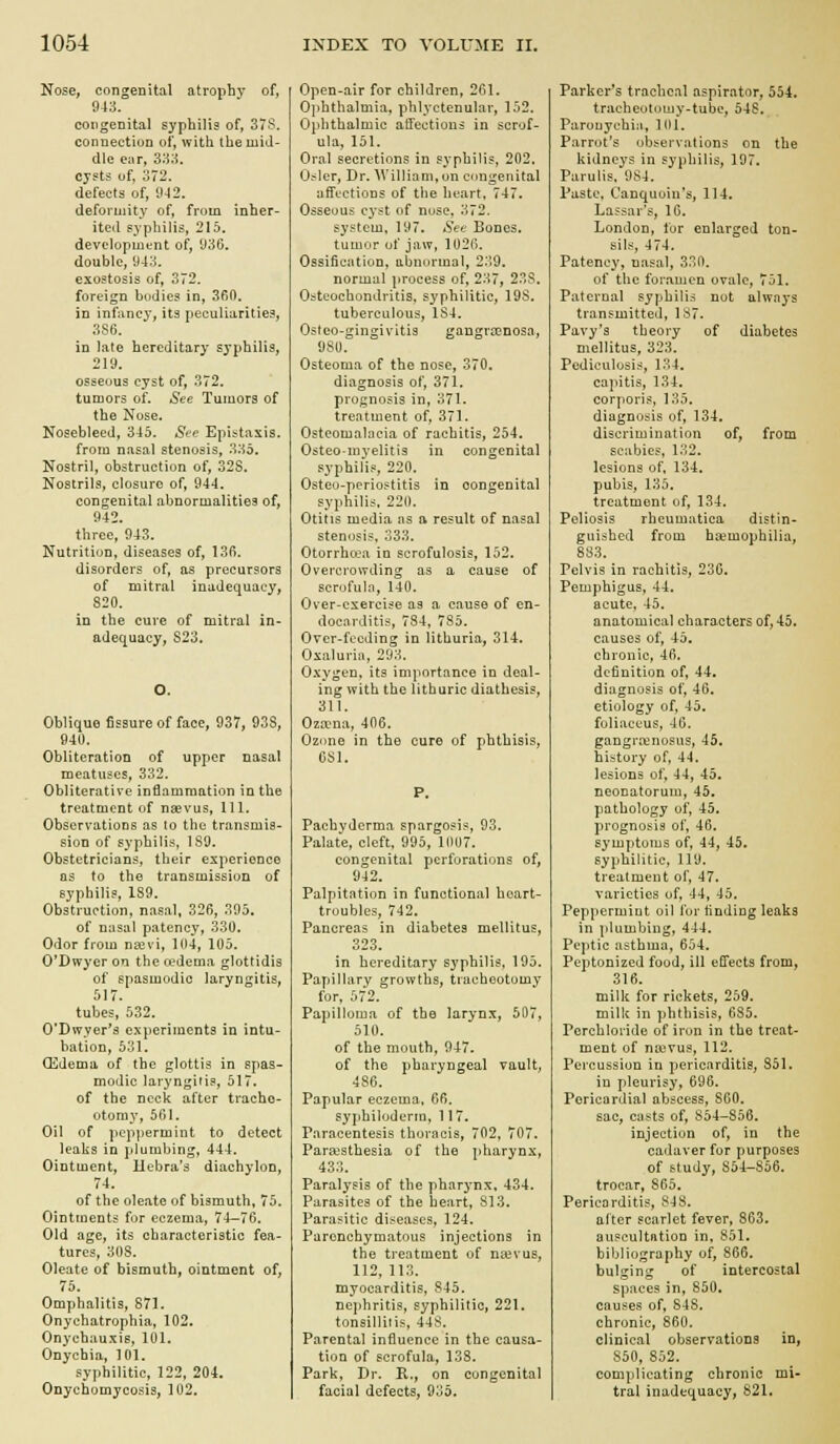 Nose, congenital atrophy of, 943. congenital syphilis of, 37S. connection of, with the mid- dle ear, 3:^;i. cysts of, 372. defects of, 0-42. deformity of, from inher- ited syphilis, 215. developmtnt of, J36. double, 943. exostosis of, 372. foreign bodies in, 3fi0. in infancy, its peculiarities, 3S6. in late hereditary syphilis, 219. osseous cyst of, 372. tumors of. See Tumors of the Nose. Nosebleed, 345. See Epistasis. from nasal stenosis, 335. Nostril, obstruction of, 32S. Nostrils, closure of, 944. congenital abnormalities of, 942. three, 943. Nutrition, diseases of, 136. disorders of, as precursors of mitral inadequacy, 820. in the cure of mitral in- adequacy, S23. O. Oblique fissure of face, 937, 938, 940. Obliteration of upper nasal meatuses, 332. Obliterative inflammation in the treatment of nsevus. 111, Observations as to the transmis- sion of syphilis, 189. Obstetricians, their experience as to the transmission of syphilis, 189. Obstruction, nasal. 326, 395. of nasal patency, 330. Odor from najvi, 104, 105. O'Dwyer on the cedema glottidis of spasmodic laryngitis, 517. tubes, 532. 0'Dwyer*3 experiments in intu- bation, 531. Oedema of the glottis in spas- modic laryngitis, 517. of the neck after trache- otomy, 501. Oil of peppermint to detect leaks in plumbing, 444. Ointment, Hebra's diachylon, 74. of the oleate of bismuth, 75. Ointments for eczema, 74—76. Old age, its characteristic fea- tures, 308. Oleate of bismuth, ointment of, 75. Omphalitis, 871. Onychatrophia, 102. Onychauxis, 101. Onychia, 101. sy])hilitic, 122, 204. Onychomycosis, 102. Open-air for children, 261. Ojththalmia, phlyctenular, 152. Ophthalmic affections in scrof- ula, 151. Oral secretions in syphilis, 202. O^-ler, Dr. William, on congenital affections of the heart, 747. Osseous cyst of nuse, 372. system, 197. See Bones, tumor of jaw, 1020. Ossification, abnormal, 239. normal process of, 237, 23S. Osteochondritis, syphilitic, 198. tuberculous, 184. Osteo-gingivitis gangroGnosa, 980. Osteoma of the nose, 370. diagnosis of, 371. prognosis in, 371. treatment of, 371. Osteomalacia of rachitis, 254. Osteo-myelitis in congenital syphilis, 220. Osteu-perioftitis in congenital syphilis, 220. Otitis media as a result of nasal stenosis, 333. Otorrho-a in scrofulosis, 152. Overcrowding as a cause of scrofula, 140. Over-exercise as a cause of en- docarditis, 784, 785. Over-feeding in lithuria, 314. Oxaluria, 293. Oxygen, its importance in deal- ing with the lithuric diathesis, 311. Oza-na, 406. Ozone in the cure of phthisis. Obi. Pachyderma spargosis, 93. Palate, cleft, 995, 1007. congenital perforations of, 942. Palpitation in functional hoart- troubles, 742. Pancreas in diabetes mellitus, 323. in hereditary syphilis, 195. Papillary growths, tracheotomy for, 572. Papilloma of the larynx, 507, 510. of the mouth, 947. of the pharyngeal vault, 486. Papular eczema, 66. syphiloderin, 117. Paracentesis thoracis, 702, 707. Para)sthesia of the pharynx, 433. Paralysis of the pharynx, 434. Parasites of the heart, 813. Parasitic diseases, 124. Parenchymatous injections in the treatment of na^vus, 112, 113. myocarditis, 845. nej)hritis, syphilitic, 221. tonsilliris, 448. Parental influence in the causa- tion of scrofula, 138. Park, Dr. R., on congenital facial defects, 935. Parker's tracheal aspirator, 554. tracheotoujy-tube, 54S. Parouychi.i, 101. Parrot's observations on the kidneys in syphilis, 197. Parulis. 984. Paste, Canquoin's, 114. Lassar's, 16. London, for enlarged ton- sils, 474. Patency, nasal, 330. of the foramen ovale, 751. Paternal syphilis not always transmitted, 187. Pavy's theory of diabetes mellitus, 323. Pediculosis, 134. capitis, 134. corporis, 135. diagnosis of, 134, discrimination of, from scabies, 132. lesions of, 134, pubis, 135. treatment of, 134. Poliosis rheumatica distin- guished from haemophilia, 883. Pelvis in rachitis, 230. Pemphigus, 44. acute, 45. anatomical characters of, 45. causes of, 45. chronic, -iti. definition of, 44. diagnosis of, 46. etiology of, 45. foliaceus, 46. gangrrenosus, 45. history of, 44, lesions of, 44, 45. neonatorum, 45. pathology of, 45. prognosis of, 46. symptoms of, 44, 45. syphilitic, 119. treatment of, 47. varieties of, 44, 45. Peppermint oil for finding leaks in plumbing, 444. Peptic asthma, 654. Peptonized food, ill effects from, 316. milk for rickets, 259. milk in phthisis, 685. Perchloride of iron in the treat- ment of na)vus, 112. Percussion in pericarditis, 851. in pleurisy, 696. Pericardial abscess, 860. sac, casts of, 854-856. injection of, in the cadaver for purposes of study, 854-856. trocar, 865. Pericarditis, 848. alter scarlet fever, 863. auscultation in, 851. bibliography of, 866. bulging of intercostal spaces in, 850. causes of, 848. chronic, 860. clinical observations in, 850, 852. complicating chronic mi- tral inadequacy, 821,
