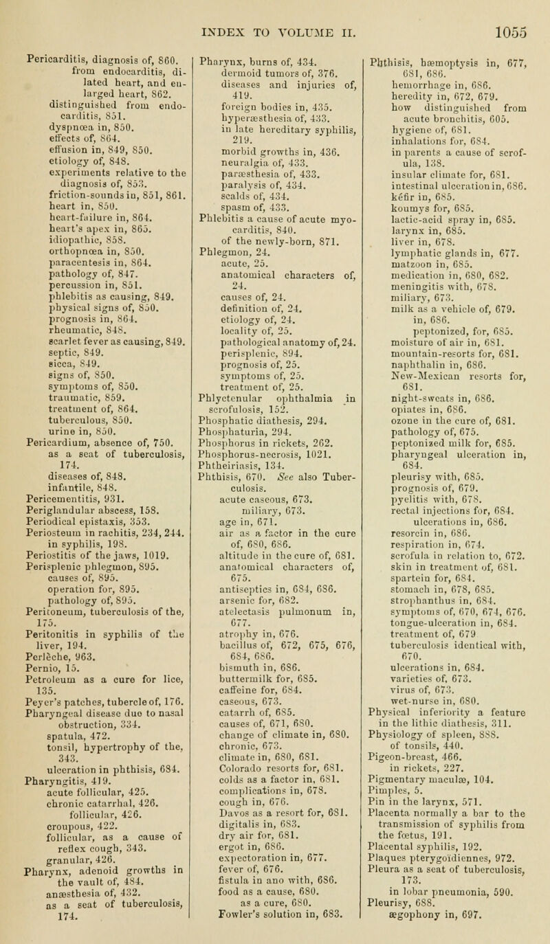 Pericarditis, diagnosis of, 860. from endocarditis, di- lated heart, and en- larged heart, S62. distinguished from endo- carditis, S51. djspncea in, 8J0. etfects of, ,SG4, effusion in, 849, S50. etiology of, 848. experiments relative to the diagnosis of, 853. frictinn-soundsio, 851, 861. heart in, 850. bcart-fiiilure in, 864. heart's apex in, 865. idiopathic, 853. orthopncea in, 850. paracentesis in, 864. pathology of, 847. percussion in, Sol. phlebitis as causing, 849. physical signs of, 850. prognosis in, 864. rheumatic, S4S. Bcarlet fever as causing, 849. septic, 849. sicca, 849. signs of, 850. symptoms of, 850. traumatic, 859. treatment of, 864. tuberculous, 850. urine in, 850. Pericardium, absence of, 750. as a scat of tuberculosis, 174. diseases of, 843. infantile, 848. Pericementitis, 931. Periglandular abscess, 158. Periodical epistaxia, lio'S. Periosteum in rachitis, 234, 244. in syphilis, 193. Periostitis of the jaws, 1019. Perisplenic phlegmon, 895. causes of, 895. operation for, 895. pathology of, 895. Peritoneum, tuberculosis of the, 175. Peritonitis in syphilis of the liver, 194. Perleche, 963. Pernio, 15. Petroleum as a cure for lice, 135. Peyer's patches, tubercle of, 176. Pharyngeal disease duo to nasal obstruction, 334. spatula, 472. tonsil, hypertrophy of the, 343. ulceration in phthisis, 684. Pharyngitis, 419. acute follicular, 425. chronic catarrhal, 426. follicular, 426. croupous, 422. follicular, as a cause of reflex cough, 343. granular, 426. Pharynx, adenoid growths in the vault of, 484. anaesthesia of, 432, as a seat of tuberculosis, 174. Pharynx, burns of, 434. dermoid tumors of, 376. diseases and injuries of, 419. foreign bodies in, 435. hyperaesthesia of, 433. in lote hereditary syphilis, 219. morbid growths in, 436. neuralgia of, 433. para^sthesia of, 433. paralysis of, 434. scalds of, 434. spasm of, 433. Phlebitis a cause of acute myo- carditis, 840. of the newly-born, 871. Phlegmon, 24. acute, 25. anatomical characters of, 24. causes of, 24, definition of, 24. etiology of, 24. locality of, 25. pathological anatomy of, 24. perisplenic, 894. prognosis of, 25. symptoms of, 25. treatment of, 25. Phlyctenular ophthalmia in scrofulosis, 152. Phosphatic diathesis, 294. Phosphaturia, 294. Phosphorus in rickets, 262. Phosphorus-necrosis, 1021. Phtheiriasis, 134. Phthisis, 670. See also Tuber- culosis, acute caseous, 673. miliary, 673. age in, 671. air as a factor in the cure of, 6S0, 686. altitude in the cure of, 681, anatomical characters of, 675. antiseptics in, 684, 686. arsenic for, 682. atelectasis pulmonum in, 677. atrophy in, 676. bacillus of, 672, 675, 676, 684, 686. bismuth in, 686. buttermilk for, 685. caffeine for, 684. caseous, 673, catarrh of, 685, causes of, 671, 680. change of climate in, 680. chronic, 673. climate in, 630, 681. Colorado resorts for, 681. colds as a factor in, 681. complications in, 678. cough in, 676. Davos as a resort for, 681. digitalis in, 683. dry air for, 681. ergot in, 6S6. expectoration in, 677. fever of, 676. fistula in ano with, 686. food as a cause, 680. as a cure, 680. Fowler's solution in, 683, Phthisis, hcemoptysis in, 677, 681, 686. hemorrhage in, GS6. heredity in, 672, 679. how distinguished from acute bronchitis, 005. h^'^giene of, 681. inhalations fur, 684. in parents a cause of scrof- ula, 138. insular climate for, 681, intestinal ulceration in, 686. kefir in, 6S5. koumys for, 685. lactio-acid spray in, 685. larynx in, 685. liver in, 678. lymphatic glands in, 677. matzuon in, 685. medication in, 680, 682. meningitis with, 678. miliary, 673. milk as a vehicle of, 679. in. 686. peptonized, for, 6S5. moisture of air in, 681. mountain-resorts for, 6SI. naphthalin in, 686. New-Mexican resorts for, 631. night-sweats in, 686. opiates in, 686. ozone in the cure of, 681. pathology of, 675. peptonized milk for, 685. pharyngeal ulceration in, 684. pleurisy with, 685. prognosis of, 679. pyelitis with, 678. rectal injections for, 684. ulcerations in, 686. resorcin in, 686, respiration in, 674. scrofula in relation to, 672. skin in treatment of, 681. spartein for, 684. stomach in, 678, 635. strojihanthus in, 634. symptoms of, 670, 674, 676. tongue-ulceration in, 684. treatment of, 679 tuberculosis identical with, 670, ulcerations in, 68-J. varieties of, 673. virus of, 673. wet-nurse in, 680. Physical inferiority a feature in the lithic diathesis, 311. Physiology of spleen, 888. of tonsils, 440. Pigeon-breast, 466. in rickets, 227. Pigmentary maculje, 104. Pim])les, 5. Pin in the larynx, 571. Placenta normally a bar to the transmission of syphilis from the fcetus, 191. Placental syphilis, 192. Plaques pterygoidiennes, 972. Pleura as a seat of tuberculosis, 173. in lobar pneumonia, 590. Pleurisy, 083. aegophony in, 697.