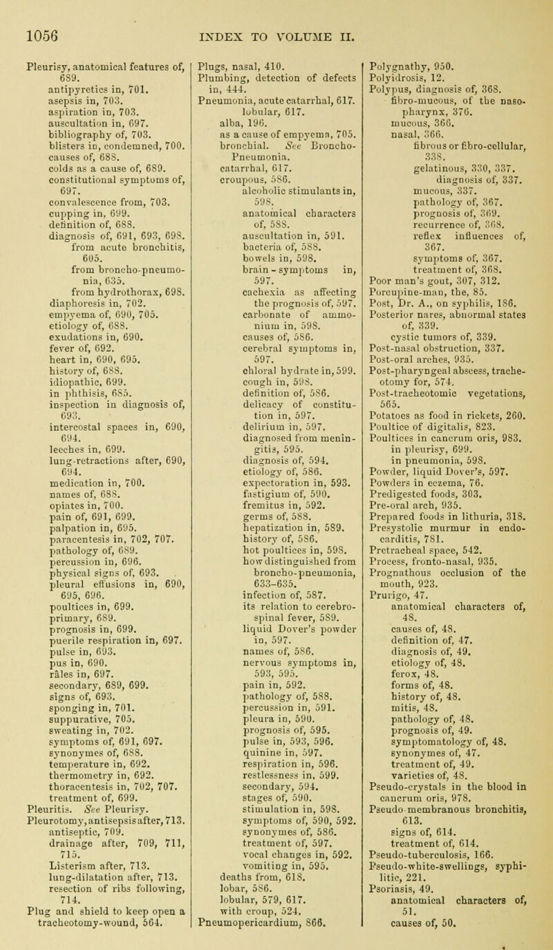 Pleurisy, anatomical features of, 6S9. antipyretics in, 701. asepsis in, 703. aspirtition in, 703. auscultation in, 097. bibliography of, 703. blisters id, condemned, 700. causes of, 68S. colds as a cause of, 689. constitutional symptoms of, 697. convalescence from, 703. cupping in, 699. detinition of, 6SS. diagnosis of, 691, 693, GQS. from acute bronchitis, 605. from broncho-pneumo- nia, 635. from hydrothorax, 69S. diaphoresis in, 702. empyema of, 690, 705. etiology of, 088. exudations in, 690. fever of, 092, heart in, 690, 695. history of, 68S. idiopathic, 699. in phthisis, 6S5. inspection in diagnosis of, 693. intercostal spaces in, 690, 094. leeches in, 699. lung-retractions after, 690, 694. medication in, 700. names of, 6SS. opiates in, 700. pain of, 691, 699. palpation in, 695. paracentesis in, 702, 707. pathology of, 689. percussion in, 696. physical signs of, 693. pleural effusions in, 690, 695, 696. poultices in, 699. primary, 689. prognosis in, 699. puerile respiration in, 697. pulse in, 693, pus in, 690. rales in, 697. secondary, 689, 699. signs of, 693. sponging in, 701. suppurative, 705. sweating in, 702. symptoms of, 691, 697. synonymes of, 6SS. temperature in, 692. thermometry in, 692. thoracentesis in, 702, 707. treatment of, 699. Pleuritis. See Pleurisy. Pleurotomy, antisepsis after, 713. antiseptic, 709. drainage after, 709, 711, 715. Listerism after, 713. lung-dilatation after, 713. resection of ribs following, 714. Plug and shield to keep open a tracheotomy-wound, 564. Plugs, nasal, 410. Plumbing, detection of defects in, 444. Pneumonia, acute catarrhal, 617- lobular, 617. alba, 196. as a cause of empyema, 705. bronchial. St-e broncho- pneumonia, catarrhal, 617. croupous, 5S6. alcoholic stimulants in, 598. anatomical characters of, 588. auscultation in, 591. bacteria of, 588. bowels in, 598. brain - symptoms in, 597. cachexia as affecting the prognosis of, 597. carbonate of ammo- nium in, 598. causes of, 586. cerebral symptoms in, 597. chloral hydrate in, 599. cough in, 598. definition of, 586. delicacy of cunstitu- tion in, 597. delirium in, 597. diagnosed from menin- gitis, 595. diagnosis of, 594. etiology of, 586. expectoration in, 593. fastigium of, 590. fremitus in, 592. germs of, 583. hepatization in, 589, history of, 586. hot poultices in, 59S. how distinguished from broncho-pneumonia, 633-635. infection of, 587. its relation to cerebro- spinal fever, 589. liquid Dover's powder in, 597. names of, 586. nervous symptoms in, 593, 595. pain in, 592. pathology of, 588. percussion in, 591. pleura in, 590. prognosis of, 595. pulse in, 593, 596. quinine in, 597. respiration in, 596. restlessness in, 599. secondary, 594. stages of, 590. stimulation in, 598. symptoms of, 590, 592. synonymes of, 586. treatment of, 597. vocal changes in, 592. vomiting in, 595. deaths from, 618, lobar, 586. lobular, 579, 617. with croup, 524. Pneumopericardium, 866. Polygnathy, 950. Polyidrosis, 12. Polypus, diagnosis of, 368. fibro-mucous, of the naso- pharynx, 376. muciius, 366. nasal, 366. fibrous or P.bro-cellular, 338. gelatinous, 330, 337. diagnosis of, 337. mucous, 337. pathology of, 367, prognosis of, 369. recurrence of, 368. reflex influences of, 367. symptoms of, 367. treatment of, 368, Poor man's gout, 307, 312. Porcupine-man, the, 85. Post, Dr. A., on syphilis, 186. Posterior nares, abnormal states of, 339. cystic tumors of, 339. Post-nasal obstruction, 337. Post-oral arches, 935. Post-pharyngeal abscess, trache- otomy for, 574. Post-tracheotomic vegetations, 565. Potatoes as food in rickets, 260. Poultice of digitalis, 823, Poultices in cancrum oris, 983. in pleurisy, 699. in pneumonia, 598, Powder, liquid Dover's, 597. Powders in eczema, 76, Predigested foods, 303. Pre-oral arch, 935. Prepared foods in lithuria, 318, Presystolic murmur in endo- carditis, 781. Pretracheal space, 542. Process, fronto-nasal, 935. Prognathous occlusion of the mouth, 923. Prurigo, 47. anatomical characters of, 48. causes of, 48. definition of, 47. diagnosis of, 49, etiology of, 48, ferox, 48. forms of, 48. history of, 48. mitis, 48. pathology of, 48, prognosis of, 49. symptomatology of, 48. synonymes of, 47. treatment of, 49. varieties of, 48. Pseudo-crystals in the blood in cancrum oris, 978. Pseudo membranous bronchitis, 613. signs of, 614. treatment of, 614. Pseudo-tuberculosis, 166. Pseudo-wbite-swelliDgs, syphi- litic, 221. Psoriasis, 49. anatomical characters of, 51. causes of, 50.