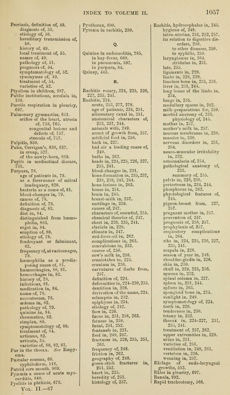 Psoriasis, definition of, 49. diagnosis of, 53. etiology of, 50. hereditary transmission of, 50. history of, 49. local treatment of, 55. names of, 49. pathology of, 51. prognosis of, 54. symptomatology of, 52. synonymes of, 49. treatment of, 54. varieties of, 52. Ptyalism in children, 987. Public institutions, scrofula in, 139. Puerile respiration in pleurisy, 697. Pulmonary gymnastics, 651. orifice of the heart, atresia of, 758, 765. congenital lesions and defects of, 757. stenosis of, 757. Pulpitis, 930. Pul^e, Corrigan*s, 836, 837. in croup, 527. of the newly-born, 869. Pupils in mediastinal disease, 731. Purpura, 78. age of patients in, 79. as a forerunner of mitral inadequacy, 820. bacteria as a cause of, 81. blood-changes in, 79. causes of, 78. definition of, 78. diagnosis of, 83. diet in, 84. distinguished from hiemo- philia, 883. ergot in, 84. eruption of, 80. etiology of, 78. foudroyant or fulminant, 83. frequency of, at various ages, 79. haemophilia as a predis- posing cause of, 81. basmorrhagica, SO, 81. hemui-rhages in, 82. history of, 78. infectious, 81. medication in, 84. name of, 78, neonatorum, 78. oedema in, 82. pathology of, 79. quinine in, 84. rheumatica, 82. simplex, 80. symptomatology of, 80. treatment of, 84, urticans, 82. urticata, 35. varieties of, 80, 82, 83. Pus in the thorax. See Empy- ema. Pustular eczema, 66. syphiloderm, US. Putrid sore mouth. 969. Pysemia a cause of acute myo- carditis, 840. Pyelitis in phthisis, 678. Vol. II.—67 Pyothorax, 690. Pyrexia in rachitis, 230. Quinine in endocarditis, 785. in hay-fever, 669. in pneumonia, 597. in purpura, 84, Quinsy, 443. Rachitic rosary, 224, 225, 226, 227, 235, 241. Rachitis, 224. acute, 253, 277, 278. age of patients, 224, 251. alimentary canal in, 231. anatomical characters of, 233, 237, 244. animals with, 249. arrest of growth from, 257. artificial food in, 258. back in, 227. bad ail* a leading cause of, 249. baths in, 262. beadsin, 224,225, 226, 227, 235, 241. blood-changes in, 231. bone-formation in, 235,237, 238, 239, 243, 244. bone-lesions in, 263, bones in, 251. brain in, 245. breast-milk in, 257. cartilage in, 239. causes of, 247. characters of, essential, 255. chemical theories of, 247. chest in, 226, 235, 241. clavicle in, 228. climate in, 247. cod-liver-oil in, 262. complications in, 263. convulsions in, 232. course of, 256. cow's milk in, 258. craniotubes in, 225. cranium in, 230. curvatures of limbs from, 257. definition of, 224. deformities in, 224-230,235. dentition in, 226. derivation of the name, 224. eclampsia in, 232. epiphyses in, 234. etiology of, 247. face in, 226. f^ces in, 231, 258, 263. fatness in, 230. foetal, 251, 252. fontanels in, 221, food in, 249, 257. fractures in, 229, 235, 251, 263, frequency of, 248. friction in, 262. geography of, 248. green-stick fractures in, 251, 252. heart in, 235. heredity of, 251. histology of, 237. Rachitis, hydrocephalus in, 245. hygiene of, 248. intra-uterine, 251, 252, 257. its relation to digestive dis- orders, 250. to other diseases, 250. to syphilis, 250. laryngismus in, 264. stridulus in, 231. late, 255. ligaments in, 229. limbs in, 22S, 229. limeless bone in, 235, 236. liver in, 231, 244. long bones of tho limbi in, 234. lungs in, 235. medullary spaces in, 242. milk-preparations for, 259. morbid anatomy of, 233. physiology of, 245. mother in, 257. mother's milk in, 257, mucous membranes in, 230. muscles iu, 230. nervous disorders in, 231, 264. neuro-muscular irritability in, 232, osteomalacia of, 254. pathological anatomy of, 200 summary of, 255. pelvis in, 228, 236. periosteum in, 234, 244. phosphorus in, 262, physiological features of, 245. pigeon-breast from, 227, 257. pregnant mother in, 257. prevention of, 257. proguosis of, 256, 257. prophylaxis of, 257. respiratory complications in, 204. ribs in, 224, 225, 226, 227, 235, 241. scapula in, 228. season of year in, 248. shoulder-girdle in, 228, skin in, 230. skull in, 224. 225, 236. spasms in, 232. &ljinal column in, 227. spleen in, 231, 244. splints in, 263. 6]»ongioid bone in, 235. sunlight in, 249. symptomatology of, 224. teeth in, 226. tenderness in, 230. tetany in, 232. thorax in, 224-227, 231, 235, 241. treatment of, 257, 262. upper extremities in, 228. urine in, 231. varieties of, 251. ventilation in, 24S, 261. verte'irse in, 236. weaning in, 257. Raclage of endo-Iaryngeal growths, 513. Rales in pleurisy, 697. Ranula, 992. Rapid tracheotomy, 566.