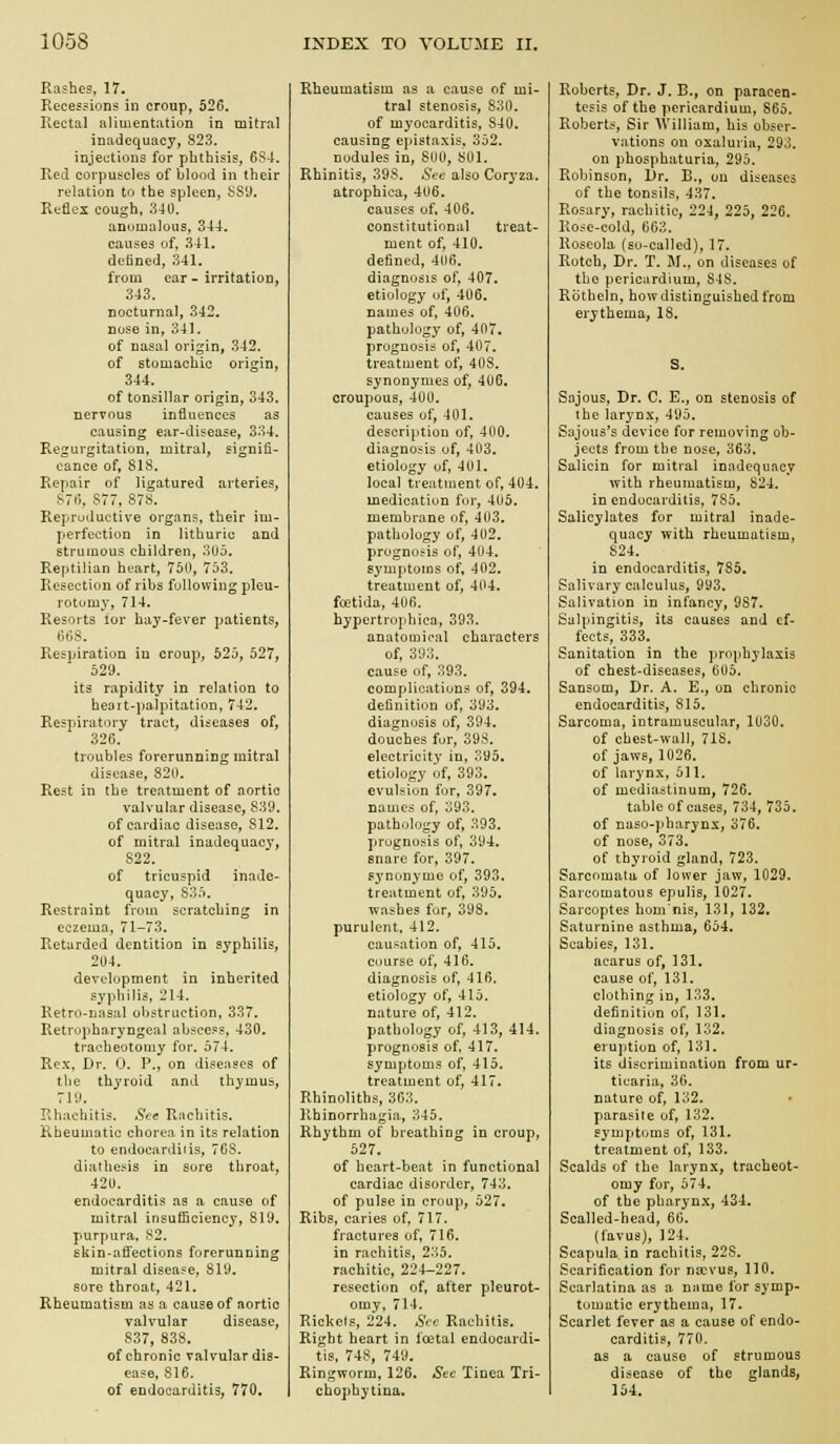 Rashes, 17. Recessions in croup, 526. Rectal alimentation in mitral inadequacy, 823. injections for phthisis, 6S-t. Red corpuscles of blood in their relation to the spleen, 889, Reflex cough, .340. anomalous, 344. causes of, 341. defined, 341. from ear - irritation, 343. nocturnal, 342. nose in, 341. of nasal origin, 342. of stomachic origin, 344. of tonsillar origin, 343. nervous influences as causing ear-disease, 334. Regurgitation, mitral, signifi- cance of, 818. Repair of ligatured arteries, S7t>, S77, 878. Reproductive organs, their im- perfection in lithurie and strumous children, 3Uo. Reptilian heart, 750, 753. Resection of ribs fullowiug pleu- rotumy, 714. Resorts tor bay-fever patients, Respiration in croup, 525, 527, 529. its rapidity in relation to heort-palpitation, 742. Respiratory tract, diseases of, 326. troubles forerunning mitral disease, 820. Rest in the treatment of oortic valvular disease, 839. of cardiac disease, 812. of mitral inadequacy, 822. of tricuspid inade- quacy, 835. Restraint from scratching in eczema, 71-73. Retarded dentition in syphilis, 204. development in inherited syphilis, 214. Retro-nasal obstruction, 337. Retropharyngeal abscess, 430. tracheotomy for. 574. Rex. Dr. 0. P., on diseiisos of tlie thyroid and thymus, 710. Rhachitis. See Rachitis. Rheumatic chorea in its relation to endoeardids, 768. diathesis in sore throat, 420. endocarditis as a cause of mitral insuflicienc}', 819. purpura. 82. skin-affections forerunning mitral disease, 819. sore throat, 421. Rheumatism as a cause of aortic valvular disease, 837, 838. of chronic valvular dis- ease, 816. of endocarditis, 770, Rheumatism as a cause of mi- tral stenosis, 830. of myocarditis, 840. causing epistaxis, 352. nodules in, 800, 801. Rhinitis, 398. iS'ee also Coryza. atrophica, 406, causes of, 406. constitutional treat- ment of, 410. defined, 406. diagnosis of, 407. etiology of, 406. names of, 406. pathology of, 407. prognosis of, 407. treatment of, 408. synonymes of, 406. croupous, 400. causes of, 401. description of, 400. diagnosis of, 403. etiology uf, 401. local treatment of, 404. medication fur, 405. membrane of, 403. pathology of, 402. prognosis of, 404. symptoms of, 402. treatment of, 404. foetida, 406. hypertrophica, 393. anatomical characters of, 393, cause of, 393. complications of, 394, definition of, 393. diagnosis of, 394, douches fur, 398. electricity in, 395. etiology of, 393. evulsion for, 397. names of, 393. pathology of, 393. prognosis of, 394. snare for, 397. synonymo of, 393. treatment of, 395. washes for, 398. purulent. 412. causation of, 415, course of, 416. diagnosis of, 416, etiology of, 415. nature of, 412, pathology of, 413, 414. prognosis of. 417. symptoms of, 415, treatment of, 417. Rhinoliths, 363. Rhinorrhagia, 345. Rhythm of breathing in croup, 527. of heart-beat in functional cardiac disorder, 743, of pulse in croup, 527. Ribs, caries of, 717. fractures of, 716. in rachitis, 235. rachitic, 224-227, resection of, after pleurot- omy, 714. Rickeis, 224. Sec Rachitis, Right heart in foetal endocardi- tis, 748, 749. Ringworm, 126, See Tinea Tri- chopbytina. Roberts, Dr. J. B., on paracen- tesis of the pericardium, 865. Roberts, Sir William, his obser- vations on oxaluriii, 293, on phosphaturia, 295. Robinson, Dr. D., on diseases of the tonsils, 437. Rosary, rachitic, 224, 225, 226. Rose-cold, 663, Roseola (so-called), 17. Rotch, Dr. T. M., on diseases of the pericardium, 848. Rothein, how distinguished from erythema, 18. S. Sajous, Dr. C. E., on stenosis of the larynx, AMb. Sajous's device for removing ob- jects from the nose, 363. Salicin for mitral inadequacy with rheumatism, 824. in endocarditis, 785. Salicylates for mitral inade- quacy with rheumatism, 824. in endocarditis, 785. Salivary calculus, 993. Salivation in infancy, 987. Salpingitis, its causes and ef- fects, 333. Sanitation in the prophylaxis of chest-diseases, 0U5. Sansom, Dr. A. E., on chronic endocarditis, 815. Sarcoma, intramuscular, 1U30. of chest-wall, 71S, of jaws, 1026. of larynx, 511. of mediastinum, 726. table of cases, 734, 735. of naso-])harynx, 376, of nose, 373. of thyroid gland, 723. Sarcomata of lower jaw, 1029. Sarcomatous epulis, 1027, Sarcoptes homnis, 131, 132, Saturnine asthma, 654. Scabies, 131. acarus of, 131. cause of, 131, clothing in, 133, definition of, 131, diagnosis of, 132, eruption of, 131. its discrimination from ur- ticaria, 36. nature of, 132. parasite of, 132. symptoms of, 131. treatment of, 133. Scalds of the larynx, tracheot- omy for, 574. of the pharynx, 434. Scalled-head, 66. (favus), 124. Scapula, in rachitis, 228. Scarification for na;vus, 110. Scarlatina as a name for symp- tomatic erythema, 17. Scarlet fever as a cause of endo- carditis, 770. as a cause of strumous disease of the glands, 154.