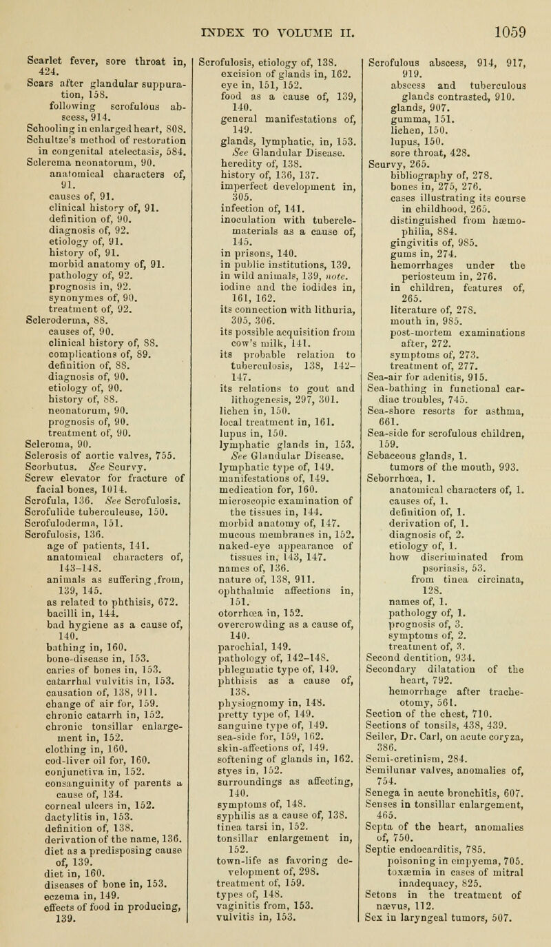 Scarlet fever, sore throat in, 424. Scars after glandular suppura- tion, 168. following scrofulous ab- scess, 914. Schooling in enlargedheart, SOS. Schultze's method of restomtion in congenital atelectasis, 584, Sclerema neonatorum, 90, anatomical charactera of, 91. causes of, 91. clinical history of, 91. definition of, 90. diagnosis of, 92. etiology of, 91. history of, 91. morbid anatomy of, 91. pathology of, 92. prognosis in, 92. synonymes of, 90. treatment of, 92. Scleroderma, 88. causes of, 90. clinical history of, 88. complications of, 89. definition of, 88. diagnosis of, 90. etiology of, 90. history of, S8. neonatorum, 90. prognosis of, 90. treatment of, 90. Scleroma, 90. Sclerosis of aortic valves, 755. Scorbutus. See Scurvy. Screw elevator for fracture of facial bones, 1014. Scrofula, 136. See Scrofulosis. Scrofulidc tuberculeuse, 150. Scrofuloderma, 151. Scrofulosis, 136. age of patients, 141. anatomical characters of, 143-148. animals as suffering .from, 139, 145. as related to phthisis, 672. bacilli in, 144. bad hygiene as a cause of, 140. bathing in, 160, bone-disease in, 153, caries of bones in, 153. catarrhal vulvitis in, 153. causation of, 138, 911. change of air for, 159. chronic catarrh in, 152. chronic tonsillar enlarge- ment in, 152. clothing in, 160. cod-liver oil for, 160. conjunctiva in, 152. consanguinity of parents a cause of, 134. corneal ulcers in, 152, dactylitis in, 153. definition of, 138. derivation of the name, 136. diet as a predisposing cause of, 139. diet in, 160. diseases of bone in, 153. eczema in, 149. effects of food in producing, 139. Scrofulosis, etiology of, 138. excision of glands in, 162. eye in, 151, 152. food as a cause of, 139, 140. general manifestations of, 149. glands, lymphatic, in, 153. See Glandular Disease, heredity of, 138. history of, 136, 137. imperfect development in, 305. infection of, 141. inoculation with tubercle- materials as a cause of, 145. in prisons, 140, in public institutions, 139. in wild animals, 139, note. iodine and the iodides in, 161, 162. its connection with lithuria, 305, .306. its possible acquisition from cow's milk, 141. its probable relation to tuberculosis, 138, 142- 147. its relations to gout and lithogenesis, 297, 301. lichen in, 150. local treatment in, 161, lupus in, 100. lymphatic glands in, 153. See Gliindular Disease, lymphatic type of, 149. manifestations of, 149. medication for, 160. microscopic examination of the tissues in, 144. morbid anatomy of, 147. mucous membranes in, 152, naked-eye appearance of tissues in, 143, 147. names of, 136. nature of, 138, 911. ophthalmic affections in, 151. otorrha^a in, 152. overcrowding as a cause of, 140. parochial, 149. pathology of, 142-148. phlegmatic type of, 149. phthisis as a cause of, 138. physiognomy in, 148. pretty type of, 149. sanguine type of, 149. sea-side for, 159, 162, skin-affections of, 149. softening of glands in, 162. styes in. 152. surroundings as affecting, 140. symptoms of, 148. syphilis as a cause of, 138. tinea tarsi in, 152. tonsillar enlargement in, 152. town-life as favoring de- velopment of, 298, treatment of, 159. types of, 148. vaginitis from, 153. vulvitis in, 153. Scrofulous abscess, 914, 917, 919. abscess and tuberculous glands contrasted, 910. glands, 907, gumma, 151. lichen, 150. lupus, 150. sore throat, 42S. Scurvy, 265. bibliography of, 278. bones in, 275, 276. cases illustrating its course in childhood, 265. distinguished from hcemo- philia, 884. gingivitis of, 985, gums in, 274. hemorrhages under the periosteum in, 276. in children, features of, 265. literature of, 278. mouth in, 9So. post-mortem examinations after, 272. symptoms of, 273. treatment of, 277. Sea-air fur adenitis, 915. Sea-bathing in functional car- diac troubles, 745. Sea-shore resorts for asthma, 661. Sea-side for scrofulous children, 159. Sebaceous glands, 1. tumors of the mouth, 993. Seborrhoea, 1. anatomical characters of, 1. causes of, 1. definition of, 1. derivation of, 1. diagnosis of, 2. etiology of, 1. how discriminated from psoriasis, 53. from tinea circinata, 128. names of, 1. pathology of, 1. prognosis of, 3. symptoms of, 2. treatment of, 3. Second dentition, 934. Secondary dilatation of the heart, 792. hemorrhage after trache- otomy, 561. Section of the chest, 710. Sections of tonsils, 438, 439. Seilor, Dr. Carl, on acute coryza, 386. Serai-cretinism, 284. Semilunar valves, anomalies of, 754. Senega in acute bronchitis, 607. Senses in tonsillar enlargement, 465. Septa of the heart, anomalies of, 750. Septic endocarditis, 785. poisoning in empyema, 705. toxeemia in cases of mitral inadequacy, 825. Setons in the treatment of na^vus, 112. Sex in laryngeal tumors, 507.