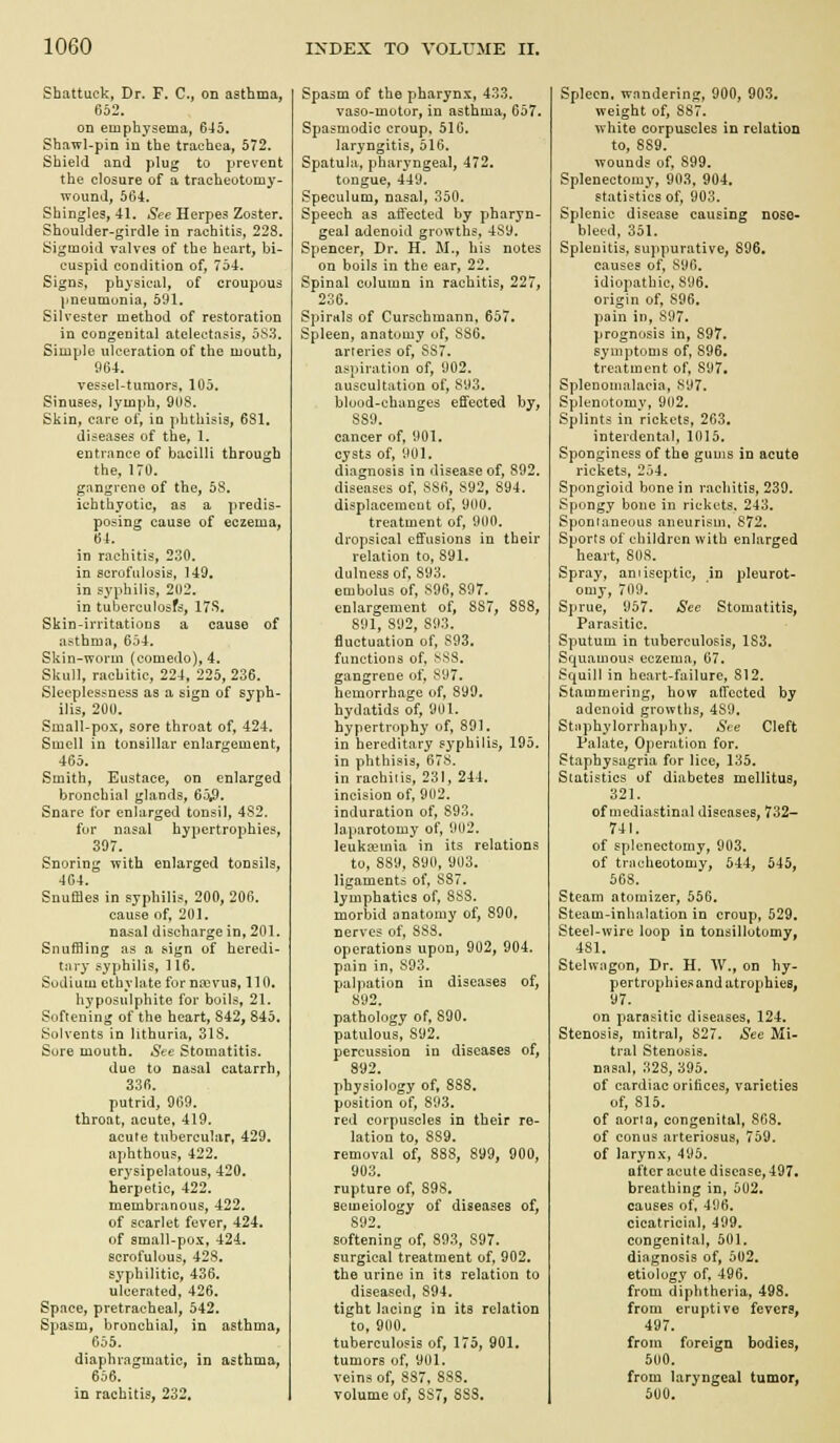 Shattuck, Dr. F. C, on asthma, 652. on emphysema, 645. Shawl-pin in the trachea, 572. Shield and plug to prevent the closure of a tracheotomy- wound, 564. Shingles, 41. i^ee Herpes Zoster. Shoulder-girdle in rachitis, 228. Sigmoid valves of the heart, bi- cuspid condition of, 754. Signs, physical, of croupous ]jneumunia, 591. Silvester method of restoration in congenital atelectasis, oS'^. Simple ulceration of the mouth, 964. vessel-tumors, 105. Sinuses, lymph, 9ilS. Skin, care of, in phthisis, 681. diseases of the, 1. entrance of bacilli through the, 170. gangrene of the, 58. icbthyotic, as a predis- posing cause of eczema, 64. in rachitis, 230. in serofulosis, 149. in syphilis, 202. in tuberculosfs, 17S. Skin-irritatioDS a cause of asthma, 654. Skin-worm (comedo), 4. Skull, rachitic, 224, 225,236. Sleeplessness as a sign of syph- ilis, 200. Small-pox, sore throat of, 424. Smell in tonsillar enlargement, 465. Smith, Eustace, on enlarged bronchial glands, 65,9. Snare for enlarged tonsil, 4S2. for nasal hypertrophies, 397. Snoring with enlarged tonsils, 404. Snuffles in syphilis, 200, 206. cause of, 201. nasal discharge in, 201. Snuffling as a sign of heredi- tiiry syphilis, 116. Sudium cthylatefor na>vus, 110. hyposulphite for boils, 21. Softening of the heart, S42, 845, Solvents in lithuria, 318. Sore mouth. See Stomatitis. due to nasal catarrh, 336. putrid, 969. throat, acute, 419. acute tubercular, 429. aphthous, 422. erysipelatous, 420. herpetic, 422. membranous, 422. of scarlet fever, 424. of small-pox, 424. scrofulous, 428, syphilitic, 436. ulcerated, 426. Space, pretracheal, 542. Spasm, bronchia], in asthma, 655. diaphragmatic, in asthma, 656. in rachitis, 232, Spasm of the pharynx, 433. vaso-motor, in asthma, 657* Spasmodic croup. 510. laryngitis, 516. Spatula, pharyngeal, 472. tongue, 449. Speculum, nasal, 350. Speech as affected by pharyn- geal adenoid growths, 4S9. Spencer, Dr. H. M., his notes on boils in the ear, 22. Spinal column in rachitis, 227, 236. Spirals of Curschmann, 657. Spleen, anatomy of, SS6. arteries of, SS7. aspiration of, 902. auscultation of, S93. bluod-changes effected by, 880. cancer of, 901. cysts of, 901. diagnosis in disease of, 892. diseases of, 886, 892, 894. displacemcut of, 900. treatment of, 900. dropsical effusions in their relation to, 891, dulness of, 893. embolus of, 896,897. enlargement of, 887, 888, 891, 892, 893. fluctuation of, S93. functions of. s88. gangrene of. 897. hemorrhage of, 899. hydatids of, 901. hypertrophy of, 891. in hereditary syphilis, 195. in phthisis, 678. in rachitis, 231, 244. incision of, 902. induration of, 893. laparotomy of, 902. leukcemia in its relations to, 889, 890, 903. ligaments of, 887. lymphatics of, 883. morbid anatomy of, 890, nerves of, 883. operations upon, 902, 904. pain in, 893. palpation in diseases of, 892. pathology of, 890. patulous, 892, percvission in diseases of, 892. physiology of, 888. position of, 893. red corpuscles in their re- lation to, 889. removal of, 888, 899, 900, 903. rupture of, 898, semeiology of diseases of, 892. softening of, 893, 897. surgical treatment of, 902. the urine in its relation to diseased, 894. tight lacing in its relation to, 900. tuberculosis of, 175, 901. tumors of, 901. veins of, 887, 888. volume of, 887, 888, Spleen, wnndering, 900, 903. weight of, 887, white corpuscles in relation to, 889. wounds of, 899. Splenectomy, 903, 904. statistics of, 903. Splenic disease causing nose- bleed, 351. Splenitis, suppurative, 896, causes of, 896. idiopathic, 896. origin of, 896, pain in, 897. prognosis in, 897, symptoms of, 896, treatment of, 897. Splenoinalacia, 897. Splenotomy, 902. Splints in rickets, 263. interdental, 1015. Sponginess of the gums in acute rickets, 254. Spongioid bone in rachitis, 239. Spongy bone in rickets, 243. Sponianeuus aneurism. S72. Sports of children with enlarged heart, 808. Spray, antiseptic, in pleurot- omy, 709. Sprue, 957. Sec Stomatitis, Parasitic. Sputum in tuberculosis, 183, Squamous eczema, 67. Squill in heart-failure, 812. Stammering, how affected by adenoid growths, 489. Stiiphylorrhaphy. See Cleft Palate, Operation for. Staphysagria for lice, 135. Statistics of diabetes mellitus, 321. of mediastinal diseases, 732- 741. of splenectomy, 903. of triicheotomy, 544, 545, 568. Steam atomizer, 556. Steam-inhalation in croup, 529. Steel-wire loop in tonsillotomy, 481. Stelwagon, Br. H. AV., on hy- pertrophiesand atrophies, 97. on parasitic diseases, 124. Stenosis, mitral, 827. *S'ee Mi- tral Stenosis, nasal, 328,395. of cardiac orifices, varieties of, 815. of aorta, congenital, 808. of conus arteriosus, 759. of larynx, 495. after acute disease, 497. breathing in, 502, causes of, 496. cicatricial, 499. congenital, 501. diagnosis of, 502. etiology of, 496. from diphtheria, 498, from eruptive fevers, 497. from foreign bodies, 500. from laryngeal tumor, 500,
