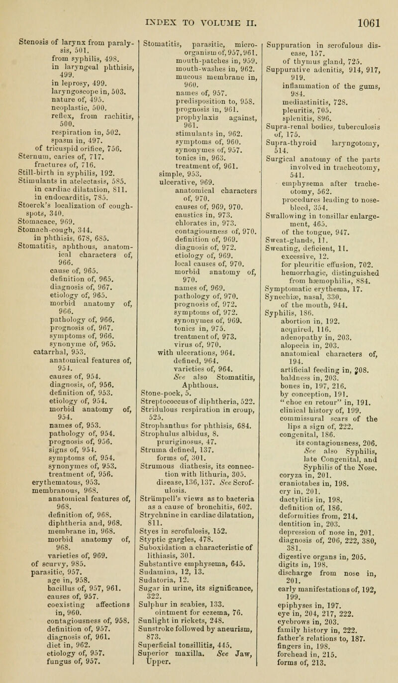 Stenosis of larynx from paraly- sis, 501. from syphilis, 49S. in laryngeal phthisis, 499. in leprosy, 499. laryngoscope in, 503. nature of, 495. neoplastic, 500. reilex, from rachitis, 500. respiration in, 502. spasm in, 497. of tricuspid orifice, 756. Steruuin, caries of, 717. fractures of, 716. Still-birth in syphilis, 192. Stimulants in atelectasis, 585. in carjiac dilatation, 811. in endocarditis, 785. Stoerck's localization of cough- spots, 340. Stotuacace, 969. Stomach.cough, 344. in phthisis, 678, 685. Stomatitis, aphthous, anatom- ical characters of, 966. cause of, 965. definition of, 965. diagnosis of, 967. etiology of, 965. morbid anatomy of, 966. pathology of, 966. prognosis of, 967. symptoms of, 966. synonyme of, 965. catarrhal, 953. anatomical features of, 954. causes of, 954. diagnosis, of, 956. definition of, 953. etiology of, 954. morbid anatomy of, 954. names of, 953. pathology of, 954. prognosis of, 956. signs of, 954. symptoms of, 954. synonymes of, 953. treatment of, 956. erythematous, 953. membranous, 968. anatomical features of, 968. definition of, 968. diphtheria and, 968. membrane in, 908. morbid anatomy of, 968. varieties of, 969. of scurvy, 985. parasitic, 957. age in, 958. bacillus of, 957, 961. causes of, 957. coexisting afi'ections in, 960. contagiousness of, 958. definition of, 957. diagnosis of, 961. diet in, 962. etiology of, 957. fungus of, 957. Stomatitis, parasitic, micro- organism of, 957,961. mouth-patches in, 959. mouth-waslies in, 962. mucous membrane in, 960. names of, 957. predisposition to, 958. prognosis in, 961. prophylaxis against, 961. stimulants in, 962. symptoms of, 960. synonymes of, 957. tonics in, 963. treatment of, 961. simple, 953. ulcerative, 969. anatomical characters of, 970. causes of, 969, 970. caustics in, 973. chlorates in, 973. contagiousness of, 970, definition of, 969. diagnosis of, 972. etiology of, 969. local causes of, 970. morbid anatomy of, 970. names of, 969. pathology of, 970. prognosis of. 972. symptoms of, 972. synonymes of, 969. tonics in, 975. treatment of, 973. virus of, 970. with ulcerations, 964. defined, 964. varieties of, 964. See also Stomatitis, Aphthous. Stone-pock, 5. Streptococcus of diphtheria, 522. Stridulous respiration in croup, 625. Strophanthus for phthisis, 684. Strophulus albidus, 8. pruriginosus, 47. Struma defined, 137. forms of, 301. Strumous diathesis, its connec- tion with lithuria, 305. disease, 136,137. &e Sorof- ulosis. Striimpcll's views as to bacteria as a cause of bronchitis, 602. Strychnine in cardiac dilatation, SU. Styes in scrofulosis, 152. Styptic gargles, 478. Suboxidation a characteristic of lithiasis, 301. Substantive emphysema, 645. Sudamina, 12, 13. Sudatoriii, 12. Sugar in urine, its significance, 322. Sulphur in scabies, 133. ointment for eczema, 76. Sunlight in rickets, 248. Sunstroke followed by aneurism, 873. Superficial tonsillitis, 445. Superior maxilla. See Jaw, Upper. Suppuration in scrofulous dis- ease, 157. of tliynius gland, 725. Suppurative adenitis, 914, 917, 919. inflammation of the gums, 984. mediastinitis, 728. pleuritis, 705. splenitis, 896. Supra-renal bodies, tuberculosis of, 175. Supra-thyroid laryngotomy, 514. Surgical anatomy of the parts involved in tracheotomy, 541. emphysema after trache- otomy, 562. procedures leading to nose- bleed, 354. Swallowing in tonsillar enlarge- ment, 465. of the tongue, 947. Sweat-glands, 11. Sweating, deficient, II. excessive, 12. for pleuritic effusion, 702. hemorrhagic, distinguished from haimophilin, 884. Symptomatic erythema, 17. Synechia?, nasal, 330. of the mouth, 944. Syphilis, 186. abortion in, 192. ac(|uired, 116. adeno|iathy in, 203. alopecia in, 203. anatomical characters of, 194. artificial feeding in, ^08. baldness in, 203. bones in, 197, 216. by conception, 191. *'choc en retour in, 191. clinical history of, 199. commissural scars of the lips a sign of, 222. congenital, 186. its contagiousness, 206. See also Syphilis, hite Congenital, and Syphilis of the Nose, coryza in, 201. craniotabes in, 198. cry in, 201. dactylitis in, 198. definition of, 186. deformities from, 214. dentition in, 203. depression of nose in, 201. diagnosis of, 206, 222, 380, 381. digestive organs in, 205. digits in, 198. discharge from nose in, 201. early manifestations of, 192, 199. epiphyses in, 197. eye in, 204, 217, 222. eyebrows in, 203. fiimily history in, 222. father's relations to, 187. fingers in, 198. forehead in, 215. forms of, 213.